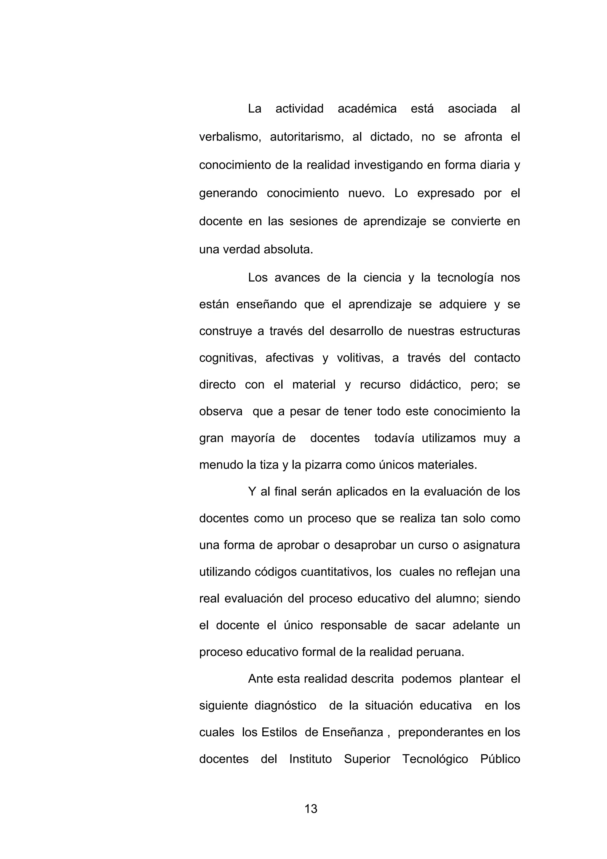 La   actividad    académica    está   asociada   al

verbalismo, autoritarismo, al dictado, no se afronta el

conocimiento de la realidad investigando en forma diaria y

generando conocimiento nuevo. Lo expresado por el

docente en las sesiones de aprendizaje se convierte en

una verdad absoluta.

         Los avances de la ciencia y la tecnología nos

están enseñando que el aprendizaje se adquiere y se

construye a través del desarrollo de nuestras estructuras

cognitivas, afectivas y volitivas, a través del contacto

directo con el material y recurso didáctico, pero; se

observa que a pesar de tener todo este conocimiento la

gran mayoría de     docentes     todavía utilizamos muy a

menudo la tiza y la pizarra como únicos materiales.

         Y al final serán aplicados en la evaluación de los

docentes como un proceso que se realiza tan solo como

una forma de aprobar o desaprobar un curso o asignatura

utilizando códigos cuantitativos, los cuales no reflejan una

real evaluación del proceso educativo del alumno; siendo

el docente el único responsable de sacar adelante un

proceso educativo formal de la realidad peruana.

         Ante esta realidad descrita podemos plantear el

siguiente diagnóstico     de la situación educativa   en los

cuales los Estilos de Enseñanza , preponderantes en los

docentes del Instituto Superior Tecnológico Público



                   13
 
