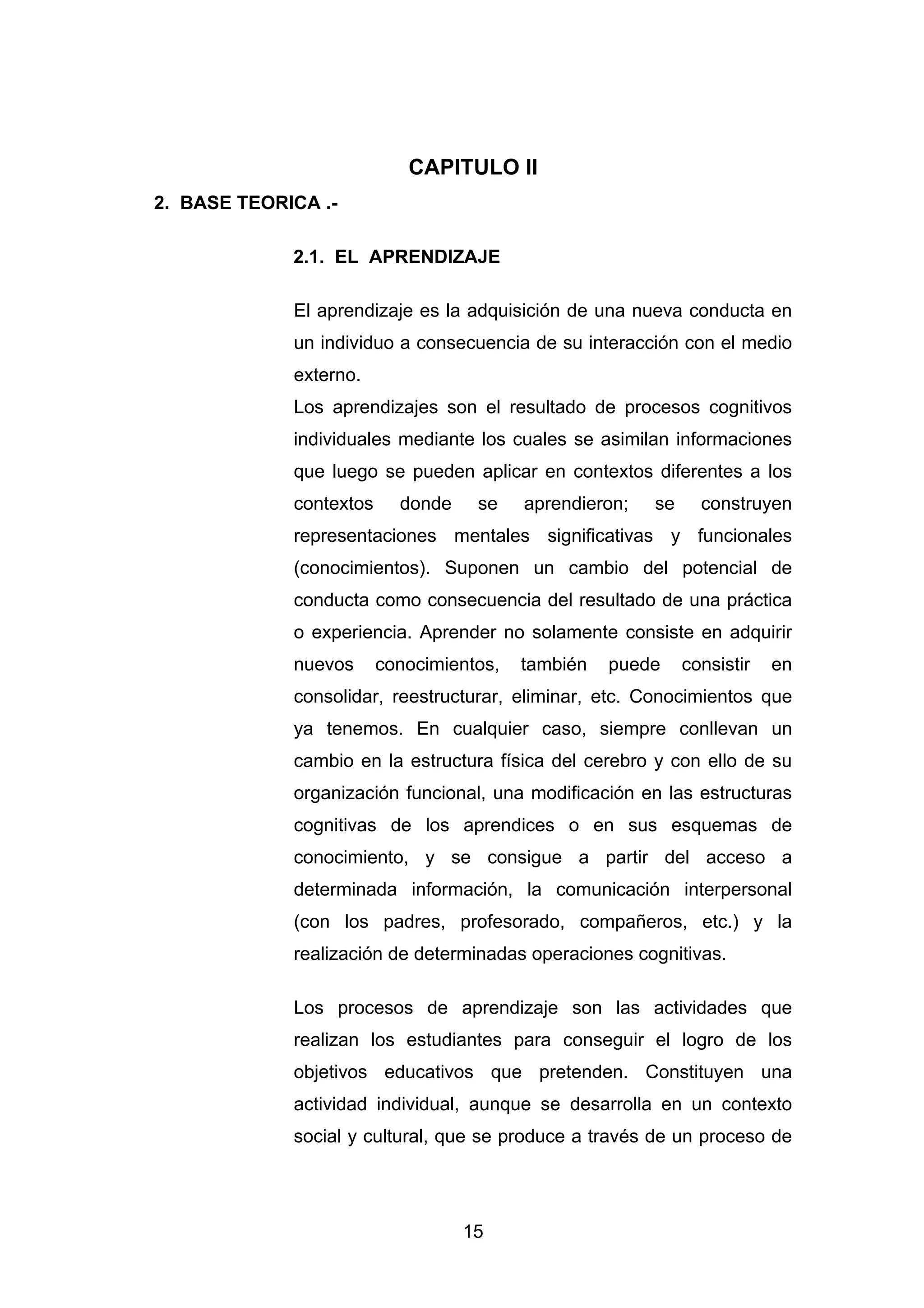CAPITULO II
2. BASE TEORICA .-

             2.1. EL APRENDIZAJE

             El aprendizaje es la adquisición de una nueva conducta en
             un individuo a consecuencia de su interacción con el medio
             externo.
             Los aprendizajes son el resultado de procesos cognitivos
             individuales mediante los cuales se asimilan informaciones
             que luego se pueden aplicar en contextos diferentes a los
             contextos     donde    se    aprendieron;   se     construyen
             representaciones mentales significativas y funcionales
             (conocimientos). Suponen un cambio del potencial de
             conducta como consecuencia del resultado de una práctica
             o experiencia. Aprender no solamente consiste en adquirir
             nuevos      conocimientos,   también   puede     consistir   en
             consolidar, reestructurar, eliminar, etc. Conocimientos que
             ya tenemos. En cualquier caso, siempre conllevan un
             cambio en la estructura física del cerebro y con ello de su
             organización funcional, una modificación en las estructuras
             cognitivas de los aprendices o en sus esquemas de
             conocimiento, y se consigue a partir del acceso a
             determinada información, la comunicación interpersonal
             (con los padres, profesorado, compañeros, etc.) y la
             realización de determinadas operaciones cognitivas.

             Los procesos de aprendizaje son las actividades que
             realizan los estudiantes para conseguir el logro de los
             objetivos educativos que pretenden. Constituyen una
             actividad individual, aunque se desarrolla en un contexto
             social y cultural, que se produce a través de un proceso de




                                   15
 