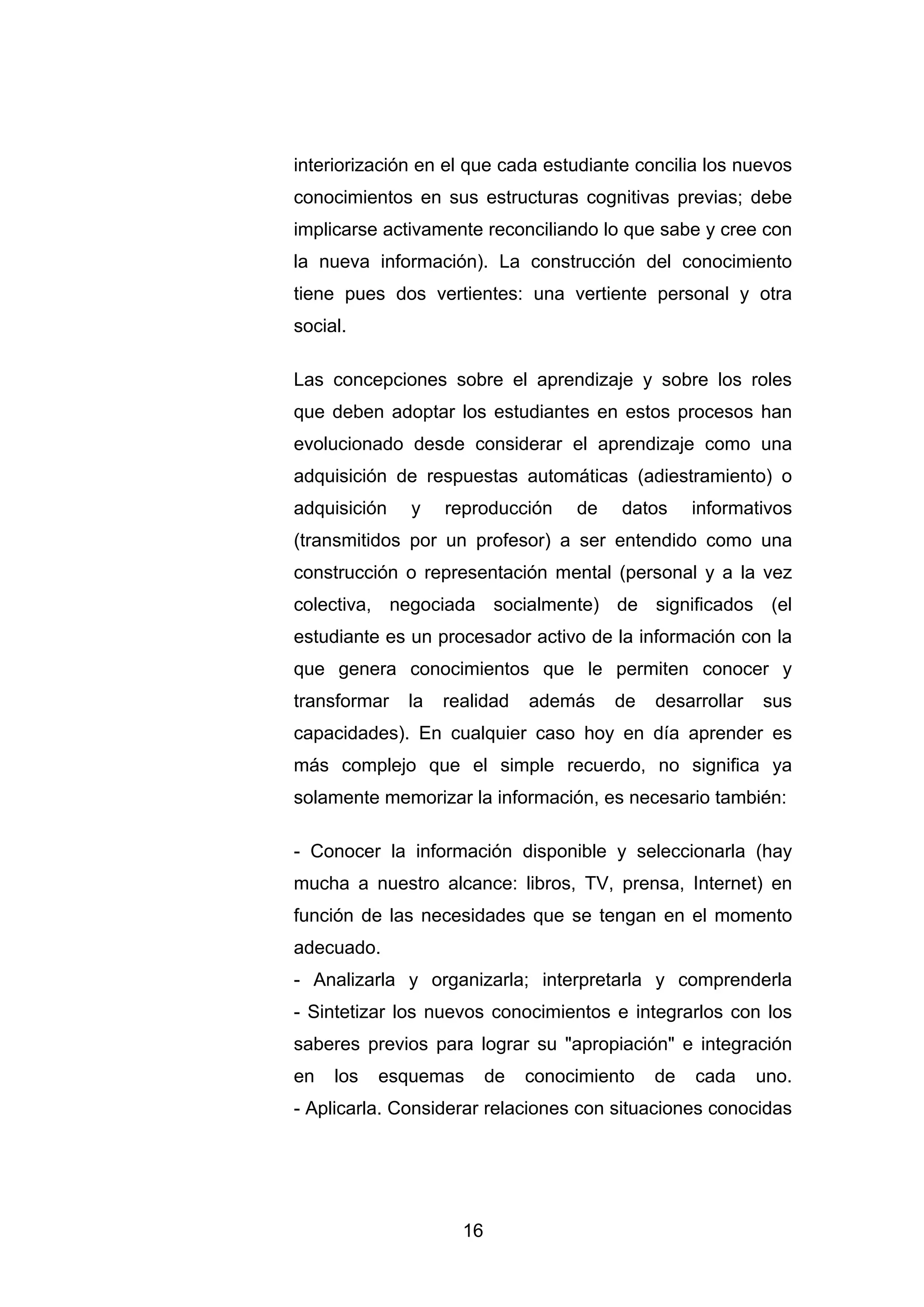 interiorización en el que cada estudiante concilia los nuevos
conocimientos en sus estructuras cognitivas previas; debe
implicarse activamente reconciliando lo que sabe y cree con
la nueva información). La construcción del conocimiento
tiene pues dos vertientes: una vertiente personal y otra
social.

Las concepciones sobre el aprendizaje y sobre los roles
que deben adoptar los estudiantes en estos procesos han
evolucionado desde considerar el aprendizaje como una
adquisición de respuestas automáticas (adiestramiento) o
adquisición   y    reproducción     de   datos     informativos
(transmitidos por un profesor) a ser entendido como una
construcción o representación mental (personal y a la vez
colectiva, negociada socialmente) de significados (el
estudiante es un procesador activo de la información con la
que genera conocimientos que le permiten conocer y
transformar   la   realidad    además    de   desarrollar   sus
capacidades). En cualquier caso hoy en día aprender es
más complejo que el simple recuerdo, no significa ya
solamente memorizar la información, es necesario también:

- Conocer la información disponible y seleccionarla (hay
mucha a nuestro alcance: libros, TV, prensa, Internet) en
función de las necesidades que se tengan en el momento
adecuado.
- Analizarla y organizarla; interpretarla y comprenderla
- Sintetizar los nuevos conocimientos e integrarlos con los
saberes previos para lograr su "apropiación" e integración
en   los   esquemas       de   conocimiento   de   cada     uno.
- Aplicarla. Considerar relaciones con situaciones conocidas




                     16
 