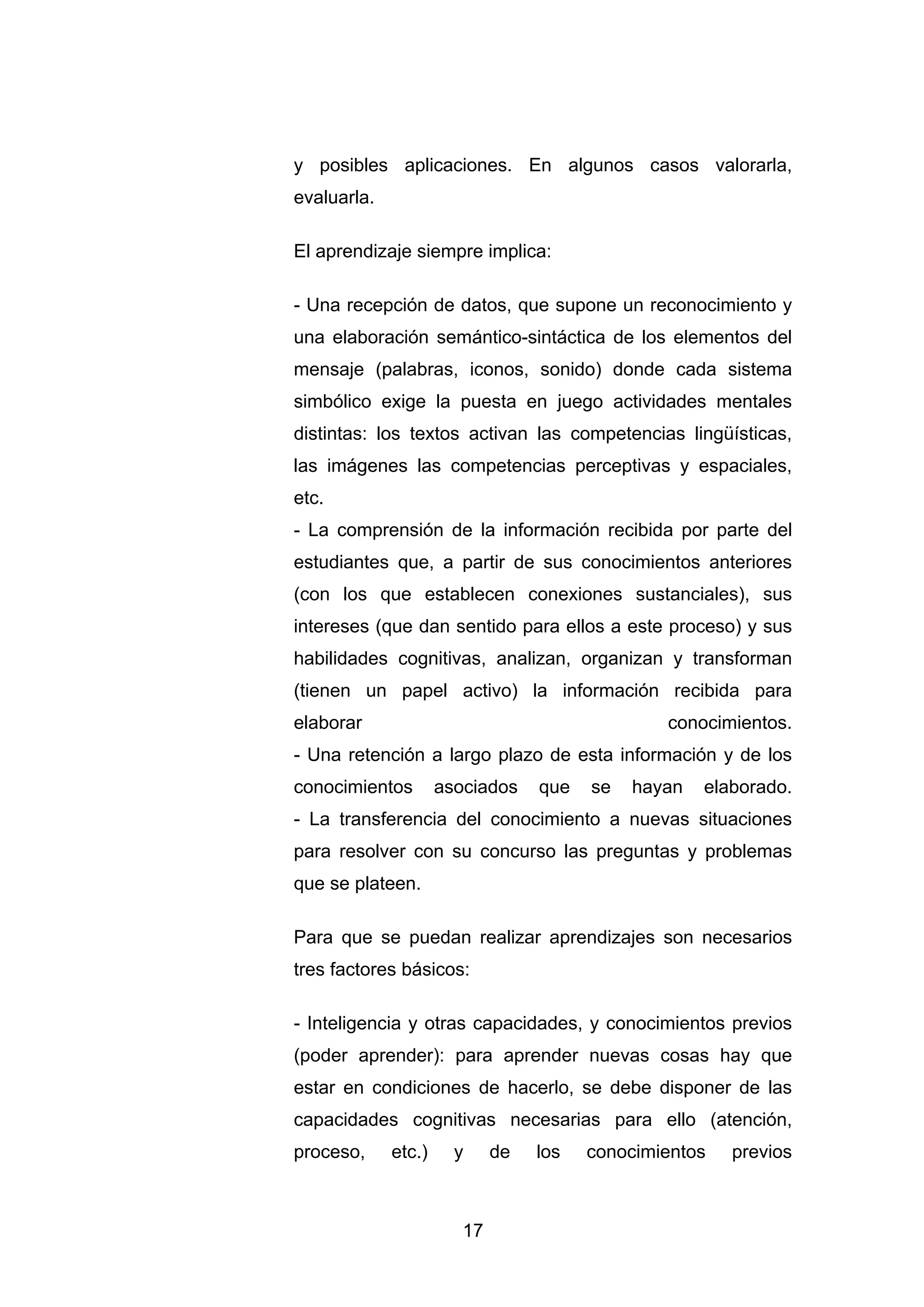 y posibles aplicaciones. En algunos casos valorarla,
evaluarla.

El aprendizaje siempre implica:

- Una recepción de datos, que supone un reconocimiento y
una elaboración semántico-sintáctica de los elementos del
mensaje (palabras, iconos, sonido) donde cada sistema
simbólico exige la puesta en juego actividades mentales
distintas: los textos activan las competencias lingüísticas,
las imágenes las competencias perceptivas y espaciales,
etc.
- La comprensión de la información recibida por parte del
estudiantes que, a partir de sus conocimientos anteriores
(con los que establecen conexiones sustanciales), sus
intereses (que dan sentido para ellos a este proceso) y sus
habilidades cognitivas, analizan, organizan y transforman
(tienen un papel activo) la información recibida para
elaborar                                        conocimientos.
- Una retención a largo plazo de esta información y de los
conocimientos        asociados    que   se   hayan   elaborado.
- La transferencia del conocimiento a nuevas situaciones
para resolver con su concurso las preguntas y problemas
que se plateen.

Para que se puedan realizar aprendizajes son necesarios
tres factores básicos:

- Inteligencia y otras capacidades, y conocimientos previos
(poder aprender): para aprender nuevas cosas hay que
estar en condiciones de hacerlo, se debe disponer de las
capacidades cognitivas necesarias para ello (atención,
proceso,     etc.)     y     de   los   conocimientos   previos



                        17
 