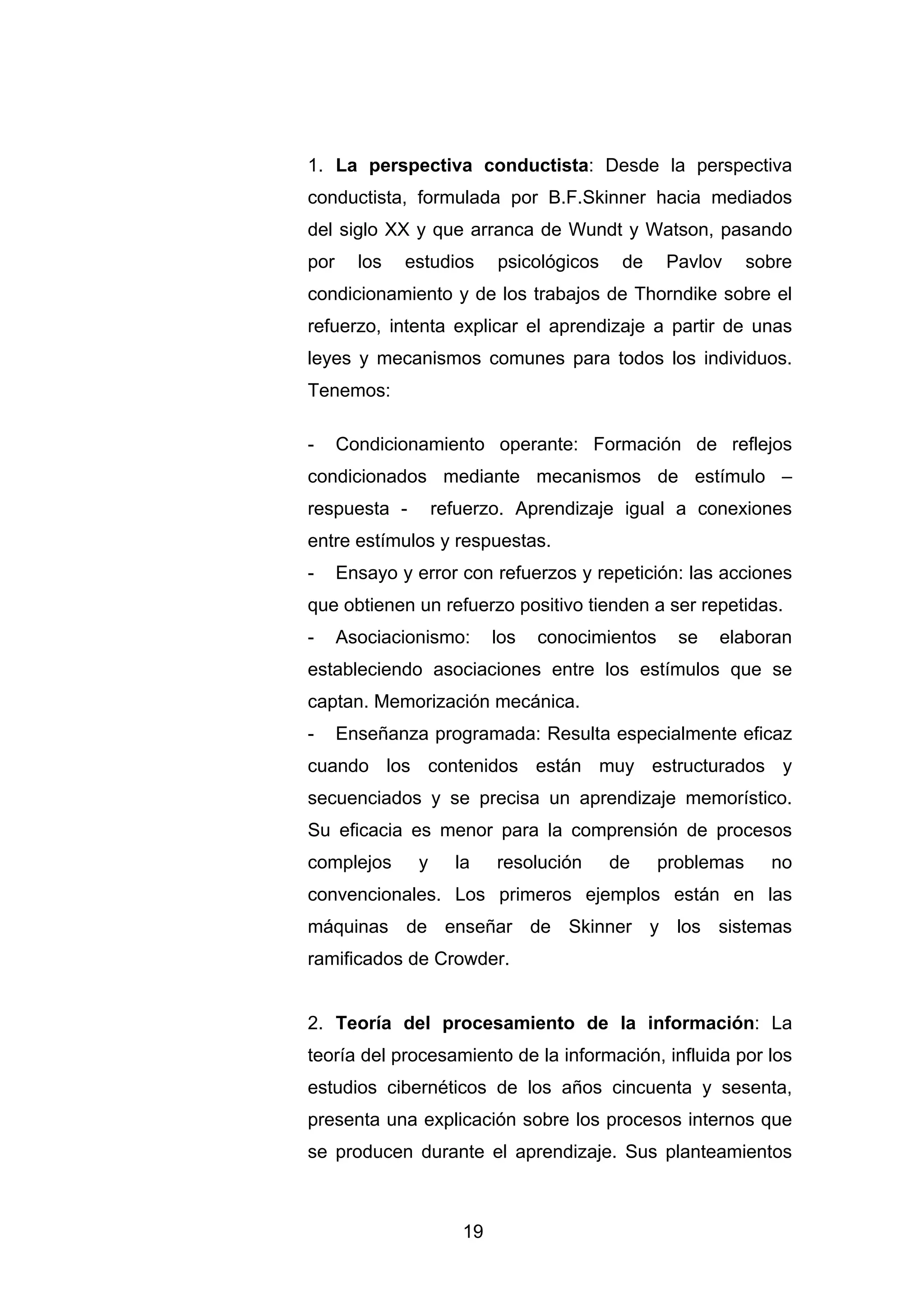 1. La perspectiva conductista: Desde la perspectiva
conductista, formulada por B.F.Skinner hacia mediados
del siglo XX y que arranca de Wundt y Watson, pasando
por     los   estudios      psicológicos    de    Pavlov      sobre
condicionamiento y de los trabajos de Thorndike sobre el
refuerzo, intenta explicar el aprendizaje a partir de unas
leyes y mecanismos comunes para todos los individuos.
Tenemos:

-     Condicionamiento operante: Formación de reflejos
condicionados mediante mecanismos de estímulo –
respuesta -         refuerzo. Aprendizaje igual a conexiones
entre estímulos y respuestas.
-     Ensayo y error con refuerzos y repetición: las acciones
que obtienen un refuerzo positivo tienden a ser repetidas.
-     Asociacionismo:       los   conocimientos     se   elaboran
estableciendo asociaciones entre los estímulos que se
captan. Memorización mecánica.
-     Enseñanza programada: Resulta especialmente eficaz
cuando los contenidos están muy estructurados y
secuenciados y se precisa un aprendizaje memorístico.
Su eficacia es menor para la comprensión de procesos
complejos       y     la    resolución     de     problemas     no
convencionales. Los primeros ejemplos están en las
máquinas de enseñar de Skinner y los sistemas
ramificados de Crowder.


2. Teoría del procesamiento de la información: La
teoría del procesamiento de la información, influida por los
estudios cibernéticos de los años cincuenta y sesenta,
presenta una explicación sobre los procesos internos que
se producen durante el aprendizaje. Sus planteamientos



                       19
 