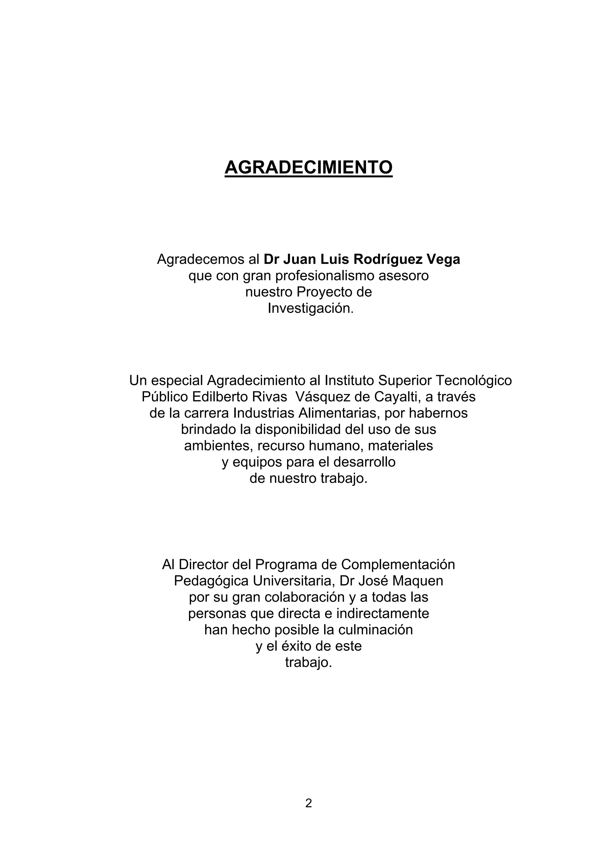 AGRADECIMIENTO



    Agradecemos al Dr Juan Luis Rodríguez Vega
        que con gran profesionalismo asesoro
                nuestro Proyecto de
                    Investigación.




Un especial Agradecimiento al Instituto Superior Tecnológico
 Público Edilberto Rivas Vásquez de Cayalti, a través
   de la carrera Industrias Alimentarias, por habernos
        brindado la disponibilidad del uso de sus
         ambientes, recurso humano, materiales
               y equipos para el desarrollo
                    de nuestro trabajo.




     Al Director del Programa de Complementación
       Pedagógica Universitaria, Dr José Maquen
         por su gran colaboración y a todas las
         personas que directa e indirectamente
            han hecho posible la culminación
                     y el éxito de este
                          trabajo.




                           2
 