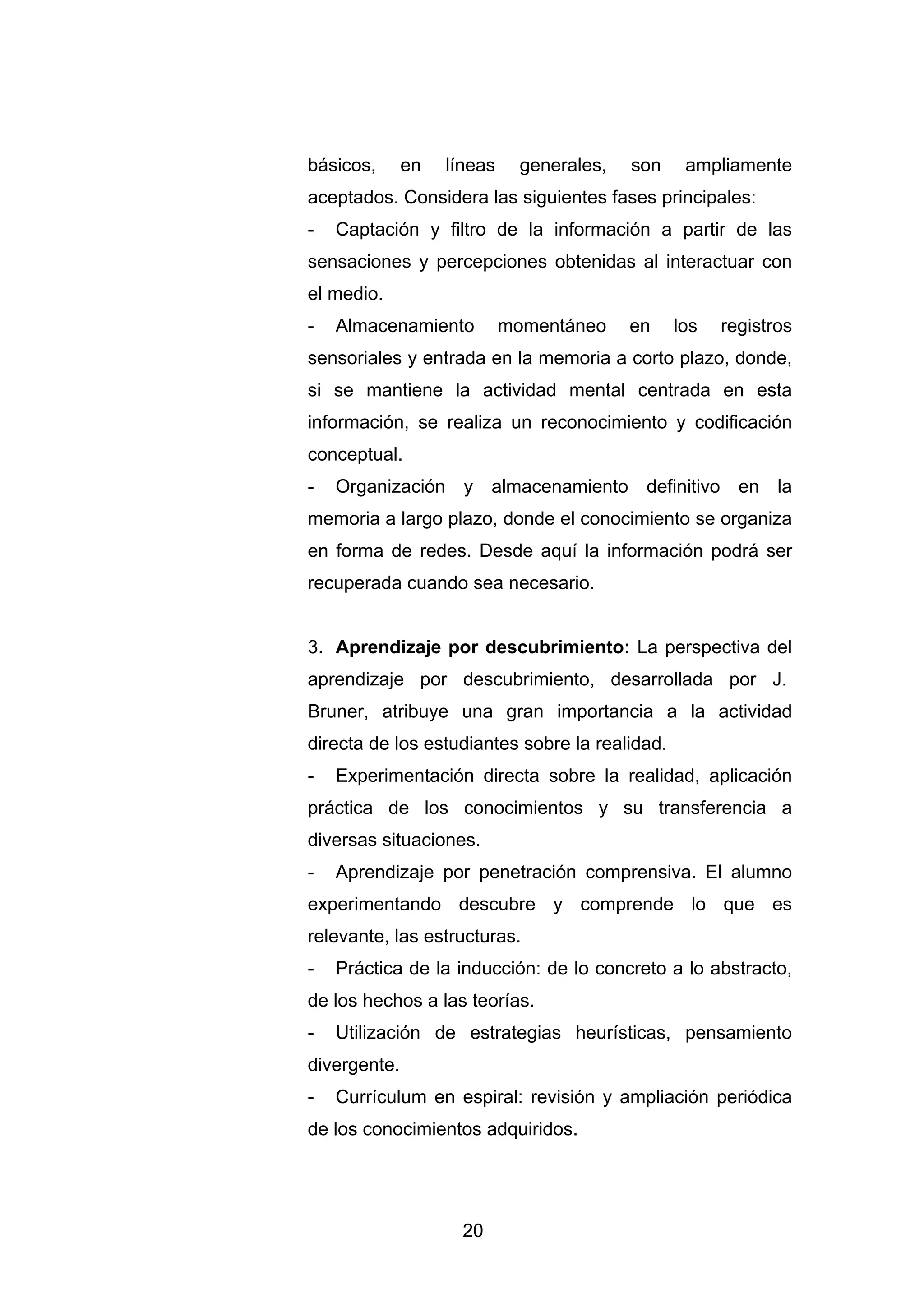 básicos,      en   líneas     generales,   son    ampliamente
aceptados. Considera las siguientes fases principales:
-   Captación y filtro de la información a partir de las
sensaciones y percepciones obtenidas al interactuar con
el medio.
-   Almacenamiento          momentáneo     en    los   registros
sensoriales y entrada en la memoria a corto plazo, donde,
si se mantiene la actividad mental centrada en esta
información, se realiza un reconocimiento y codificación
conceptual.
-   Organización y almacenamiento definitivo en la
memoria a largo plazo, donde el conocimiento se organiza
en forma de redes. Desde aquí la información podrá ser
recuperada cuando sea necesario.


3. Aprendizaje por descubrimiento: La perspectiva del
aprendizaje por descubrimiento, desarrollada por J.
Bruner, atribuye una gran importancia a la actividad
directa de los estudiantes sobre la realidad.
-   Experimentación directa sobre la realidad, aplicación
práctica de los conocimientos y su transferencia a
diversas situaciones.
-   Aprendizaje por penetración comprensiva. El alumno
experimentando descubre y comprende lo que es
relevante, las estructuras.
-   Práctica de la inducción: de lo concreto a lo abstracto,
de los hechos a las teorías.
-   Utilización de estrategias heurísticas, pensamiento
divergente.
-   Currículum en espiral: revisión y ampliación periódica
de los conocimientos adquiridos.




                     20
 