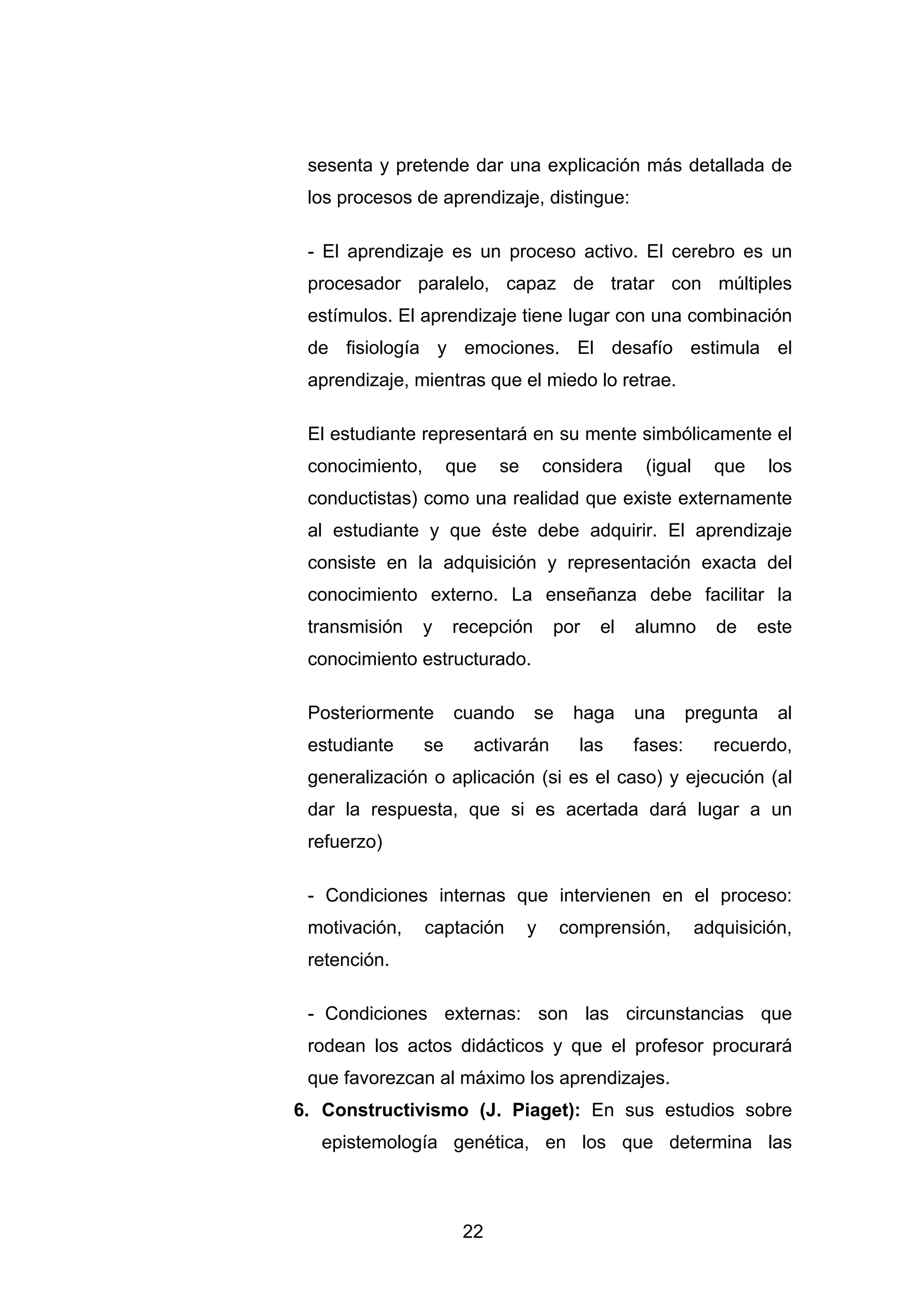 sesenta y pretende dar una explicación más detallada de
 los procesos de aprendizaje, distingue:

 - El aprendizaje es un proceso activo. El cerebro es un
 procesador paralelo, capaz de tratar con múltiples
 estímulos. El aprendizaje tiene lugar con una combinación
 de fisiología y emociones. El desafío estimula el
 aprendizaje, mientras que el miedo lo retrae.

 El estudiante representará en su mente simbólicamente el
 conocimiento,        que   se       considera    (igual     que     los
 conductistas) como una realidad que existe externamente
 al estudiante y que éste debe adquirir. El aprendizaje
 consiste en la adquisición y representación exacta del
 conocimiento externo. La enseñanza debe facilitar la
 transmisión     y    recepción       por   el   alumno      de    este
 conocimiento estructurado.

 Posteriormente       cuando      se    haga     una      pregunta    al
 estudiante      se     activarán        las     fases:      recuerdo,
 generalización o aplicación (si es el caso) y ejecución (al
 dar la respuesta, que si es acertada dará lugar a un
 refuerzo)

 - Condiciones internas que intervienen en el proceso:
 motivación,     captación       y     comprensión,        adquisición,
 retención.

 - Condiciones externas: son las circunstancias que
 rodean los actos didácticos y que el profesor procurará
 que favorezcan al máximo los aprendizajes.
6. Constructivismo (J. Piaget): En sus estudios sobre
  epistemología genética, en los que determina las



                       22
 