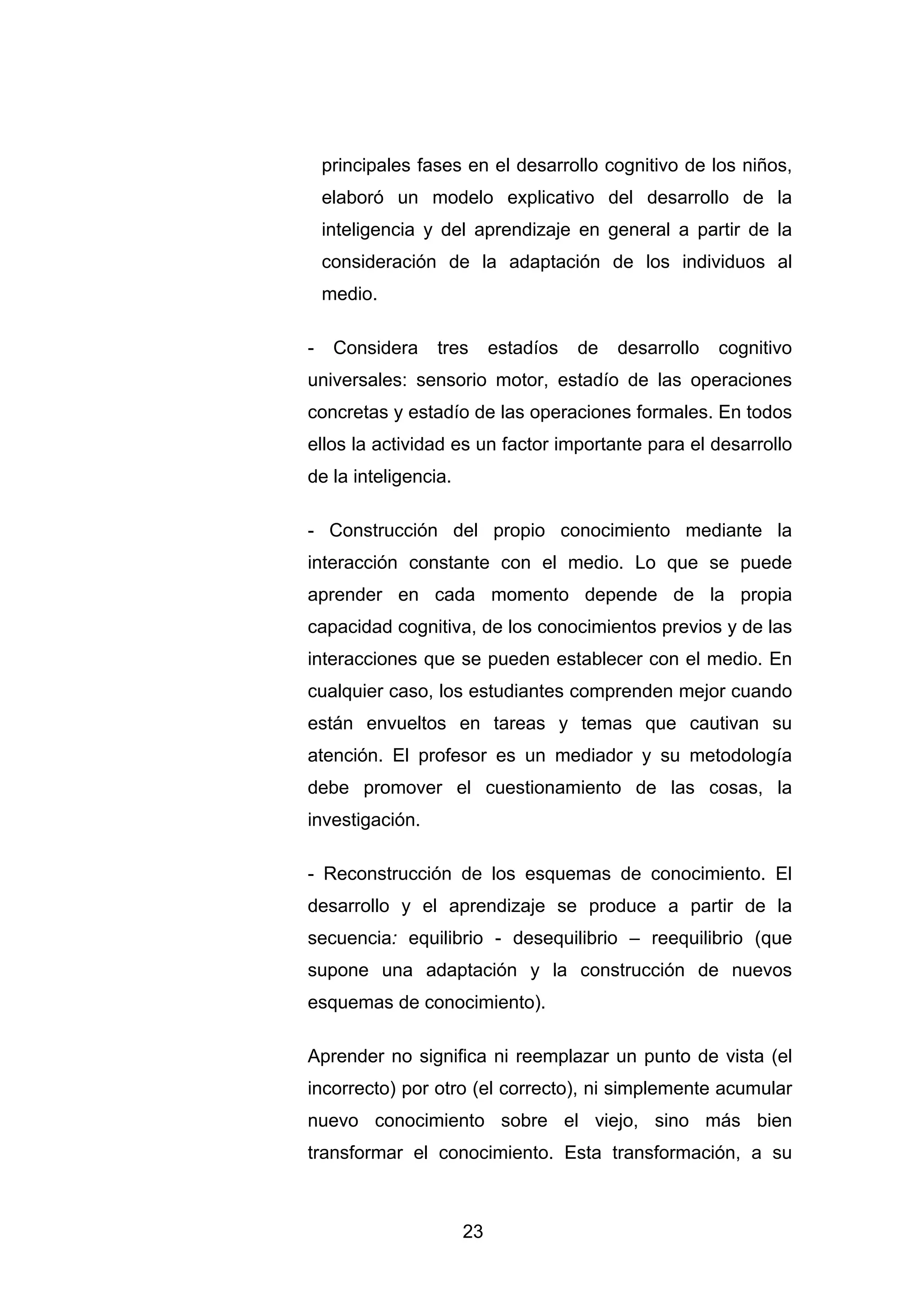 principales fases en el desarrollo cognitivo de los niños,
    elaboró un modelo explicativo del desarrollo de la
    inteligencia y del aprendizaje en general a partir de la
    consideración de la adaptación de los individuos al
    medio.

-    Considera    tres     estadíos   de   desarrollo   cognitivo
universales: sensorio motor, estadío de las operaciones
concretas y estadío de las operaciones formales. En todos
ellos la actividad es un factor importante para el desarrollo
de la inteligencia.

- Construcción del propio conocimiento mediante la
interacción constante con el medio. Lo que se puede
aprender en cada momento depende de la propia
capacidad cognitiva, de los conocimientos previos y de las
interacciones que se pueden establecer con el medio. En
cualquier caso, los estudiantes comprenden mejor cuando
están envueltos en tareas y temas que cautivan su
atención. El profesor es un mediador y su metodología
debe promover el cuestionamiento de las cosas, la
investigación.

- Reconstrucción de los esquemas de conocimiento. El
desarrollo y el aprendizaje se produce a partir de la
secuencia: equilibrio - desequilibrio – reequilibrio (que
supone una adaptación y la construcción de nuevos
esquemas de conocimiento).

Aprender no significa ni reemplazar un punto de vista (el
incorrecto) por otro (el correcto), ni simplemente acumular
nuevo conocimiento sobre el viejo, sino más bien
transformar el conocimiento. Esta transformación, a su



                      23
 