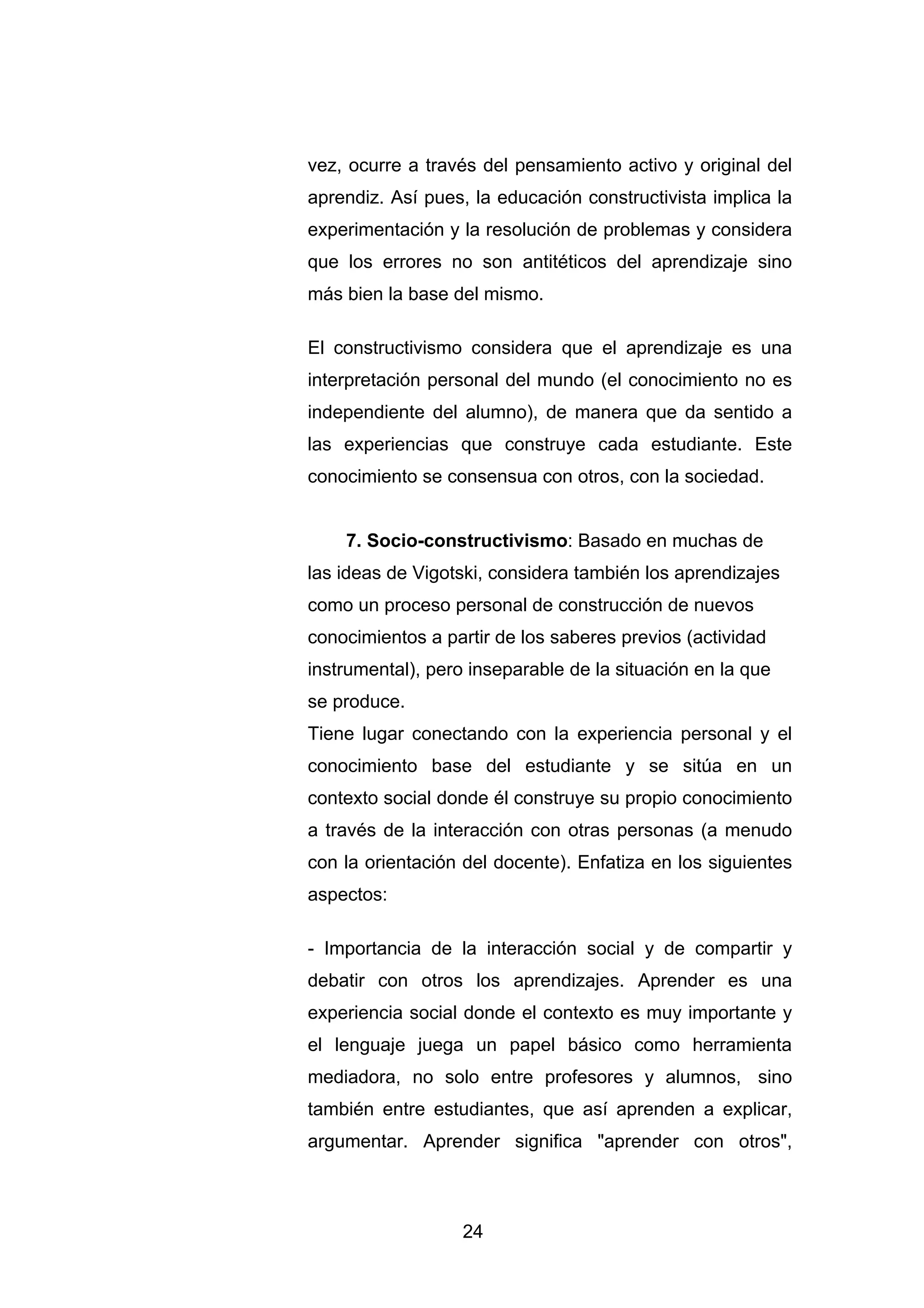vez, ocurre a través del pensamiento activo y original del
aprendiz. Así pues, la educación constructivista implica la
experimentación y la resolución de problemas y considera
que los errores no son antitéticos del aprendizaje sino
más bien la base del mismo.

El constructivismo considera que el aprendizaje es una
interpretación personal del mundo (el conocimiento no es
independiente del alumno), de manera que da sentido a
las experiencias que construye cada estudiante. Este
conocimiento se consensua con otros, con la sociedad.


    7. Socio-constructivismo: Basado en muchas de
las ideas de Vigotski, considera también los aprendizajes
como un proceso personal de construcción de nuevos
conocimientos a partir de los saberes previos (actividad
instrumental), pero inseparable de la situación en la que
se produce.
Tiene lugar conectando con la experiencia personal y el
conocimiento base del estudiante y se sitúa en un
contexto social donde él construye su propio conocimiento
a través de la interacción con otras personas (a menudo
con la orientación del docente). Enfatiza en los siguientes
aspectos:

- Importancia de la interacción social y de compartir y
debatir con otros los aprendizajes. Aprender es una
experiencia social donde el contexto es muy importante y
el lenguaje juega un papel básico como herramienta
mediadora, no solo entre profesores y alumnos, sino
también entre estudiantes, que así aprenden a explicar,
argumentar. Aprender significa "aprender con otros",



                   24
 