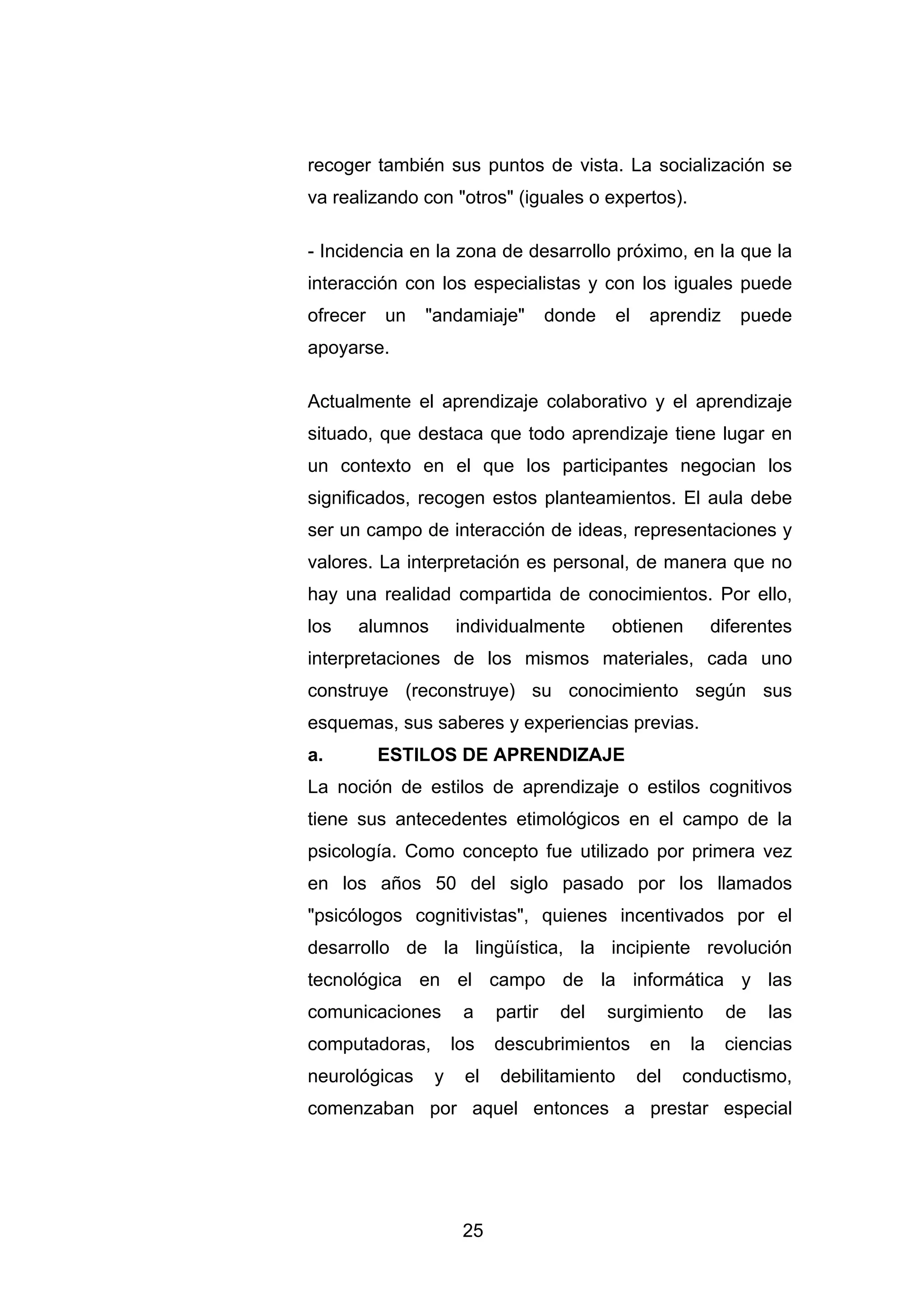 recoger también sus puntos de vista. La socialización se
va realizando con "otros" (iguales o expertos).

- Incidencia en la zona de desarrollo próximo, en la que la
interacción con los especialistas y con los iguales puede
ofrecer   un   "andamiaje"         donde   el    aprendiz     puede
apoyarse.

Actualmente el aprendizaje colaborativo y el aprendizaje
situado, que destaca que todo aprendizaje tiene lugar en
un contexto en el que los participantes negocian los
significados, recogen estos planteamientos. El aula debe
ser un campo de interacción de ideas, representaciones y
valores. La interpretación es personal, de manera que no
hay una realidad compartida de conocimientos. Por ello,
los   alumnos       individualmente        obtienen        diferentes
interpretaciones de los mismos materiales, cada uno
construye (reconstruye) su conocimiento según sus
esquemas, sus saberes y experiencias previas.
a.        ESTILOS DE APRENDIZAJE
La noción de estilos de aprendizaje o estilos cognitivos
tiene sus antecedentes etimológicos en el campo de la
psicología. Como concepto fue utilizado por primera vez
en los años 50 del siglo pasado por los llamados
"psicólogos cognitivistas", quienes incentivados por el
desarrollo de la lingüística, la incipiente revolución
tecnológica en el campo de la informática y las
comunicaciones       a    partir    del    surgimiento      de    las
computadoras,       los   descubrimientos        en   la    ciencias
neurológicas    y    el   debilitamiento        del   conductismo,
comenzaban por aquel entonces a prestar especial




                     25
 
