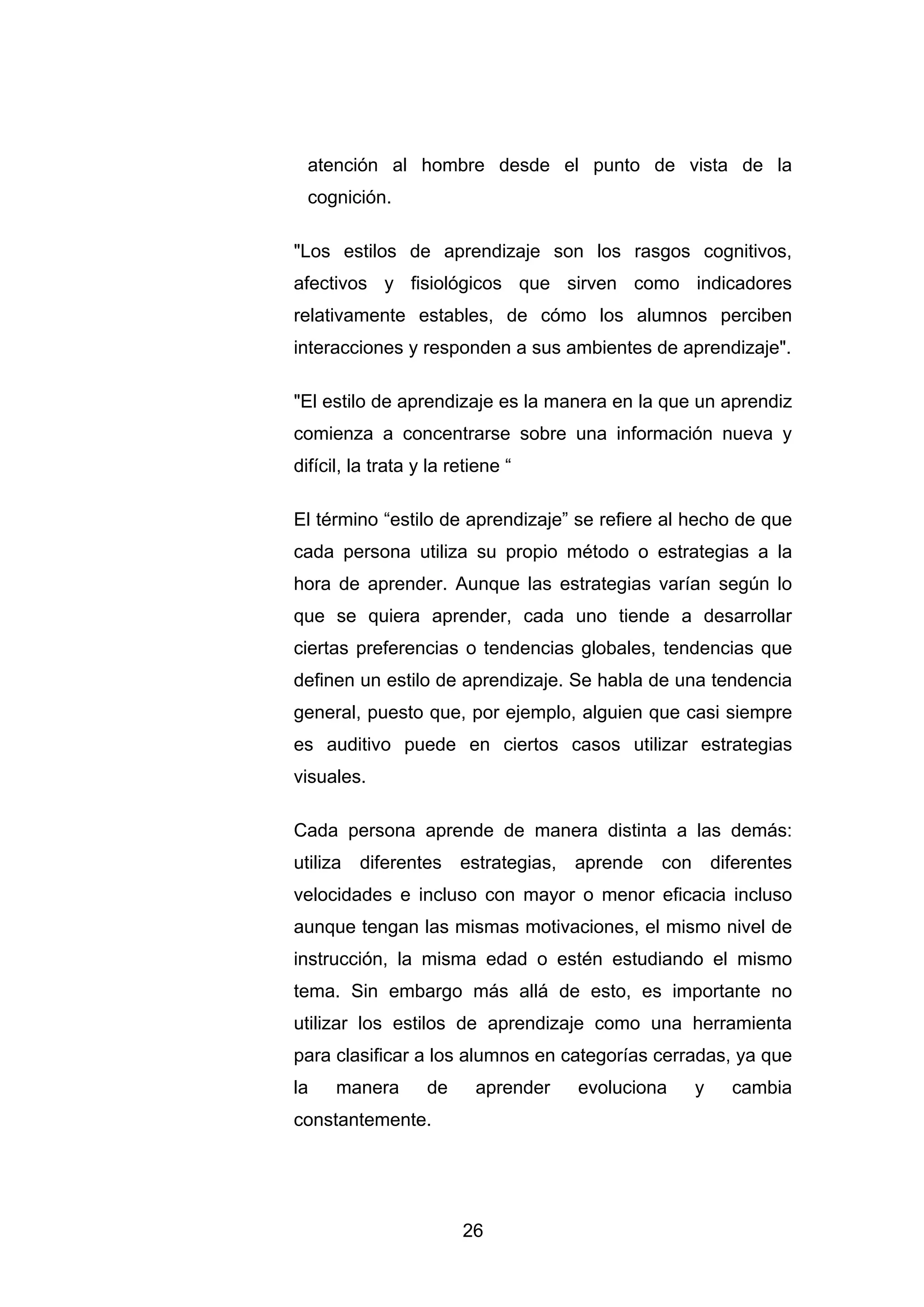 atención al hombre desde el punto de vista de la
  cognición.

"Los estilos de aprendizaje son los rasgos cognitivos,
afectivos y fisiológicos que sirven como indicadores
relativamente estables, de cómo los alumnos perciben
interacciones y responden a sus ambientes de aprendizaje".

"El estilo de aprendizaje es la manera en la que un aprendiz
comienza a concentrarse sobre una información nueva y
difícil, la trata y la retiene “

El término “estilo de aprendizaje” se refiere al hecho de que
cada persona utiliza su propio método o estrategias a la
hora de aprender. Aunque las estrategias varían según lo
que se quiera aprender, cada uno tiende a desarrollar
ciertas preferencias o tendencias globales, tendencias que
definen un estilo de aprendizaje. Se habla de una tendencia
general, puesto que, por ejemplo, alguien que casi siempre
es auditivo puede en ciertos casos utilizar estrategias
visuales.

Cada persona aprende de manera distinta a las demás:
utiliza diferentes estrategias, aprende con diferentes
velocidades e incluso con mayor o menor eficacia incluso
aunque tengan las mismas motivaciones, el mismo nivel de
instrucción, la misma edad o estén estudiando el mismo
tema. Sin embargo más allá de esto, es importante no
utilizar los estilos de aprendizaje como una herramienta
para clasificar a los alumnos en categorías cerradas, ya que
la    manera       de     aprender   evoluciona   y   cambia
constantemente.




                        26
 