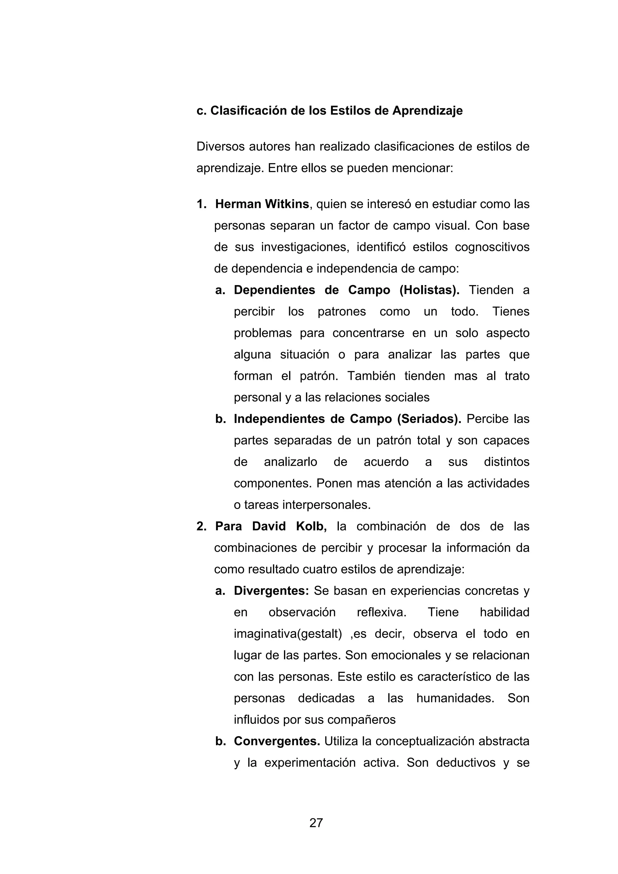 c. Clasificación de los Estilos de Aprendizaje

Diversos autores han realizado clasificaciones de estilos de
aprendizaje. Entre ellos se pueden mencionar:

1. Herman Witkins, quien se interesó en estudiar como las
   personas separan un factor de campo visual. Con base
   de sus investigaciones, identificó estilos cognoscitivos
   de dependencia e independencia de campo:
   a. Dependientes de Campo (Holistas). Tienden a
      percibir   los     patrones       como    un   todo.     Tienes
      problemas para concentrarse en un solo aspecto
      alguna situación o para analizar las partes que
      forman el patrón. También tienden mas al trato
      personal y a las relaciones sociales
   b. Independientes de Campo (Seriados). Percibe las
      partes separadas de un patrón total y son capaces
      de    analizarlo      de    acuerdo       a    sus     distintos
      componentes. Ponen mas atención a las actividades
      o tareas interpersonales.
2. Para David Kolb, la combinación de dos de las
   combinaciones de percibir y procesar la información da
   como resultado cuatro estilos de aprendizaje:
   a. Divergentes: Se basan en experiencias concretas y
      en     observación         reflexiva.     Tiene        habilidad
      imaginativa(gestalt) ,es decir, observa el todo en
      lugar de las partes. Son emocionales y se relacionan
      con las personas. Este estilo es característico de las
      personas    dedicadas         a    las   humanidades.      Son
      influidos por sus compañeros
   b. Convergentes. Utiliza la conceptualización abstracta
      y la experimentación activa. Son deductivos y se



                       27
 