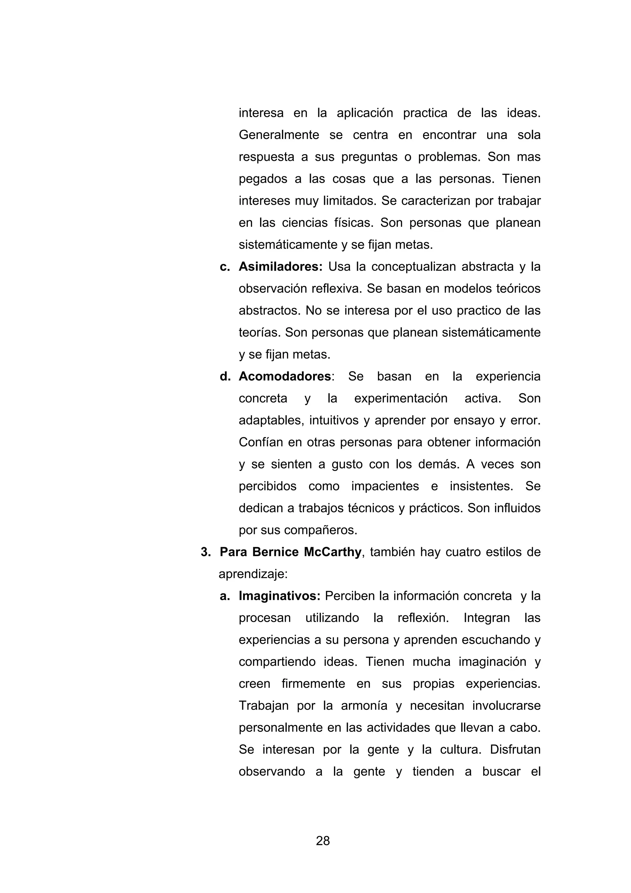 interesa en la aplicación practica de las ideas.
      Generalmente se centra en encontrar una sola
      respuesta a sus preguntas o problemas. Son mas
      pegados a las cosas que a las personas. Tienen
      intereses muy limitados. Se caracterizan por trabajar
      en las ciencias físicas. Son personas que planean
      sistemáticamente y se fijan metas.
   c. Asimiladores: Usa la conceptualizan abstracta y la
      observación reflexiva. Se basan en modelos teóricos
      abstractos. No se interesa por el uso practico de las
      teorías. Son personas que planean sistemáticamente
      y se fijan metas.
   d. Acomodadores:         Se   basan     en      la     experiencia
      concreta    y    la   experimentación             activa.    Son
      adaptables, intuitivos y aprender por ensayo y error.
      Confían en otras personas para obtener información
      y se sienten a gusto con los demás. A veces son
      percibidos como impacientes e insistentes. Se
      dedican a trabajos técnicos y prácticos. Son influidos
      por sus compañeros.
3. Para Bernice McCarthy, también hay cuatro estilos de
  aprendizaje:
   a. Imaginativos: Perciben la información concreta y la
      procesan    utilizando     la   reflexión.        Integran   las
      experiencias a su persona y aprenden escuchando y
      compartiendo ideas. Tienen mucha imaginación y
      creen firmemente en sus propias experiencias.
      Trabajan por la armonía y necesitan involucrarse
      personalmente en las actividades que llevan a cabo.
      Se interesan por la gente y la cultura. Disfrutan
      observando a la gente y tienden a buscar el




                      28
 