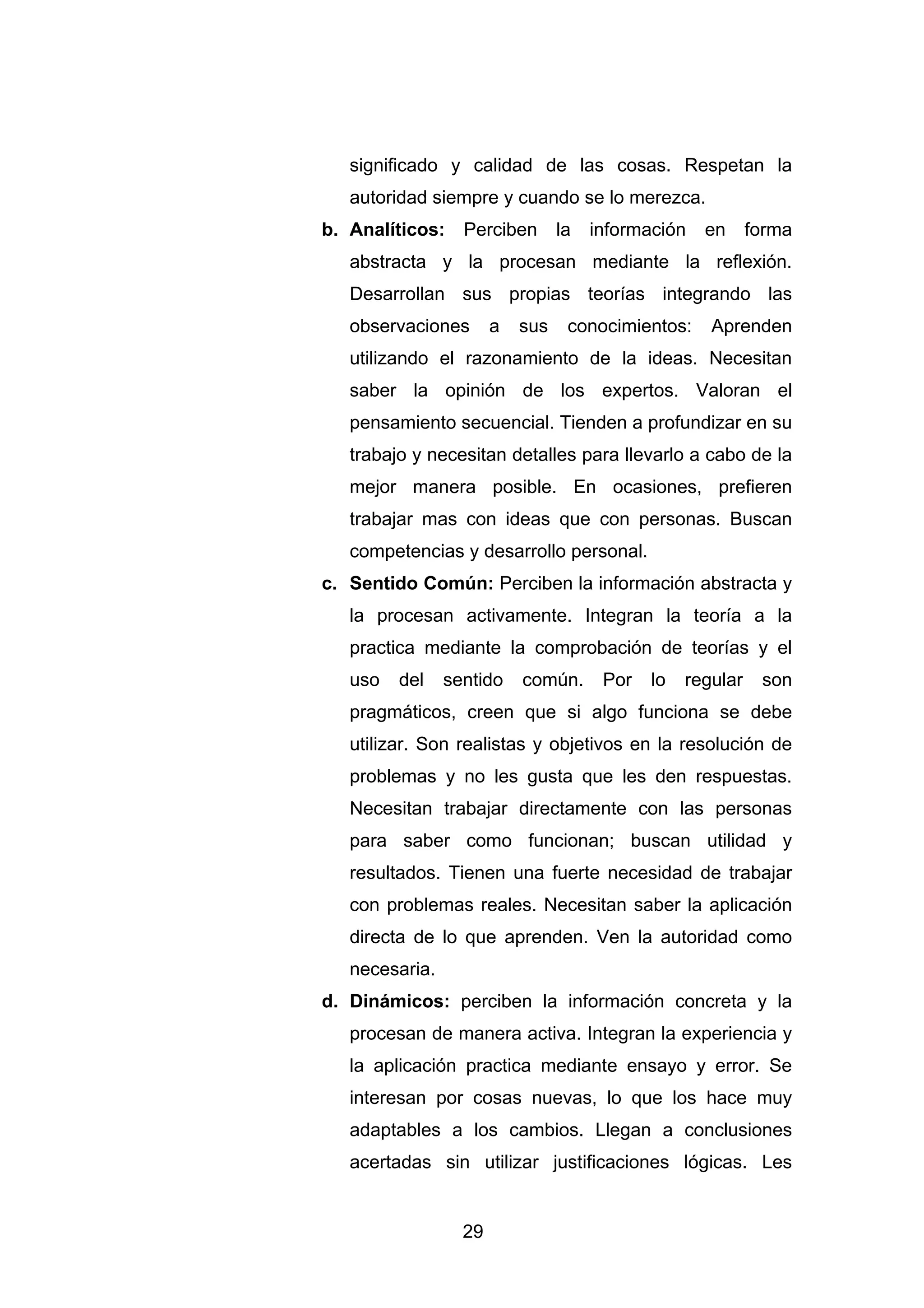 significado y calidad de las cosas. Respetan la
   autoridad siempre y cuando se lo merezca.
b. Analíticos:    Perciben       la   información   en      forma
   abstracta y la procesan mediante la reflexión.
   Desarrollan sus propias teorías integrando las
   observaciones       a   sus    conocimientos:     Aprenden
   utilizando el razonamiento de la ideas. Necesitan
   saber la opinión de los expertos. Valoran el
   pensamiento secuencial. Tienden a profundizar en su
   trabajo y necesitan detalles para llevarlo a cabo de la
   mejor manera posible. En ocasiones, prefieren
   trabajar mas con ideas que con personas. Buscan
   competencias y desarrollo personal.
c. Sentido Común: Perciben la información abstracta y
   la procesan activamente. Integran la teoría a la
   practica mediante la comprobación de teorías y el
   uso   del    sentido    común.      Por   lo   regular    son
   pragmáticos, creen que si algo funciona se debe
   utilizar. Son realistas y objetivos en la resolución de
   problemas y no les gusta que les den respuestas.
   Necesitan trabajar directamente con las personas
   para saber como funcionan; buscan utilidad y
   resultados. Tienen una fuerte necesidad de trabajar
   con problemas reales. Necesitan saber la aplicación
   directa de lo que aprenden. Ven la autoridad como
   necesaria.
d. Dinámicos: perciben la información concreta y la
   procesan de manera activa. Integran la experiencia y
   la aplicación practica mediante ensayo y error. Se
   interesan por cosas nuevas, lo que los hace muy
   adaptables a los cambios. Llegan a conclusiones
   acertadas sin utilizar justificaciones lógicas. Les


                  29
 