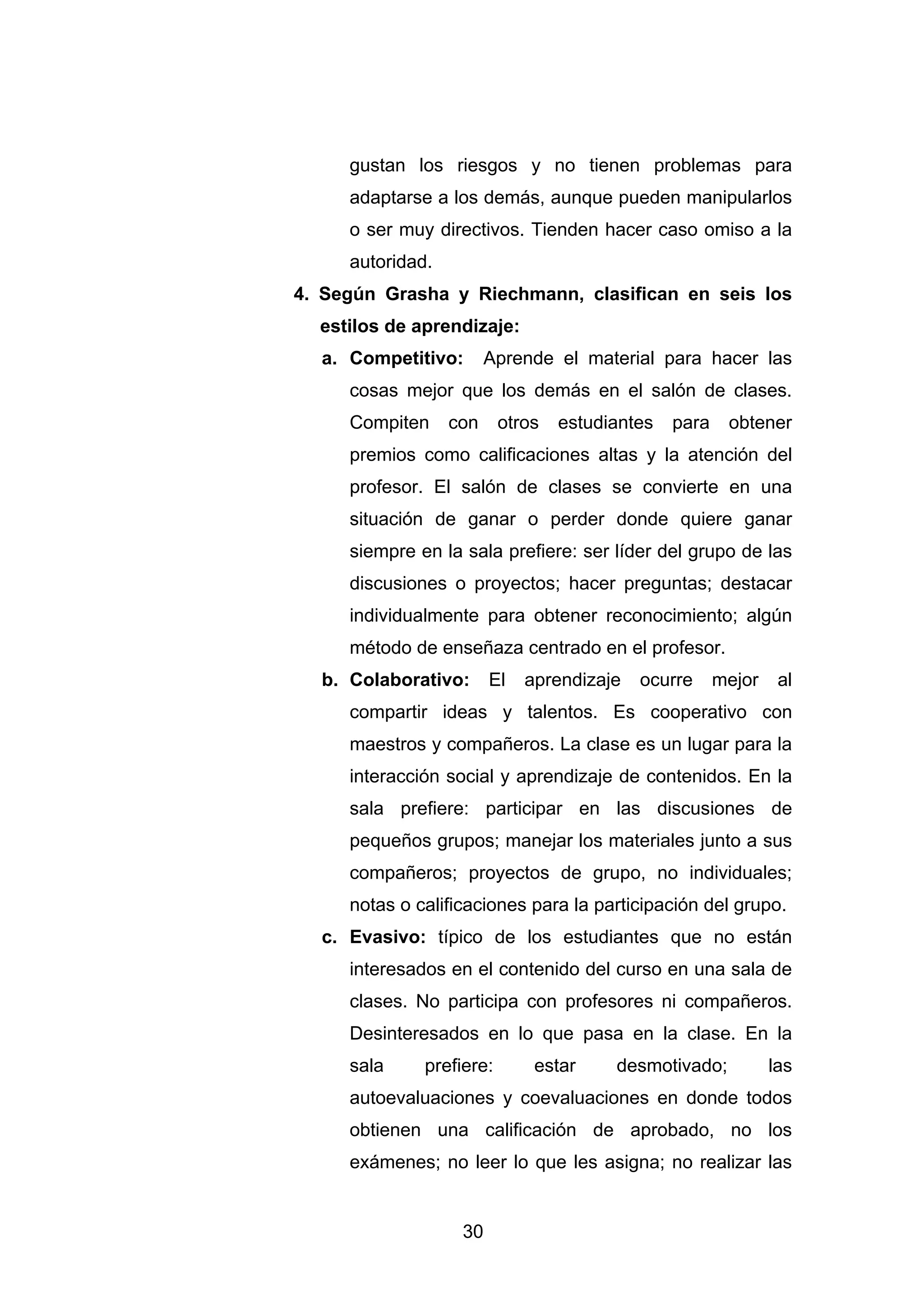 gustan los riesgos y no tienen problemas para
     adaptarse a los demás, aunque pueden manipularlos
     o ser muy directivos. Tienden hacer caso omiso a la
     autoridad.
4. Según Grasha y Riechmann, clasifican en seis los
  estilos de aprendizaje:
  a. Competitivo:       Aprende el material para hacer las
     cosas mejor que los demás en el salón de clases.
     Compiten     con     otros   estudiantes   para    obtener
     premios como calificaciones altas y la atención del
     profesor. El salón de clases se convierte en una
     situación de ganar o perder donde quiere ganar
     siempre en la sala prefiere: ser líder del grupo de las
     discusiones o proyectos; hacer preguntas; destacar
     individualmente para obtener reconocimiento; algún
     método de enseñaza centrado en el profesor.
  b. Colaborativo:      El   aprendizaje   ocurre      mejor    al
     compartir ideas y talentos. Es cooperativo con
     maestros y compañeros. La clase es un lugar para la
     interacción social y aprendizaje de contenidos. En la
     sala prefiere: participar en las discusiones de
     pequeños grupos; manejar los materiales junto a sus
     compañeros; proyectos de grupo, no individuales;
     notas o calificaciones para la participación del grupo.
  c. Evasivo: típico de los estudiantes que no están
     interesados en el contenido del curso en una sala de
     clases. No participa con profesores ni compañeros.
     Desinteresados en lo que pasa en la clase. En la
     sala     prefiere:       estar     desmotivado;           las
     autoevaluaciones y coevaluaciones en donde todos
     obtienen una calificación de aprobado, no los
     exámenes; no leer lo que les asigna; no realizar las


                   30
 