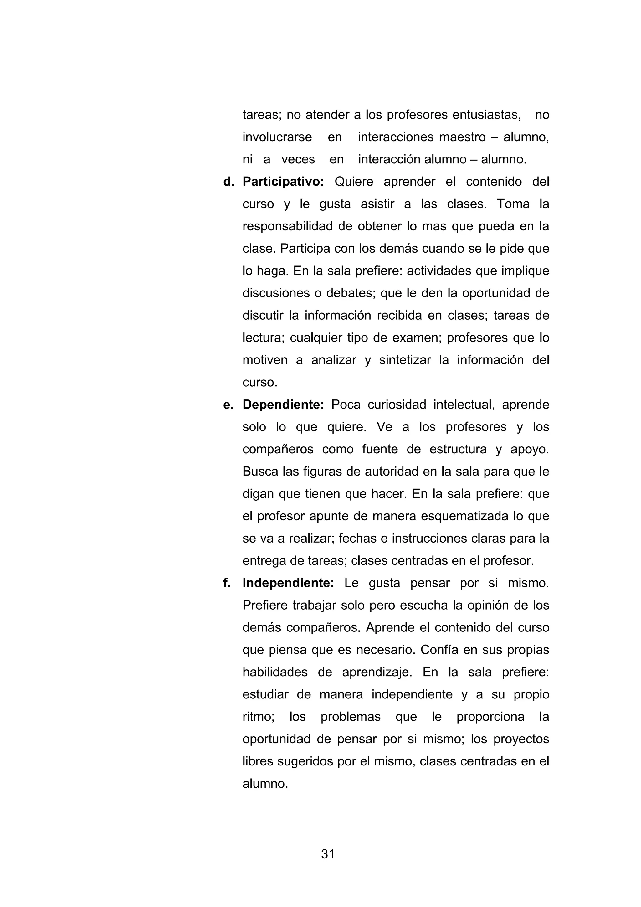 tareas; no atender a los profesores entusiastas,      no
   involucrarse     en   interacciones maestro – alumno,
   ni a veces       en   interacción alumno – alumno.
d. Participativo: Quiere aprender el contenido del
   curso y le gusta asistir a las clases. Toma la
   responsabilidad de obtener lo mas que pueda en la
   clase. Participa con los demás cuando se le pide que
   lo haga. En la sala prefiere: actividades que implique
   discusiones o debates; que le den la oportunidad de
   discutir la información recibida en clases; tareas de
   lectura; cualquier tipo de examen; profesores que lo
   motiven a analizar y sintetizar la información del
   curso.
e. Dependiente: Poca curiosidad intelectual, aprende
   solo lo que quiere. Ve a los profesores y los
   compañeros como fuente de estructura y apoyo.
   Busca las figuras de autoridad en la sala para que le
   digan que tienen que hacer. En la sala prefiere: que
   el profesor apunte de manera esquematizada lo que
   se va a realizar; fechas e instrucciones claras para la
   entrega de tareas; clases centradas en el profesor.
f. Independiente: Le gusta pensar por si mismo.
   Prefiere trabajar solo pero escucha la opinión de los
   demás compañeros. Aprende el contenido del curso
   que piensa que es necesario. Confía en sus propias
   habilidades de aprendizaje. En la sala prefiere:
   estudiar de manera independiente y a su propio
   ritmo;    los   problemas   que   le   proporciona    la
   oportunidad de pensar por si mismo; los proyectos
   libres sugeridos por el mismo, clases centradas en el
   alumno.




                   31
 