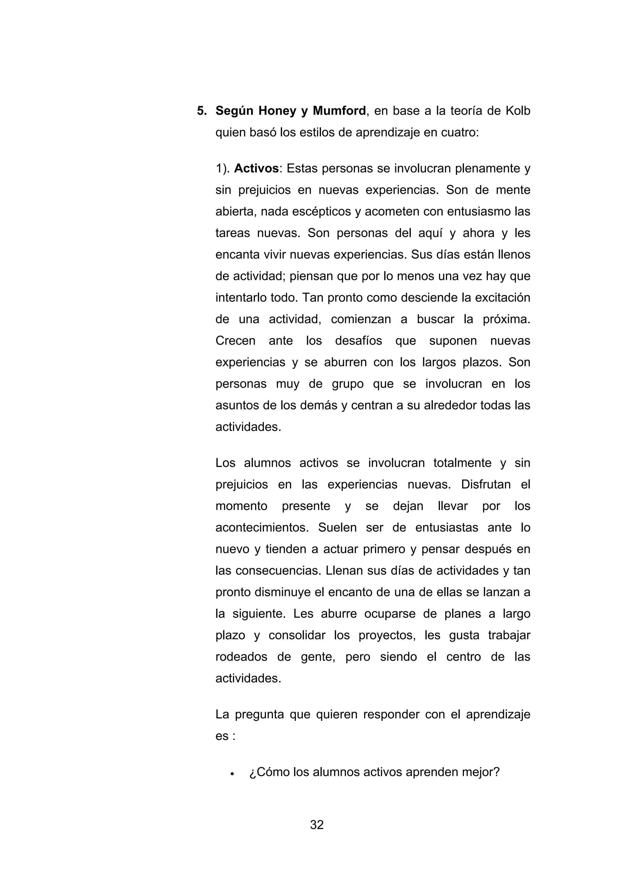 5. Según Honey y Mumford, en base a la teoría de Kolb
  quien basó los estilos de aprendizaje en cuatro:

  1). Activos: Estas personas se involucran plenamente y
  sin prejuicios en nuevas experiencias. Son de mente
  abierta, nada escépticos y acometen con entusiasmo las
  tareas nuevas. Son personas del aquí y ahora y les
  encanta vivir nuevas experiencias. Sus días están llenos
  de actividad; piensan que por lo menos una vez hay que
  intentarlo todo. Tan pronto como desciende la excitación
  de una actividad, comienzan a buscar la próxima.
  Crecen    ante    los     desafíos   que     suponen    nuevas
  experiencias y se aburren con los largos plazos. Son
  personas muy de grupo que se involucran en los
  asuntos de los demás y centran a su alrededor todas las
  actividades.

  Los alumnos activos se involucran totalmente y sin
  prejuicios en las experiencias nuevas. Disfrutan el
  momento        presente    y   se    dejan    llevar   por   los
  acontecimientos. Suelen ser de entusiastas ante lo
  nuevo y tienden a actuar primero y pensar después en
  las consecuencias. Llenan sus días de actividades y tan
  pronto disminuye el encanto de una de ellas se lanzan a
  la siguiente. Les aburre ocuparse de planes a largo
  plazo y consolidar los proyectos, les gusta trabajar
  rodeados de gente, pero siendo el centro de las
  actividades.

  La pregunta que quieren responder con el aprendizaje
  es :

     •   ¿Cómo los alumnos activos aprenden mejor?



                     32
 
