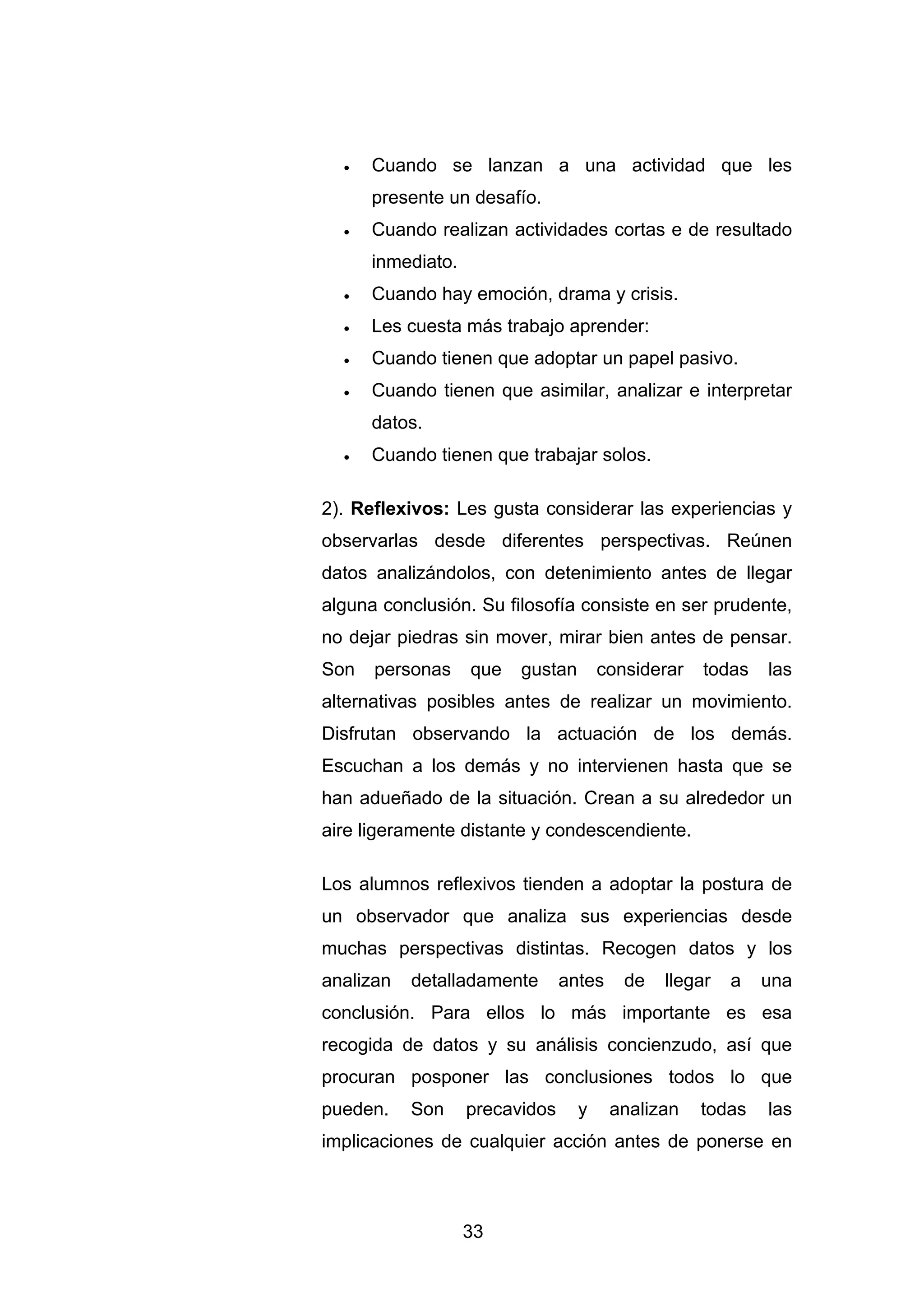 •   Cuando se lanzan a una actividad que les
      presente un desafío.
  •   Cuando realizan actividades cortas e de resultado
      inmediato.
  •   Cuando hay emoción, drama y crisis.
  •   Les cuesta más trabajo aprender:
  •   Cuando tienen que adoptar un papel pasivo.
  •   Cuando tienen que asimilar, analizar e interpretar
      datos.
  •   Cuando tienen que trabajar solos.

2). Reflexivos: Les gusta considerar las experiencias y
observarlas desde diferentes perspectivas. Reúnen
datos analizándolos, con detenimiento antes de llegar
alguna conclusión. Su filosofía consiste en ser prudente,
no dejar piedras sin mover, mirar bien antes de pensar.
Son   personas     que   gustan       considerar   todas   las
alternativas posibles antes de realizar un movimiento.
Disfrutan observando la actuación de los demás.
Escuchan a los demás y no intervienen hasta que se
han adueñado de la situación. Crean a su alrededor un
aire ligeramente distante y condescendiente.

Los alumnos reflexivos tienden a adoptar la postura de
un observador que analiza sus experiencias desde
muchas perspectivas distintas. Recogen datos y los
analizan   detalladamente       antes    de   llegar   a   una
conclusión. Para ellos lo más importante es esa
recogida de datos y su análisis concienzudo, así que
procuran posponer las conclusiones todos lo que
pueden.    Son     precavidos     y     analizan   todas   las
implicaciones de cualquier acción antes de ponerse en



                   33
 