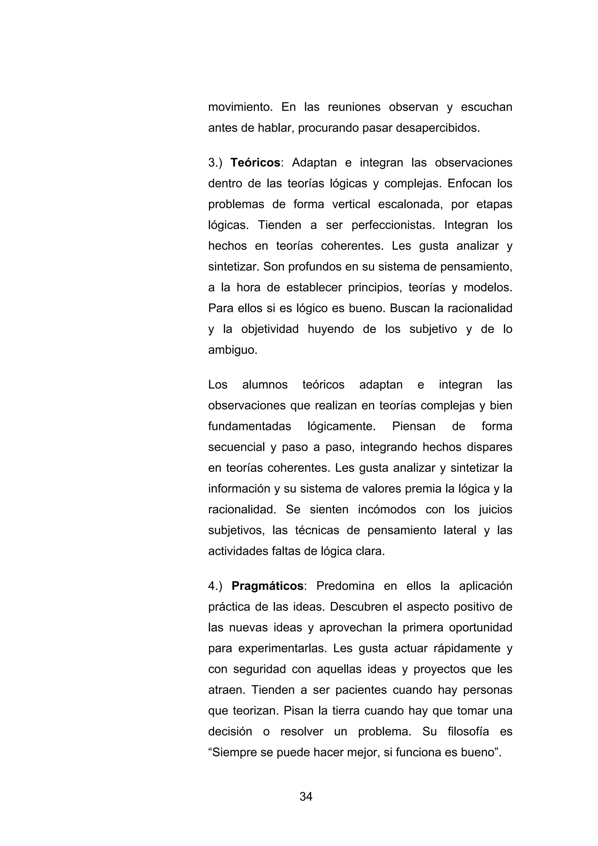 movimiento. En las reuniones observan y escuchan
antes de hablar, procurando pasar desapercibidos.

3.) Teóricos: Adaptan e integran las observaciones
dentro de las teorías lógicas y complejas. Enfocan los
problemas de forma vertical escalonada, por etapas
lógicas. Tienden a ser perfeccionistas. Integran los
hechos en teorías coherentes. Les gusta analizar y
sintetizar. Son profundos en su sistema de pensamiento,
a la hora de establecer principios, teorías y modelos.
Para ellos si es lógico es bueno. Buscan la racionalidad
y la objetividad huyendo de los subjetivo y de lo
ambiguo.

Los   alumnos     teóricos   adaptan      e     integran   las
observaciones que realizan en teorías complejas y bien
fundamentadas      lógicamente.       Piensan     de   forma
secuencial y paso a paso, integrando hechos dispares
en teorías coherentes. Les gusta analizar y sintetizar la
información y su sistema de valores premia la lógica y la
racionalidad. Se sienten incómodos con los juicios
subjetivos, las técnicas de pensamiento lateral y las
actividades faltas de lógica clara.

4.) Pragmáticos: Predomina en ellos la aplicación
práctica de las ideas. Descubren el aspecto positivo de
las nuevas ideas y aprovechan la primera oportunidad
para experimentarlas. Les gusta actuar rápidamente y
con seguridad con aquellas ideas y proyectos que les
atraen. Tienden a ser pacientes cuando hay personas
que teorizan. Pisan la tierra cuando hay que tomar una
decisión o resolver un problema. Su filosofía es
“Siempre se puede hacer mejor, si funciona es bueno”.


                  34
 