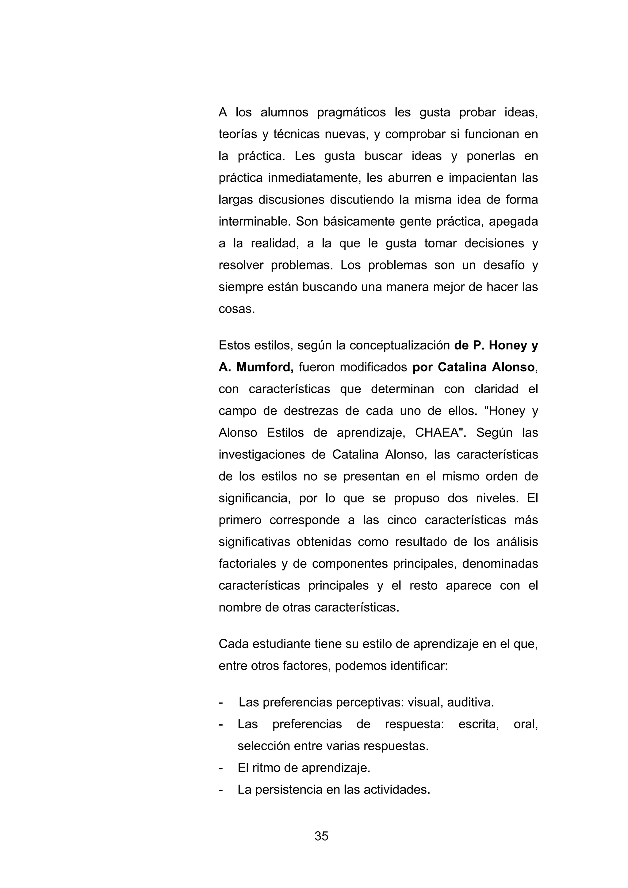 A los alumnos pragmáticos les gusta probar ideas,
teorías y técnicas nuevas, y comprobar si funcionan en
la práctica. Les gusta buscar ideas y ponerlas en
práctica inmediatamente, les aburren e impacientan las
largas discusiones discutiendo la misma idea de forma
interminable. Son básicamente gente práctica, apegada
a la realidad, a la que le gusta tomar decisiones y
resolver problemas. Los problemas son un desafío y
siempre están buscando una manera mejor de hacer las
cosas.

Estos estilos, según la conceptualización de P. Honey y
A. Mumford, fueron modificados por Catalina Alonso,
con características que determinan con claridad el
campo de destrezas de cada uno de ellos. "Honey y
Alonso Estilos de aprendizaje, CHAEA". Según las
investigaciones de Catalina Alonso, las características
de los estilos no se presentan en el mismo orden de
significancia, por lo que se propuso dos niveles. El
primero corresponde a las cinco características más
significativas obtenidas como resultado de los análisis
factoriales y de componentes principales, denominadas
características principales y el resto aparece con el
nombre de otras características.

Cada estudiante tiene su estilo de aprendizaje en el que,
entre otros factores, podemos identificar:

-   Las preferencias perceptivas: visual, auditiva.
-   Las   preferencias   de    respuesta:    escrita,   oral,
    selección entre varias respuestas.
-   El ritmo de aprendizaje.
-   La persistencia en las actividades.


                 35
 