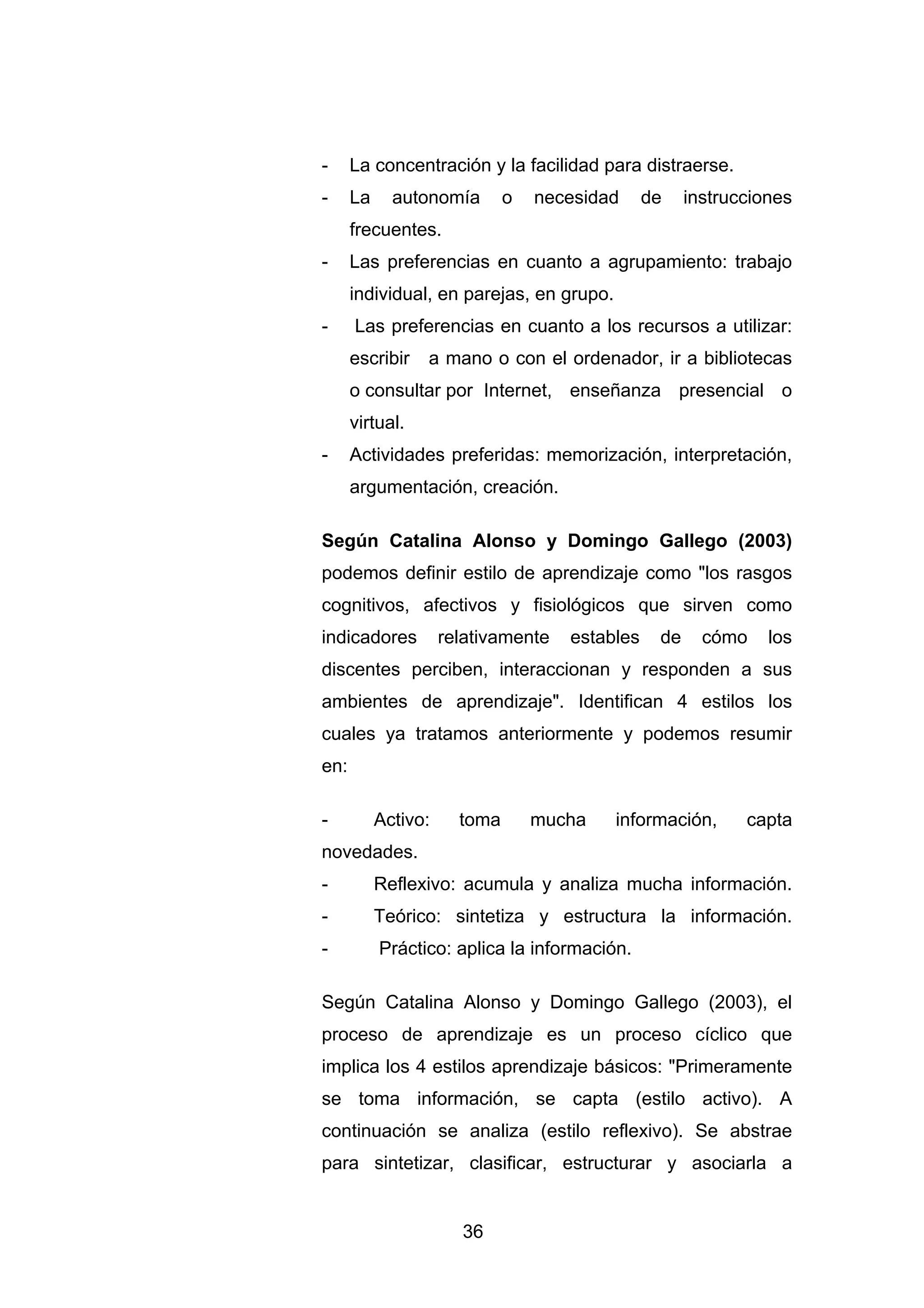 -     La concentración y la facilidad para distraerse.
-     La     autonomía        o   necesidad     de    instrucciones
      frecuentes.
-     Las preferencias en cuanto a agrupamiento: trabajo
      individual, en parejas, en grupo.
-     Las preferencias en cuanto a los recursos a utilizar:
      escribir   a mano o con el ordenador, ir a bibliotecas
      o consultar por Internet, enseñanza presencial o
      virtual.
-     Actividades preferidas: memorización, interpretación,
      argumentación, creación.

Según Catalina Alonso y Domingo Gallego (2003)
podemos definir estilo de aprendizaje como "los rasgos
cognitivos, afectivos y fisiológicos que sirven como
indicadores          relativamente   estables    de     cómo    los
discentes perciben, interaccionan y responden a sus
ambientes de aprendizaje". Identifican 4 estilos los
cuales ya tratamos anteriormente y podemos resumir
en:

-          Activo:     toma       mucha   información,       capta
novedades.
-          Reflexivo: acumula y analiza mucha información.
-          Teórico: sintetiza y estructura la información.
-          Práctico: aplica la información.

Según Catalina Alonso y Domingo Gallego (2003), el
proceso de aprendizaje es un proceso cíclico que
implica los 4 estilos aprendizaje básicos: "Primeramente
se toma información, se capta (estilo activo). A
continuación se analiza (estilo reflexivo). Se abstrae
para sintetizar, clasificar, estructurar y asociarla a


                       36
 