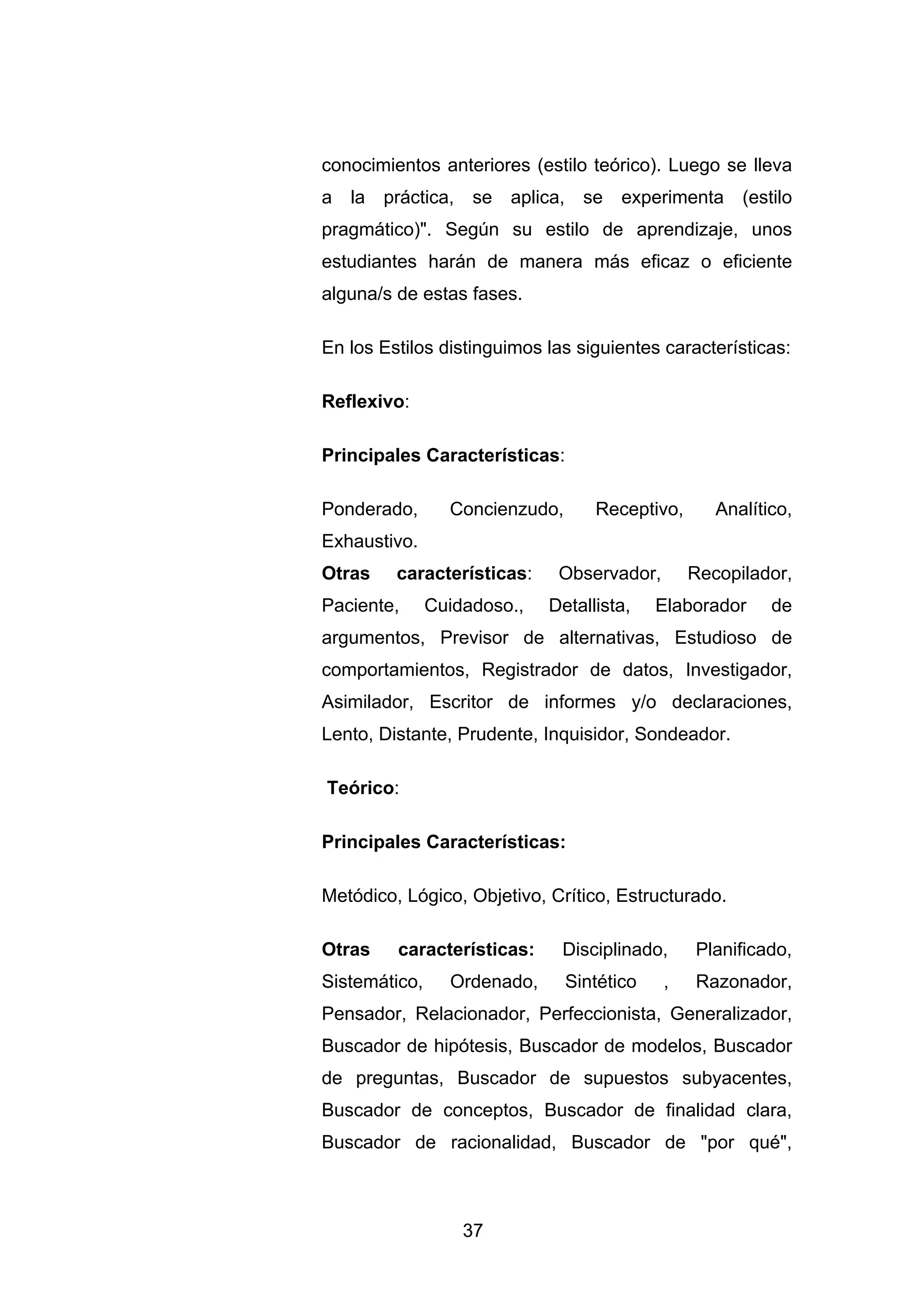 conocimientos anteriores (estilo teórico). Luego se lleva
a la práctica, se aplica, se experimenta (estilo
pragmático)". Según su estilo de aprendizaje, unos
estudiantes harán de manera más eficaz o eficiente
alguna/s de estas fases.

En los Estilos distinguimos las siguientes características:

Reflexivo:

Principales Características:

Ponderado,       Concienzudo,      Receptivo,      Analítico,
Exhaustivo.
Otras    características:     Observador,       Recopilador,
Paciente,      Cuidadoso.,   Detallista,    Elaborador    de
argumentos, Previsor de alternativas, Estudioso de
comportamientos, Registrador de datos, Investigador,
Asimilador, Escritor de informes y/o declaraciones,
Lento, Distante, Prudente, Inquisidor, Sondeador.

Teórico:

Principales Características:

Metódico, Lógico, Objetivo, Crítico, Estructurado.

Otras    características:     Disciplinado,     Planificado,
Sistemático,     Ordenado,      Sintético   ,   Razonador,
Pensador, Relacionador, Perfeccionista, Generalizador,
Buscador de hipótesis, Buscador de modelos, Buscador
de preguntas, Buscador de supuestos subyacentes,
Buscador de conceptos, Buscador de finalidad clara,
Buscador de racionalidad, Buscador de "por qué",



                   37
 