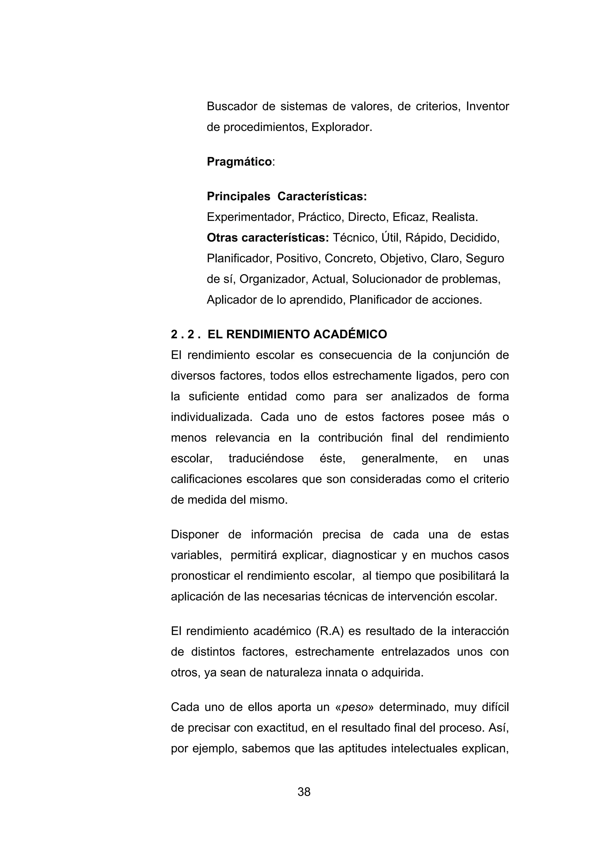 Buscador de sistemas de valores, de criterios, Inventor
       de procedimientos, Explorador.

       Pragmático:

       Principales Características:
       Experimentador, Práctico, Directo, Eficaz, Realista.
       Otras características: Técnico, Útil, Rápido, Decidido,
       Planificador, Positivo, Concreto, Objetivo, Claro, Seguro
       de sí, Organizador, Actual, Solucionador de problemas,
       Aplicador de lo aprendido, Planificador de acciones.

2 . 2 . EL RENDIMIENTO ACADÉMICO
El rendimiento escolar es consecuencia de la conjunción de
diversos factores, todos ellos estrechamente ligados, pero con
la suficiente entidad como para ser analizados de forma
individualizada. Cada uno de estos factores posee más o
menos relevancia en la contribución final del rendimiento
escolar,   traduciéndose     éste,   generalmente,     en     unas
calificaciones escolares que son consideradas como el criterio
de medida del mismo.

Disponer de información precisa de cada una de estas
variables, permitirá explicar, diagnosticar y en muchos casos
pronosticar el rendimiento escolar, al tiempo que posibilitará la
aplicación de las necesarias técnicas de intervención escolar.

El rendimiento académico (R.A) es resultado de la interacción
de distintos factores, estrechamente entrelazados unos con
otros, ya sean de naturaleza innata o adquirida.

Cada uno de ellos aporta un «peso» determinado, muy difícil
de precisar con exactitud, en el resultado final del proceso. Así,
por ejemplo, sabemos que las aptitudes intelectuales explican,


                        38
 