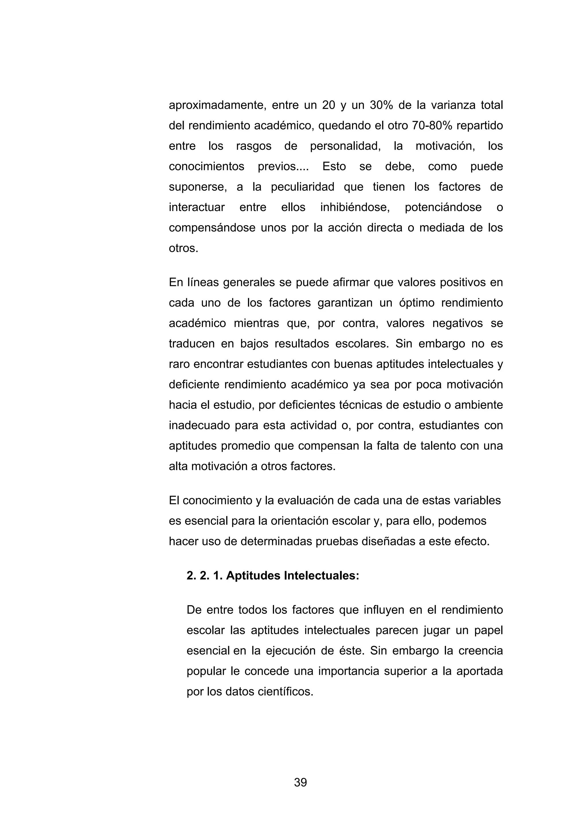 aproximadamente, entre un 20 y un 30% de la varianza total
del rendimiento académico, quedando el otro 70-80% repartido
entre    los   rasgos   de      personalidad,    la     motivación,   los
conocimientos     previos....     Esto   se     debe,     como    puede
suponerse, a la peculiaridad que tienen los factores de
interactuar    entre    ellos    inhibiéndose,        potenciándose    o
compensándose unos por la acción directa o mediada de los
otros.

En líneas generales se puede afirmar que valores positivos en
cada uno de los factores garantizan un óptimo rendimiento
académico mientras que, por contra, valores negativos se
traducen en bajos resultados escolares. Sin embargo no es
raro encontrar estudiantes con buenas aptitudes intelectuales y
deficiente rendimiento académico ya sea por poca motivación
hacia el estudio, por deficientes técnicas de estudio o ambiente
inadecuado para esta actividad o, por contra, estudiantes con
aptitudes promedio que compensan la falta de talento con una
alta motivación a otros factores.

El conocimiento y la evaluación de cada una de estas variables
es esencial para la orientación escolar y, para ello, podemos
hacer uso de determinadas pruebas diseñadas a este efecto.

   2. 2. 1. Aptitudes Intelectuales:

   De entre todos los factores que influyen en el rendimiento
   escolar las aptitudes intelectuales parecen jugar un papel
   esencial en la ejecución de éste. Sin embargo la creencia
   popular le concede una importancia superior a la aportada
   por los datos científicos.




                          39
 