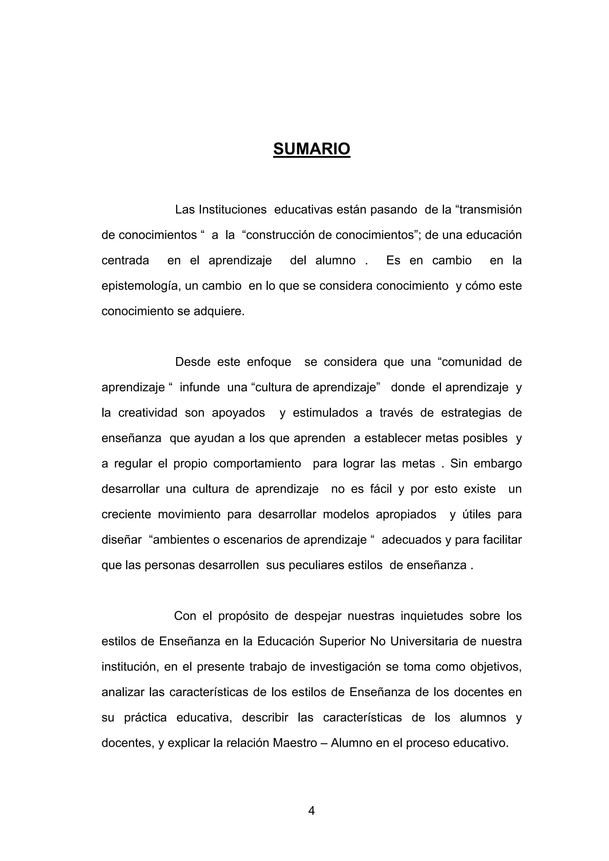 SUMARIO


             Las Instituciones educativas están pasando de la “transmisión

de conocimientos “ a la “construcción de conocimientos”; de una educación

centrada   en el aprendizaje      del alumno .     Es en cambio       en la

epistemología, un cambio en lo que se considera conocimiento y cómo este

conocimiento se adquiere.



             Desde este enfoque     se considera que una “comunidad de

aprendizaje “ infunde una “cultura de aprendizaje” donde el aprendizaje y

la creatividad son apoyados     y estimulados a través de estrategias de

enseñanza que ayudan a los que aprenden a establecer metas posibles y

a regular el propio comportamiento para lograr las metas . Sin embargo

desarrollar una cultura de aprendizaje   no es fácil y por esto existe   un

creciente movimiento para desarrollar modelos apropiados       y útiles para

diseñar “ambientes o escenarios de aprendizaje “ adecuados y para facilitar

que las personas desarrollen sus peculiares estilos de enseñanza .



             Con el propósito de despejar nuestras inquietudes sobre los

estilos de Enseñanza en la Educación Superior No Universitaria de nuestra

institución, en el presente trabajo de investigación se toma como objetivos,

analizar las características de los estilos de Enseñanza de los docentes en

su práctica educativa, describir las características de los alumnos y

docentes, y explicar la relación Maestro – Alumno en el proceso educativo.




                                     4
 