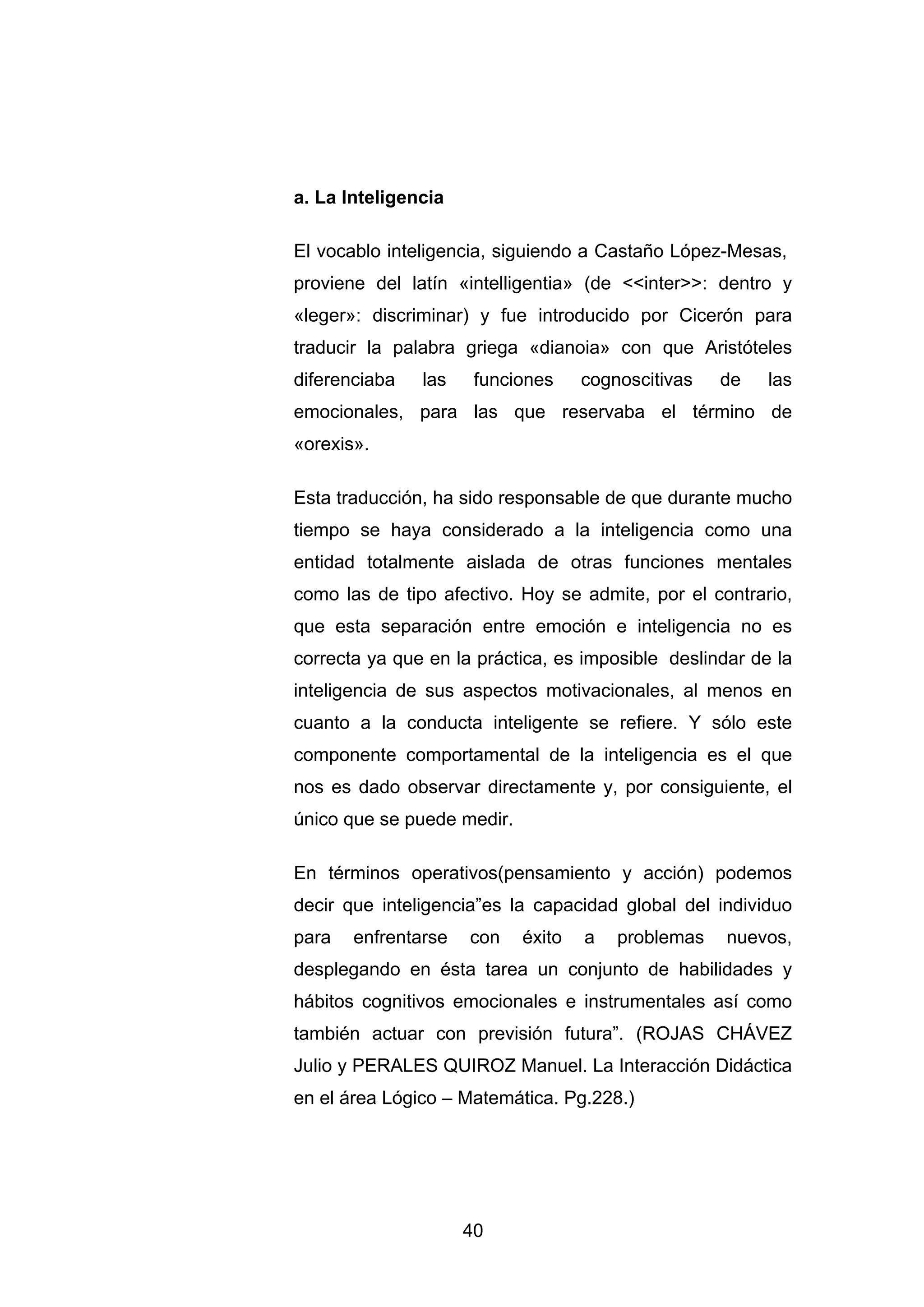 a. La Inteligencia

El vocablo inteligencia, siguiendo a Castaño López-Mesas,
proviene del latín «intelligentia» (de <<inter>>: dentro y
«leger»: discriminar) y fue introducido por Cicerón para
traducir la palabra griega «dianoia» con que Aristóteles
diferenciaba   las    funciones     cognoscitivas   de   las
emocionales, para las que reservaba el término de
«orexis».

Esta traducción, ha sido responsable de que durante mucho
tiempo se haya considerado a la inteligencia como una
entidad totalmente aislada de otras funciones mentales
como las de tipo afectivo. Hoy se admite, por el contrario,
que esta separación entre emoción e inteligencia no es
correcta ya que en la práctica, es imposible deslindar de la
inteligencia de sus aspectos motivacionales, al menos en
cuanto a la conducta inteligente se refiere. Y sólo este
componente comportamental de la inteligencia es el que
nos es dado observar directamente y, por consiguiente, el
único que se puede medir.

En términos operativos(pensamiento y acción) podemos
decir que inteligencia”es la capacidad global del individuo
para   enfrentarse   con    éxito   a   problemas   nuevos,
desplegando en ésta tarea un conjunto de habilidades y
hábitos cognitivos emocionales e instrumentales así como
también actuar con previsión futura”. (ROJAS CHÁVEZ
Julio y PERALES QUIROZ Manuel. La Interacción Didáctica
en el área Lógico – Matemática. Pg.228.)




                     40
 