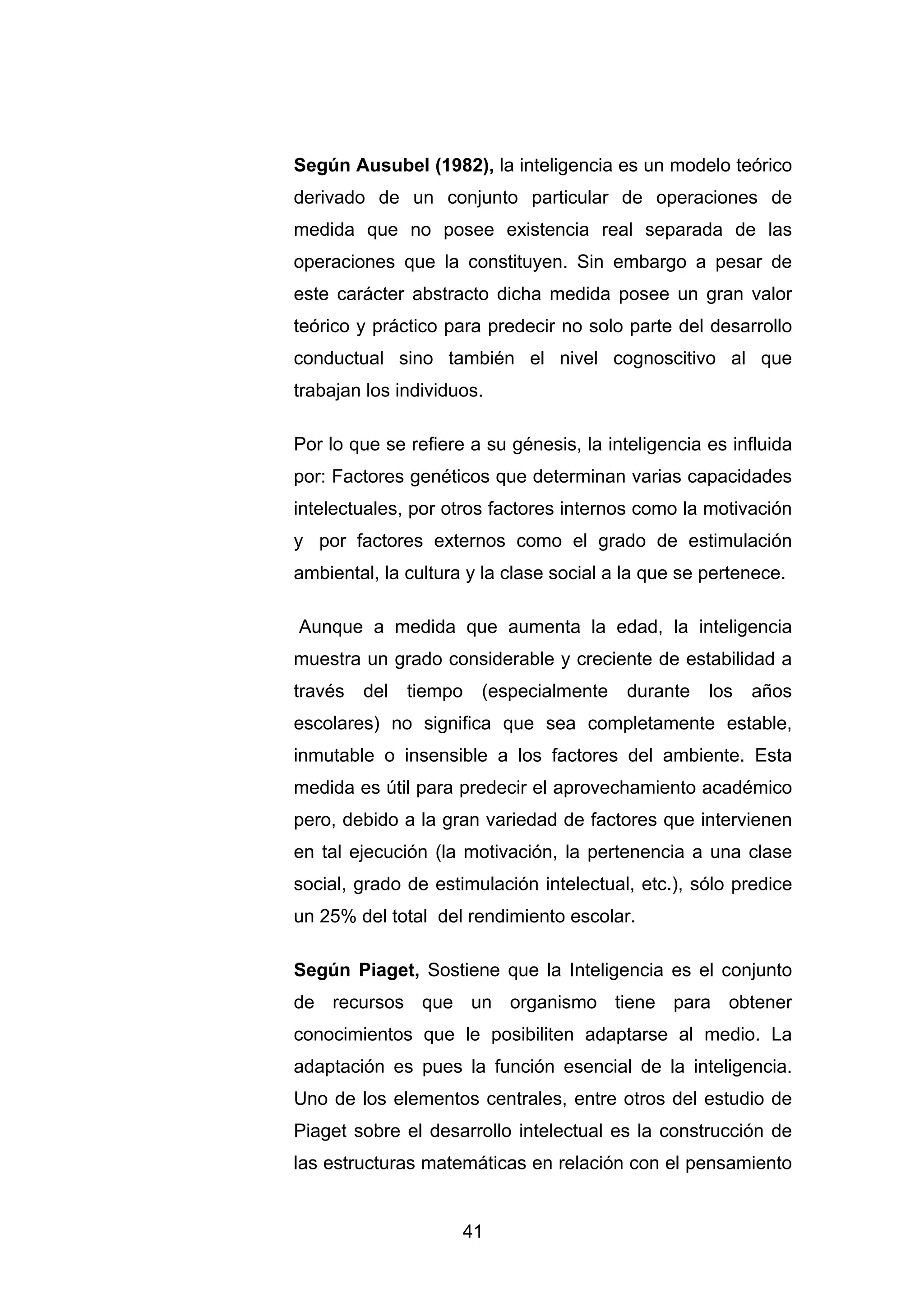 Según Ausubel (1982), la inteligencia es un modelo teórico
derivado de un conjunto particular de operaciones de
medida que no posee existencia real separada de las
operaciones que la constituyen. Sin embargo a pesar de
este carácter abstracto dicha medida posee un gran valor
teórico y práctico para predecir no solo parte del desarrollo
conductual sino también el nivel cognoscitivo al que
trabajan los individuos.

Por lo que se refiere a su génesis, la inteligencia es influida
por: Factores genéticos que determinan varias capacidades
intelectuales, por otros factores internos como la motivación
y por factores externos como el grado de estimulación
ambiental, la cultura y la clase social a la que se pertenece.

Aunque a medida que aumenta la edad, la inteligencia
muestra un grado considerable y creciente de estabilidad a
través   del   tiempo   (especialmente    durante   los   años
escolares) no significa que sea completamente estable,
inmutable o insensible a los factores del ambiente. Esta
medida es útil para predecir el aprovechamiento académico
pero, debido a la gran variedad de factores que intervienen
en tal ejecución (la motivación, la pertenencia a una clase
social, grado de estimulación intelectual, etc.), sólo predice
un 25% del total del rendimiento escolar.

Según Piaget, Sostiene que la Inteligencia es el conjunto
de recursos que un organismo tiene para obtener
conocimientos que le posibiliten adaptarse al medio. La
adaptación es pues la función esencial de la inteligencia.
Uno de los elementos centrales, entre otros del estudio de
Piaget sobre el desarrollo intelectual es la construcción de
las estructuras matemáticas en relación con el pensamiento


                     41
 