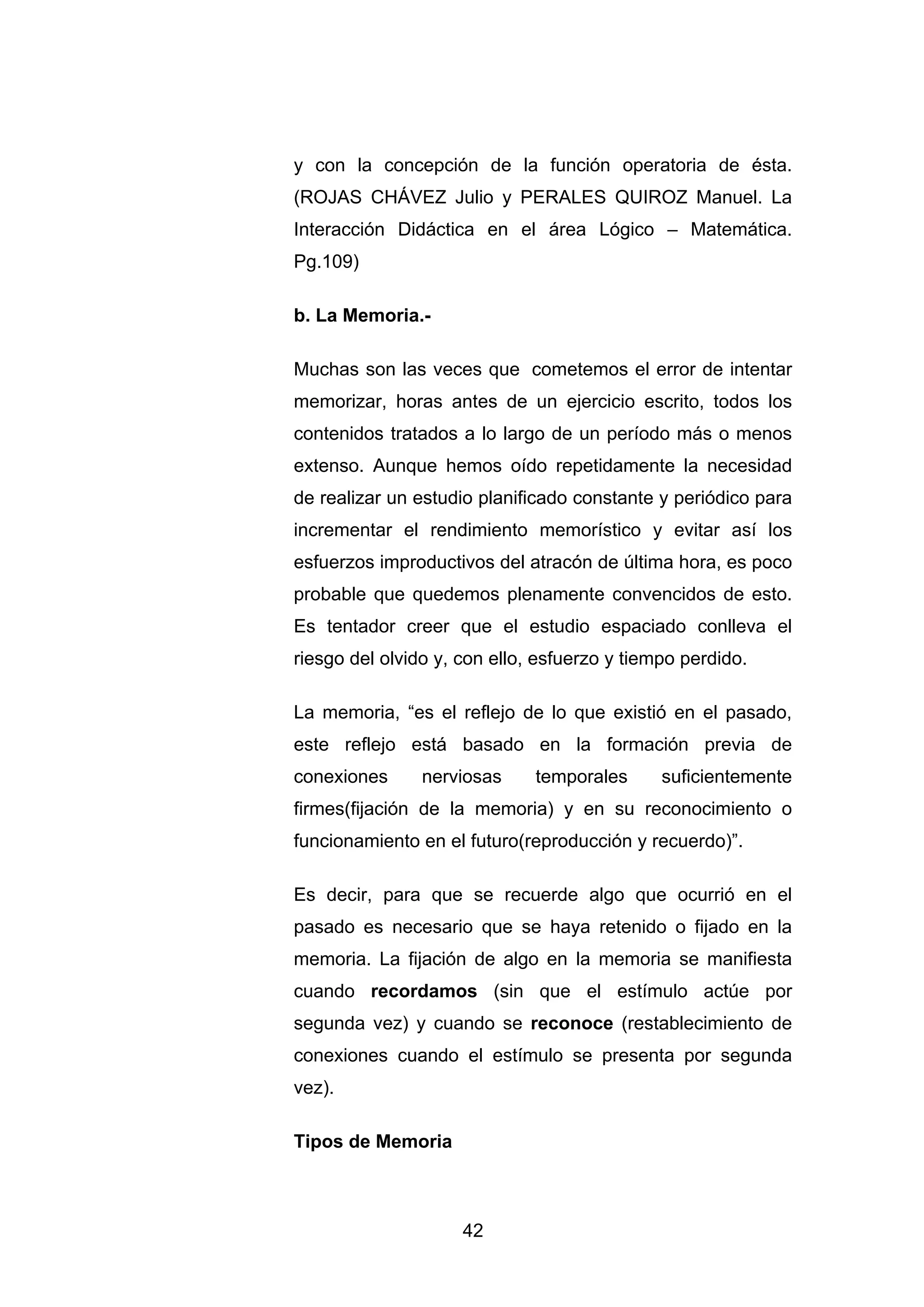 y con la concepción de la función operatoria de ésta.
(ROJAS CHÁVEZ Julio y PERALES QUIROZ Manuel. La
Interacción Didáctica en el área Lógico – Matemática.
Pg.109)

b. La Memoria.-

Muchas son las veces que cometemos el error de intentar
memorizar, horas antes de un ejercicio escrito, todos los
contenidos tratados a lo largo de un período más o menos
extenso. Aunque hemos oído repetidamente la necesidad
de realizar un estudio planificado constante y periódico para
incrementar el rendimiento memorístico y evitar así los
esfuerzos improductivos del atracón de última hora, es poco
probable que quedemos plenamente convencidos de esto.
Es tentador creer que el estudio espaciado conlleva el
riesgo del olvido y, con ello, esfuerzo y tiempo perdido.

La memoria, “es el reflejo de lo que existió en el pasado,
este reflejo está basado en la formación previa de
conexiones      nerviosas     temporales      suficientemente
firmes(fijación de la memoria) y en su reconocimiento o
funcionamiento en el futuro(reproducción y recuerdo)”.

Es decir, para que se recuerde algo que ocurrió en el
pasado es necesario que se haya retenido o fijado en la
memoria. La fijación de algo en la memoria se manifiesta
cuando recordamos (sin que el estímulo actúe por
segunda vez) y cuando se reconoce (restablecimiento de
conexiones cuando el estímulo se presenta por segunda
vez).

Tipos de Memoria



                     42
 