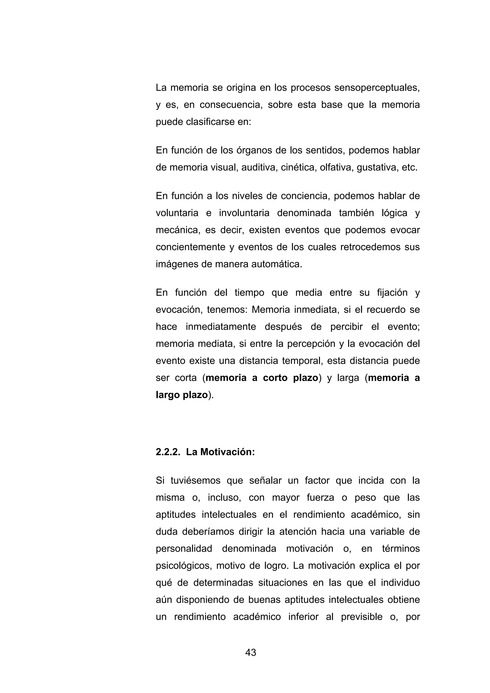 La memoria se origina en los procesos sensoperceptuales,
y es, en consecuencia, sobre esta base que la memoria
puede clasificarse en:

En función de los órganos de los sentidos, podemos hablar
de memoria visual, auditiva, cinética, olfativa, gustativa, etc.

En función a los niveles de conciencia, podemos hablar de
voluntaria e involuntaria denominada también lógica y
mecánica, es decir, existen eventos que podemos evocar
concientemente y eventos de los cuales retrocedemos sus
imágenes de manera automática.

En función del tiempo que media entre su fijación y
evocación, tenemos: Memoria inmediata, si el recuerdo se
hace inmediatamente después de percibir el evento;
memoria mediata, si entre la percepción y la evocación del
evento existe una distancia temporal, esta distancia puede
ser corta (memoria a corto plazo) y larga (memoria a
largo plazo).




2.2.2. La Motivación:

Si tuviésemos que señalar un factor que incida con la
misma o, incluso, con mayor fuerza o peso que las
aptitudes intelectuales en el rendimiento académico, sin
duda deberíamos dirigir la atención hacia una variable de
personalidad denominada motivación o, en términos
psicológicos, motivo de logro. La motivación explica el por
qué de determinadas situaciones en las que el individuo
aún disponiendo de buenas aptitudes intelectuales obtiene
un rendimiento académico inferior al previsible o, por


                     43
 