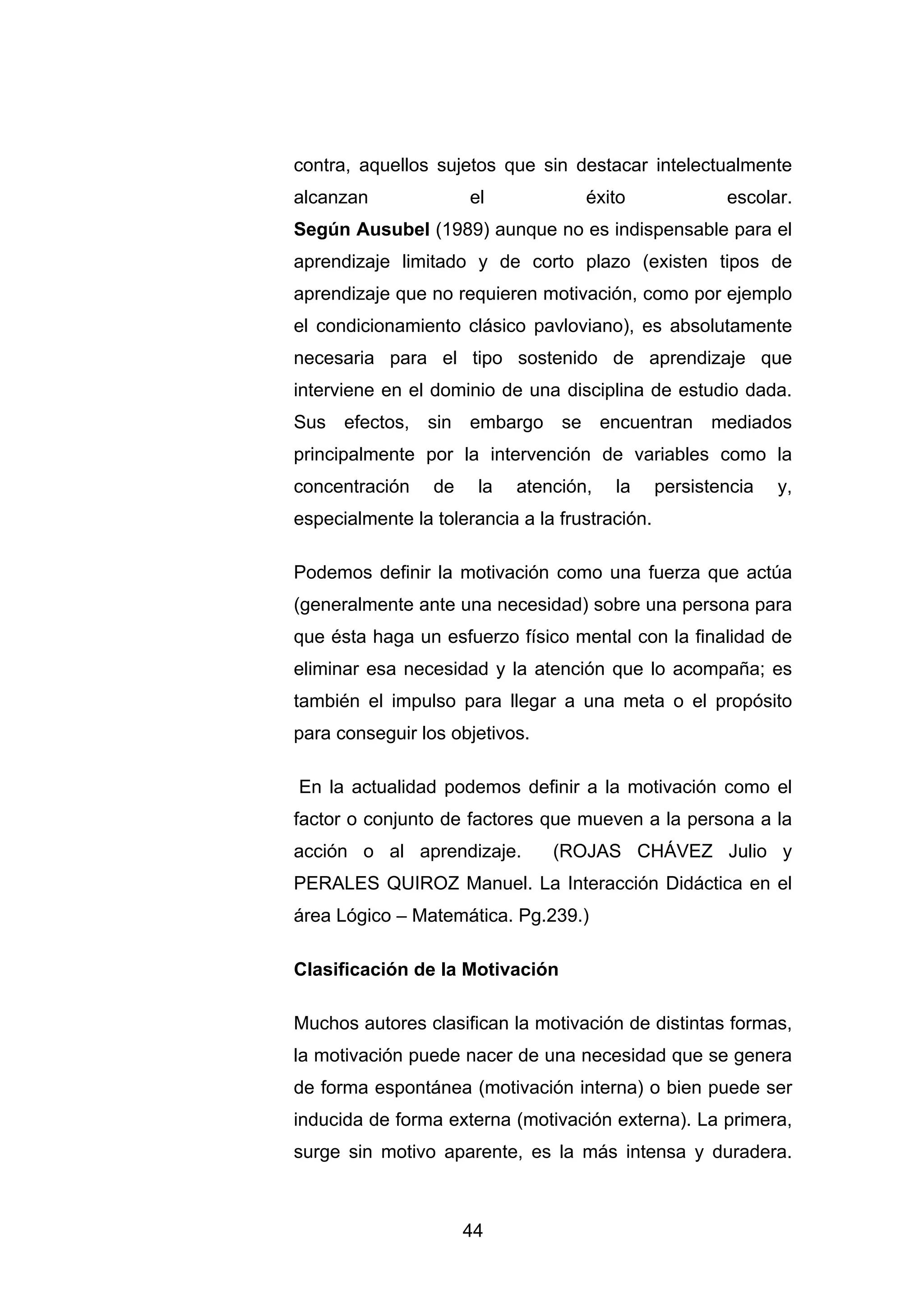 contra, aquellos sujetos que sin destacar intelectualmente
alcanzan              el            éxito               escolar.
Según Ausubel (1989) aunque no es indispensable para el
aprendizaje limitado y de corto plazo (existen tipos de
aprendizaje que no requieren motivación, como por ejemplo
el condicionamiento clásico pavloviano), es absolutamente
necesaria para el tipo sostenido de aprendizaje que
interviene en el dominio de una disciplina de estudio dada.
Sus efectos, sin embargo se encuentran mediados
principalmente por la intervención de variables como la
concentración    de    la   atención,   la      persistencia   y,
especialmente la tolerancia a la frustración.

Podemos definir la motivación como una fuerza que actúa
(generalmente ante una necesidad) sobre una persona para
que ésta haga un esfuerzo físico mental con la finalidad de
eliminar esa necesidad y la atención que lo acompaña; es
también el impulso para llegar a una meta o el propósito
para conseguir los objetivos.

En la actualidad podemos definir a la motivación como el
factor o conjunto de factores que mueven a la persona a la
acción o al aprendizaje.        (ROJAS CHÁVEZ Julio y
PERALES QUIROZ Manuel. La Interacción Didáctica en el
área Lógico – Matemática. Pg.239.)

Clasificación de la Motivación

Muchos autores clasifican la motivación de distintas formas,
la motivación puede nacer de una necesidad que se genera
de forma espontánea (motivación interna) o bien puede ser
inducida de forma externa (motivación externa). La primera,
surge sin motivo aparente, es la más intensa y duradera.



                      44
 