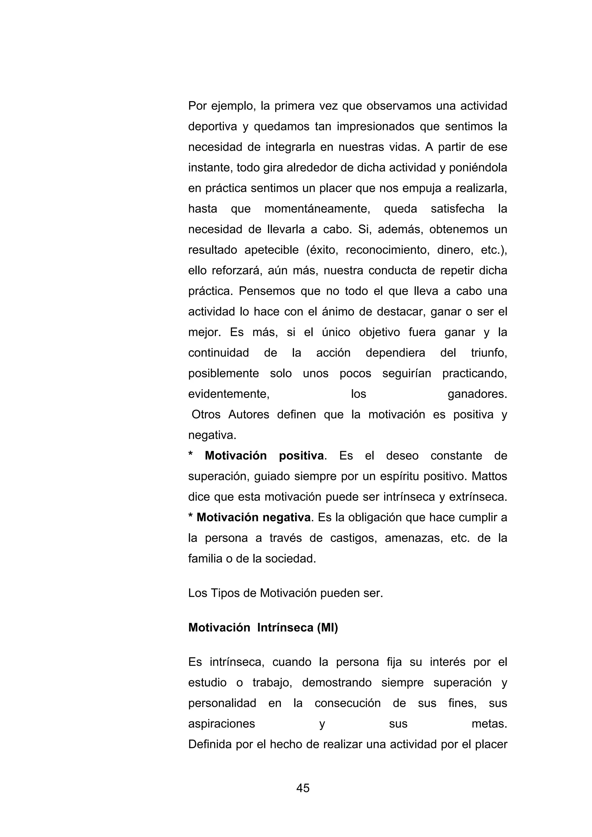 Por ejemplo, la primera vez que observamos una actividad
deportiva y quedamos tan impresionados que sentimos la
necesidad de integrarla en nuestras vidas. A partir de ese
instante, todo gira alrededor de dicha actividad y poniéndola
en práctica sentimos un placer que nos empuja a realizarla,
hasta   que    momentáneamente,          queda    satisfecha   la
necesidad de llevarla a cabo. Si, además, obtenemos un
resultado apetecible (éxito, reconocimiento, dinero, etc.),
ello reforzará, aún más, nuestra conducta de repetir dicha
práctica. Pensemos que no todo el que lleva a cabo una
actividad lo hace con el ánimo de destacar, ganar o ser el
mejor. Es más, si el único objetivo fuera ganar y la
continuidad    de   la    acción     dependiera    del   triunfo,
posiblemente solo unos pocos seguirían practicando,
evidentemente,                     los               ganadores.
Otros Autores definen que la motivación es positiva y
negativa.
* Motivación positiva. Es el deseo constante de
superación, guiado siempre por un espíritu positivo. Mattos
dice que esta motivación puede ser intrínseca y extrínseca.
* Motivación negativa. Es la obligación que hace cumplir a
la persona a través de castigos, amenazas, etc. de la
familia o de la sociedad.

Los Tipos de Motivación pueden ser.

Motivación Intrínseca (MI)

Es intrínseca, cuando la persona fija su interés por el
estudio o trabajo, demostrando siempre superación y
personalidad en la consecución de sus fines, sus
aspiraciones                y            sus             metas.
Definida por el hecho de realizar una actividad por el placer


                     45
 