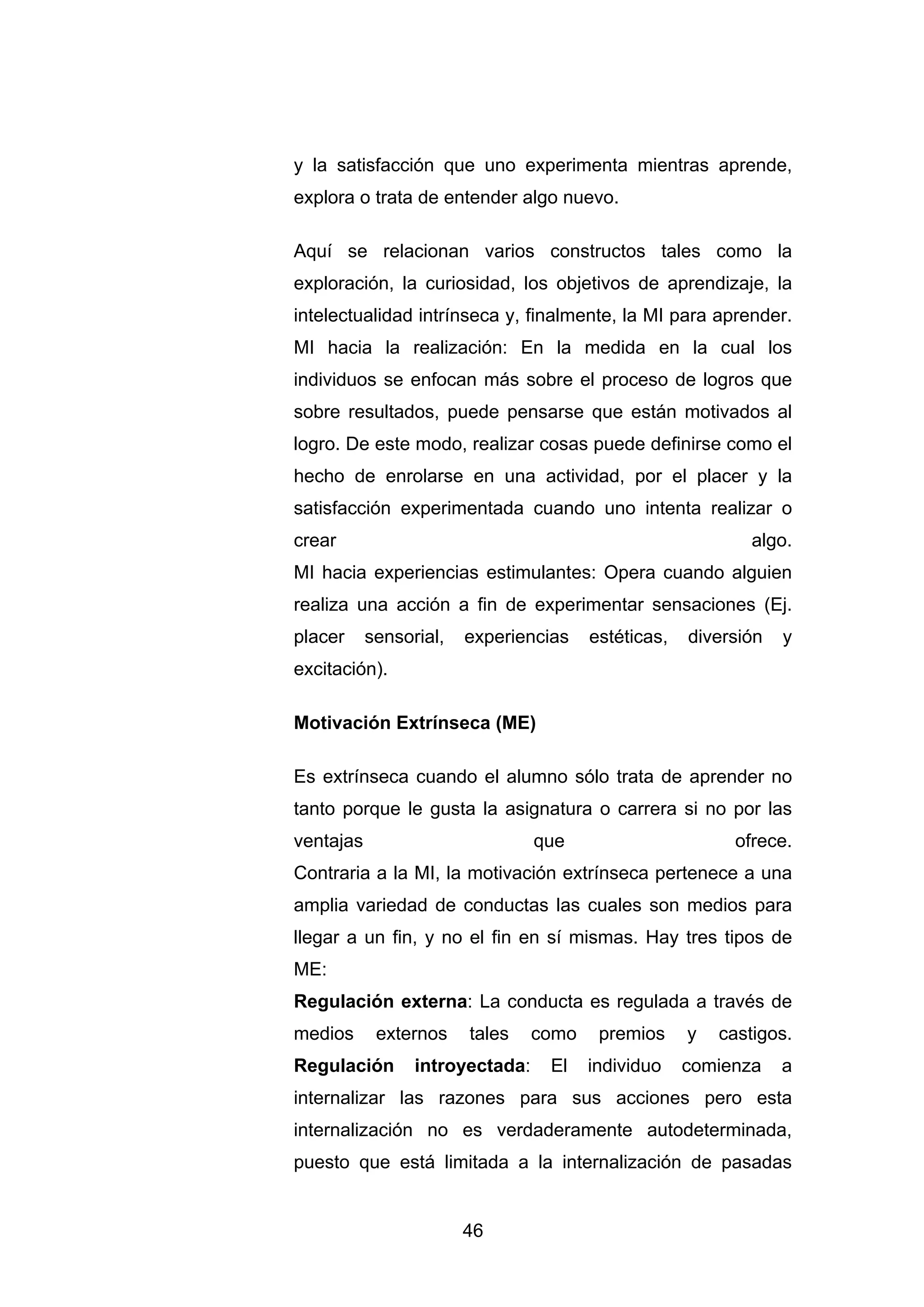 y la satisfacción que uno experimenta mientras aprende,
explora o trata de entender algo nuevo.

Aquí se relacionan varios constructos tales como la
exploración, la curiosidad, los objetivos de aprendizaje, la
intelectualidad intrínseca y, finalmente, la MI para aprender.
MI hacia la realización: En la medida en la cual los
individuos se enfocan más sobre el proceso de logros que
sobre resultados, puede pensarse que están motivados al
logro. De este modo, realizar cosas puede definirse como el
hecho de enrolarse en una actividad, por el placer y la
satisfacción experimentada cuando uno intenta realizar o
crear                                                        algo.
MI hacia experiencias estimulantes: Opera cuando alguien
realiza una acción a fin de experimentar sensaciones (Ej.
placer     sensorial,   experiencias    estéticas,   diversión   y
excitación).

Motivación Extrínseca (ME)

Es extrínseca cuando el alumno sólo trata de aprender no
tanto porque le gusta la asignatura o carrera si no por las
ventajas                         que                       ofrece.
Contraria a la MI, la motivación extrínseca pertenece a una
amplia variedad de conductas las cuales son medios para
llegar a un fin, y no el fin en sí mismas. Hay tres tipos de
ME:
Regulación externa: La conducta es regulada a través de
medios      externos    tales    como    premios     y   castigos.
Regulación       introyectada:    El    individuo    comienza    a
internalizar las razones para sus acciones pero esta
internalización no es verdaderamente autodeterminada,
puesto que está limitada a la internalización de pasadas


                        46
 