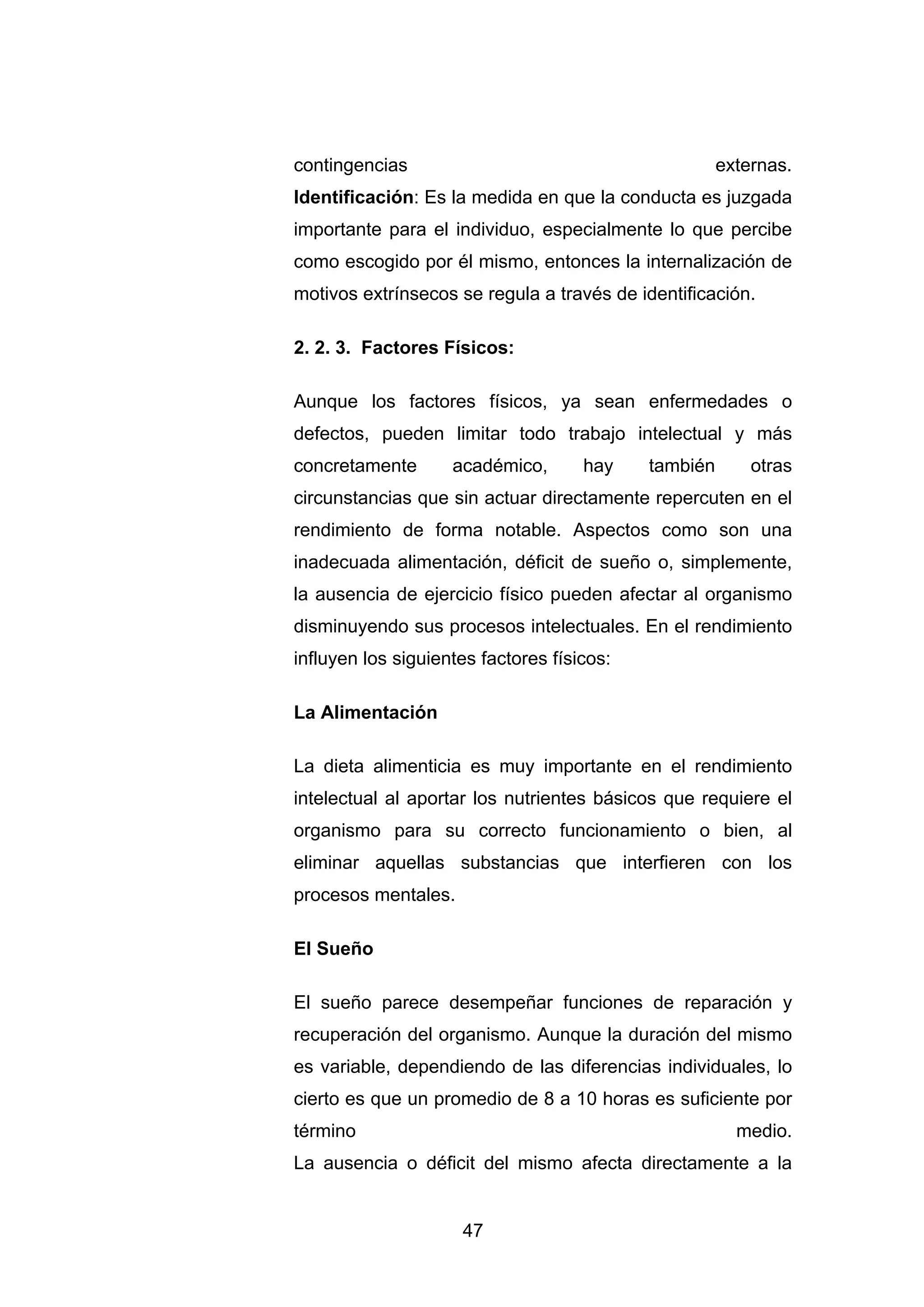 contingencias                                         externas.
Identificación: Es la medida en que la conducta es juzgada
importante para el individuo, especialmente lo que percibe
como escogido por él mismo, entonces la internalización de
motivos extrínsecos se regula a través de identificación.

2. 2. 3. Factores Físicos:

Aunque los factores físicos, ya sean enfermedades o
defectos, pueden limitar todo trabajo intelectual y más
concretamente       académico,       hay    también       otras
circunstancias que sin actuar directamente repercuten en el
rendimiento de forma notable. Aspectos como son una
inadecuada alimentación, déficit de sueño o, simplemente,
la ausencia de ejercicio físico pueden afectar al organismo
disminuyendo sus procesos intelectuales. En el rendimiento
influyen los siguientes factores físicos:

La Alimentación

La dieta alimenticia es muy importante en el rendimiento
intelectual al aportar los nutrientes básicos que requiere el
organismo para su correcto funcionamiento o bien, al
eliminar aquellas substancias que interfieren con los
procesos mentales.

El Sueño

El sueño parece desempeñar funciones de reparación y
recuperación del organismo. Aunque la duración del mismo
es variable, dependiendo de las diferencias individuales, lo
cierto es que un promedio de 8 a 10 horas es suficiente por
término                                                 medio.
La ausencia o déficit del mismo afecta directamente a la


                     47
 