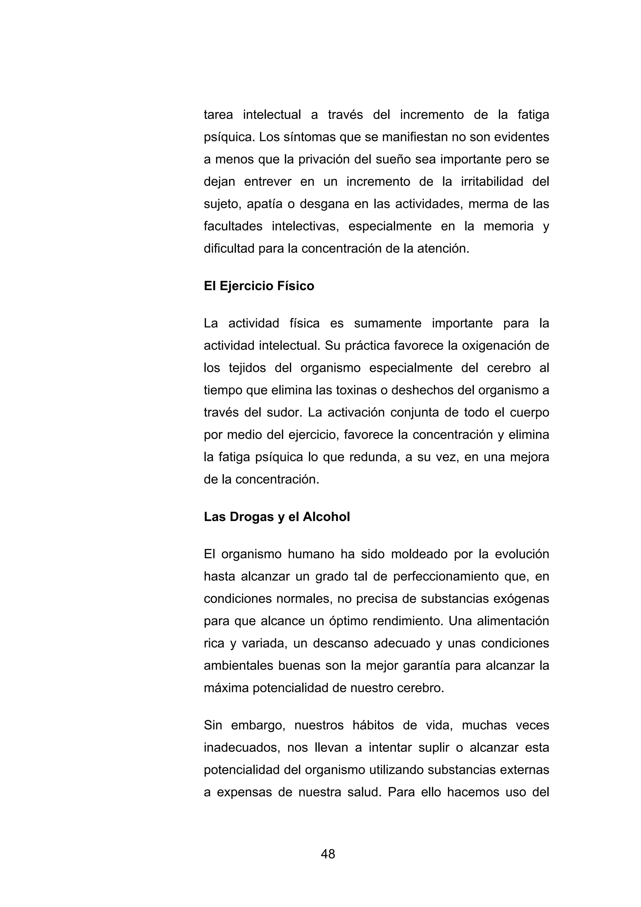 tarea intelectual a través del incremento de la fatiga
psíquica. Los síntomas que se manifiestan no son evidentes
a menos que la privación del sueño sea importante pero se
dejan entrever en un incremento de la irritabilidad del
sujeto, apatía o desgana en las actividades, merma de las
facultades intelectivas, especialmente en la memoria y
dificultad para la concentración de la atención.

El Ejercicio Físico

La actividad física es sumamente importante para la
actividad intelectual. Su práctica favorece la oxigenación de
los tejidos del organismo especialmente del cerebro al
tiempo que elimina las toxinas o deshechos del organismo a
través del sudor. La activación conjunta de todo el cuerpo
por medio del ejercicio, favorece la concentración y elimina
la fatiga psíquica lo que redunda, a su vez, en una mejora
de la concentración.

Las Drogas y el Alcohol

El organismo humano ha sido moldeado por la evolución
hasta alcanzar un grado tal de perfeccionamiento que, en
condiciones normales, no precisa de substancias exógenas
para que alcance un óptimo rendimiento. Una alimentación
rica y variada, un descanso adecuado y unas condiciones
ambientales buenas son la mejor garantía para alcanzar la
máxima potencialidad de nuestro cerebro.

Sin embargo, nuestros hábitos de vida, muchas veces
inadecuados, nos llevan a intentar suplir o alcanzar esta
potencialidad del organismo utilizando substancias externas
a expensas de nuestra salud. Para ello hacemos uso del



                       48
 