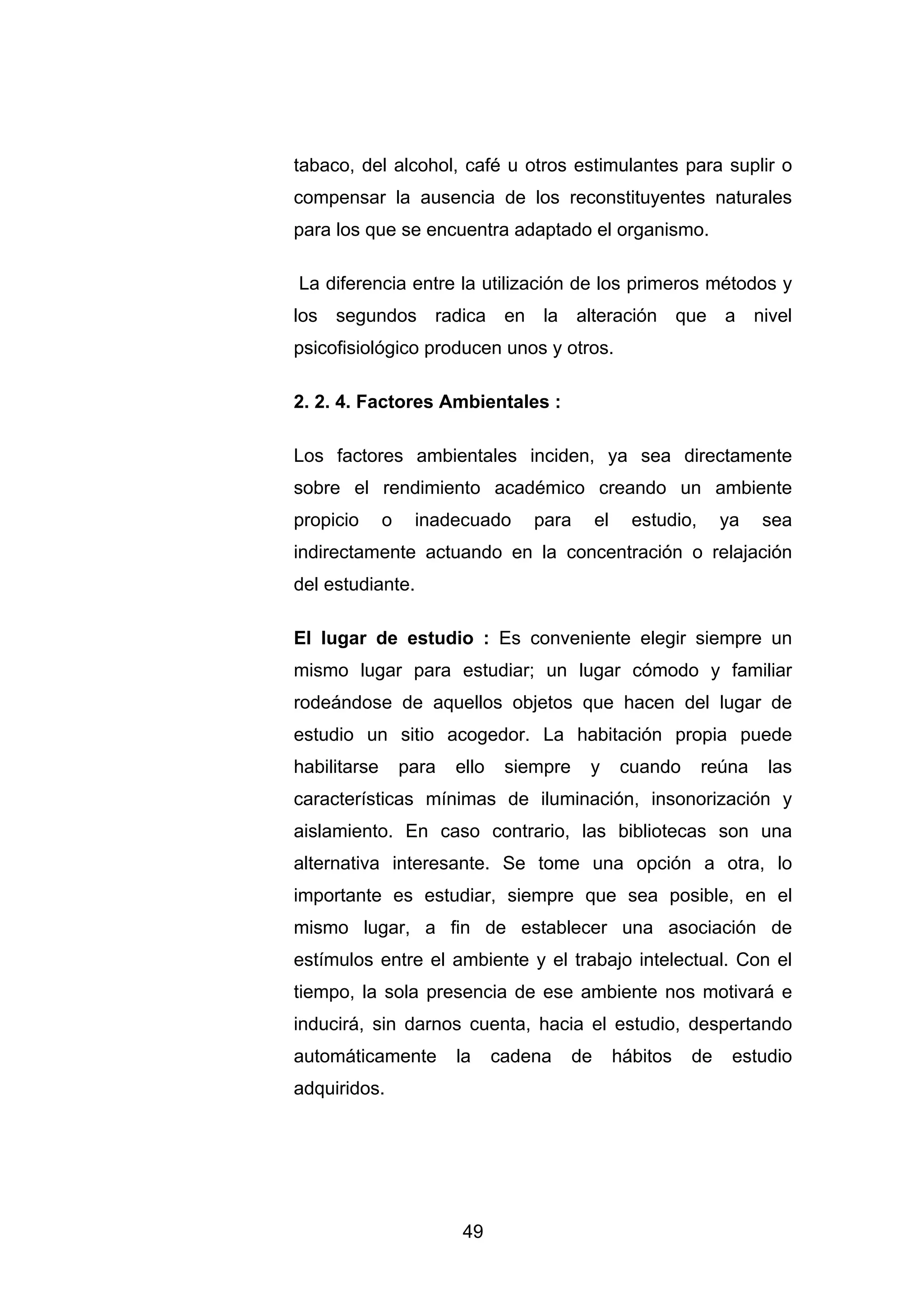 tabaco, del alcohol, café u otros estimulantes para suplir o
compensar la ausencia de los reconstituyentes naturales
para los que se encuentra adaptado el organismo.

La diferencia entre la utilización de los primeros métodos y
los segundos radica en la alteración que a nivel
psicofisiológico producen unos y otros.

2. 2. 4. Factores Ambientales :

Los factores ambientales inciden, ya sea directamente
sobre el rendimiento académico creando un ambiente
propicio      o    inadecuado       para        el     estudio,     ya    sea
indirectamente actuando en la concentración o relajación
del estudiante.

El lugar de estudio : Es conveniente elegir siempre un
mismo lugar para estudiar; un lugar cómodo y familiar
rodeándose de aquellos objetos que hacen del lugar de
estudio un sitio acogedor. La habitación propia puede
habilitarse       para   ello    siempre    y        cuando       reúna   las
características mínimas de iluminación, insonorización y
aislamiento. En caso contrario, las bibliotecas son una
alternativa interesante. Se tome una opción a otra, lo
importante es estudiar, siempre que sea posible, en el
mismo lugar, a fin de establecer una asociación de
estímulos entre el ambiente y el trabajo intelectual. Con el
tiempo, la sola presencia de ese ambiente nos motivará e
inducirá, sin darnos cuenta, hacia el estudio, despertando
automáticamente          la     cadena     de        hábitos   de    estudio
adquiridos.




                         49
 