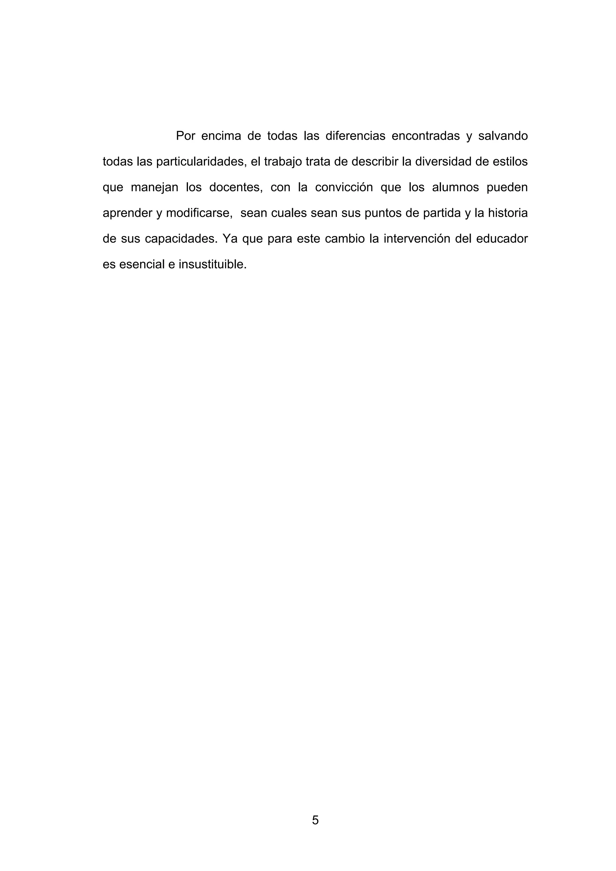 Por encima de todas las diferencias encontradas y salvando

todas las particularidades, el trabajo trata de describir la diversidad de estilos

que manejan los docentes, con la convicción que los alumnos pueden

aprender y modificarse, sean cuales sean sus puntos de partida y la historia

de sus capacidades. Ya que para este cambio la intervención del educador

es esencial e insustituible.




                                        5
 