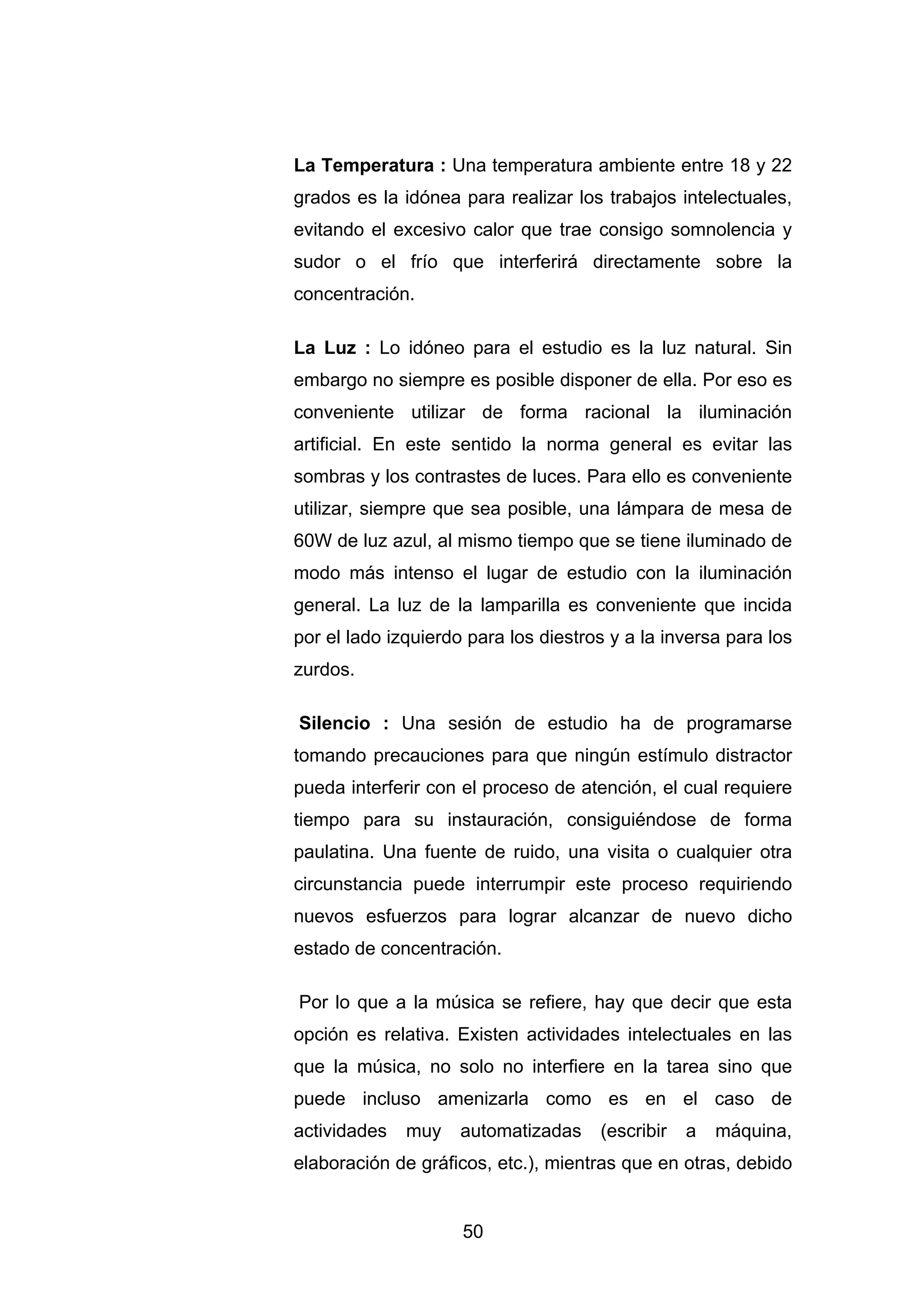 La Temperatura : Una temperatura ambiente entre 18 y 22
grados es la idónea para realizar los trabajos intelectuales,
evitando el excesivo calor que trae consigo somnolencia y
sudor o el frío que interferirá directamente sobre la
concentración.

La Luz : Lo idóneo para el estudio es la luz natural. Sin
embargo no siempre es posible disponer de ella. Por eso es
conveniente utilizar de forma racional la iluminación
artificial. En este sentido la norma general es evitar las
sombras y los contrastes de luces. Para ello es conveniente
utilizar, siempre que sea posible, una lámpara de mesa de
60W de luz azul, al mismo tiempo que se tiene iluminado de
modo más intenso el lugar de estudio con la iluminación
general. La luz de la lamparilla es conveniente que incida
por el lado izquierdo para los diestros y a la inversa para los
zurdos.

Silencio : Una sesión de estudio ha de programarse
tomando precauciones para que ningún estímulo distractor
pueda interferir con el proceso de atención, el cual requiere
tiempo para su instauración, consiguiéndose de forma
paulatina. Una fuente de ruido, una visita o cualquier otra
circunstancia puede interrumpir este proceso requiriendo
nuevos esfuerzos para lograr alcanzar de nuevo dicho
estado de concentración.

Por lo que a la música se refiere, hay que decir que esta
opción es relativa. Existen actividades intelectuales en las
que la música, no solo no interfiere en la tarea sino que
puede incluso amenizarla como es en el caso de
actividades   muy    automatizadas    (escribir   a   máquina,
elaboración de gráficos, etc.), mientras que en otras, debido


                     50
 