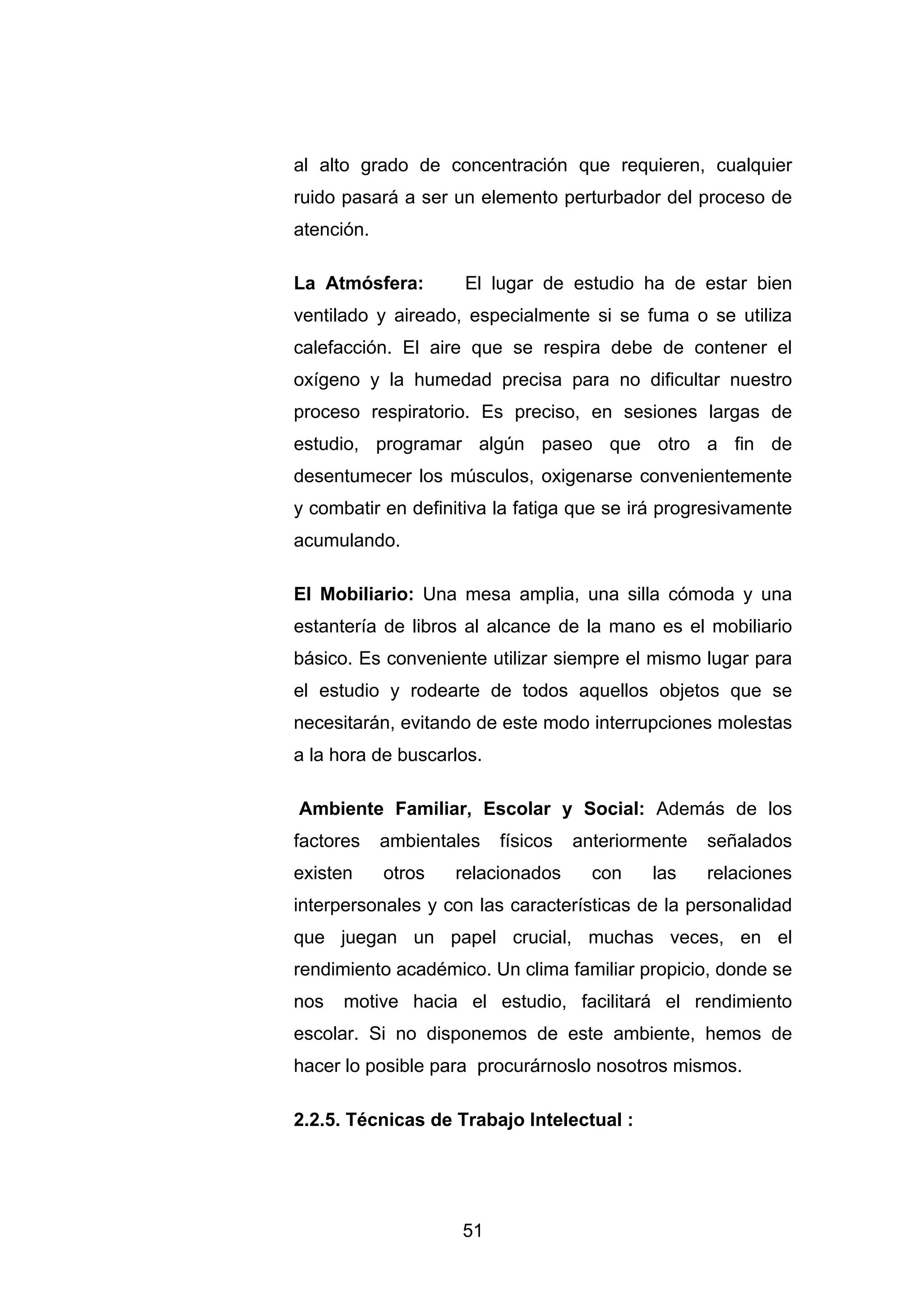 al alto grado de concentración que requieren, cualquier
ruido pasará a ser un elemento perturbador del proceso de
atención.

La Atmósfera:        El lugar de estudio ha de estar bien
ventilado y aireado, especialmente si se fuma o se utiliza
calefacción. El aire que se respira debe de contener el
oxígeno y la humedad precisa para no dificultar nuestro
proceso respiratorio. Es preciso, en sesiones largas de
estudio, programar algún paseo que otro a fin de
desentumecer los músculos, oxigenarse convenientemente
y combatir en definitiva la fatiga que se irá progresivamente
acumulando.

El Mobiliario: Una mesa amplia, una silla cómoda y una
estantería de libros al alcance de la mano es el mobiliario
básico. Es conveniente utilizar siempre el mismo lugar para
el estudio y rodearte de todos aquellos objetos que se
necesitarán, evitando de este modo interrupciones molestas
a la hora de buscarlos.

Ambiente Familiar, Escolar y Social: Además de los
factores    ambientales   físicos   anteriormente   señalados
existen     otros   relacionados      con    las    relaciones
interpersonales y con las características de la personalidad
que juegan un papel crucial, muchas veces, en el
rendimiento académico. Un clima familiar propicio, donde se
nos   motive hacia el estudio, facilitará el rendimiento
escolar. Si no disponemos de este ambiente, hemos de
hacer lo posible para procurárnoslo nosotros mismos.

2.2.5. Técnicas de Trabajo Intelectual :




                     51
 