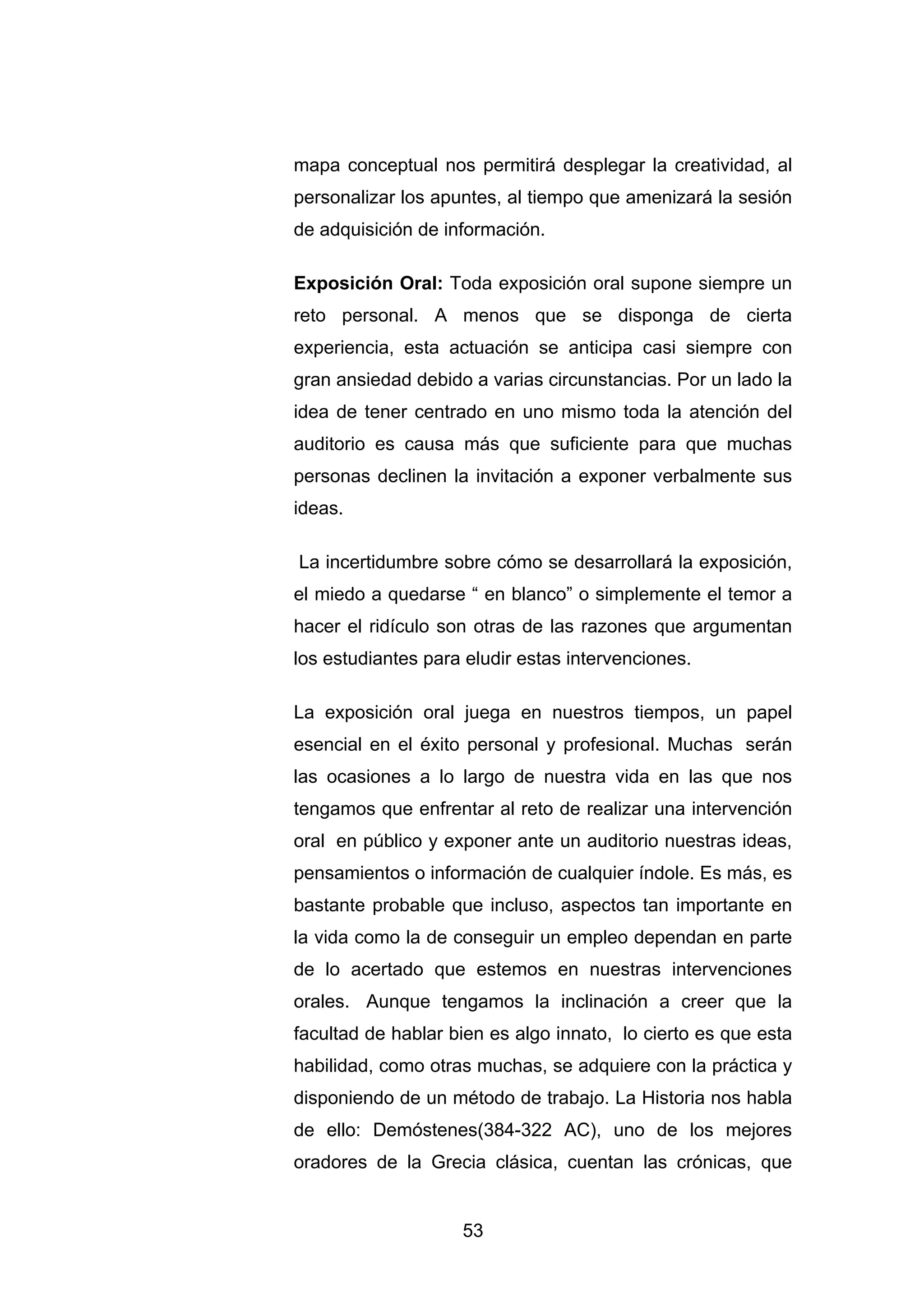mapa conceptual nos permitirá desplegar la creatividad, al
personalizar los apuntes, al tiempo que amenizará la sesión
de adquisición de información.

Exposición Oral: Toda exposición oral supone siempre un
reto personal. A menos que se disponga de cierta
experiencia, esta actuación se anticipa casi siempre con
gran ansiedad debido a varias circunstancias. Por un lado la
idea de tener centrado en uno mismo toda la atención del
auditorio es causa más que suficiente para que muchas
personas declinen la invitación a exponer verbalmente sus
ideas.

La incertidumbre sobre cómo se desarrollará la exposición,
el miedo a quedarse “ en blanco” o simplemente el temor a
hacer el ridículo son otras de las razones que argumentan
los estudiantes para eludir estas intervenciones.

La exposición oral juega en nuestros tiempos, un papel
esencial en el éxito personal y profesional. Muchas serán
las ocasiones a lo largo de nuestra vida en las que nos
tengamos que enfrentar al reto de realizar una intervención
oral en público y exponer ante un auditorio nuestras ideas,
pensamientos o información de cualquier índole. Es más, es
bastante probable que incluso, aspectos tan importante en
la vida como la de conseguir un empleo dependan en parte
de lo acertado que estemos en nuestras intervenciones
orales. Aunque tengamos la inclinación a creer que la
facultad de hablar bien es algo innato, lo cierto es que esta
habilidad, como otras muchas, se adquiere con la práctica y
disponiendo de un método de trabajo. La Historia nos habla
de ello: Demóstenes(384-322 AC), uno de los mejores
oradores de la Grecia clásica, cuentan las crónicas, que


                    53
 