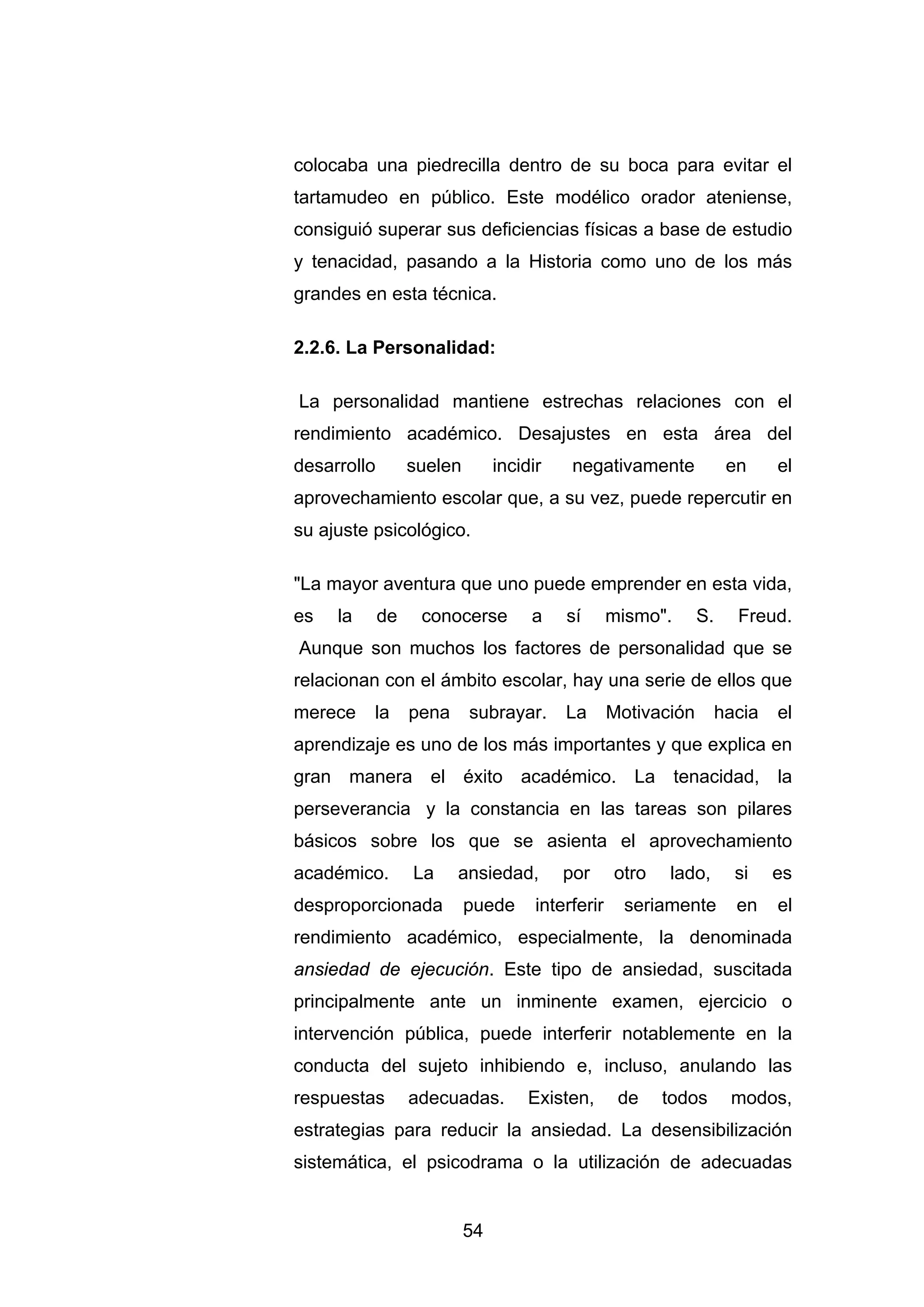 colocaba una piedrecilla dentro de su boca para evitar el
tartamudeo en público. Este modélico orador ateniense,
consiguió superar sus deficiencias físicas a base de estudio
y tenacidad, pasando a la Historia como uno de los más
grandes en esta técnica.

2.2.6. La Personalidad:

La personalidad mantiene estrechas relaciones con el
rendimiento académico. Desajustes en esta área del
desarrollo        suelen        incidir    negativamente              en     el
aprovechamiento escolar que, a su vez, puede repercutir en
su ajuste psicológico.

"La mayor aventura que uno puede emprender en esta vida,
es   la      de    conocerse         a    sí       mismo".      S.     Freud.
Aunque son muchos los factores de personalidad que se
relacionan con el ámbito escolar, hay una serie de ellos que
merece    la      pena     subrayar.      La       Motivación        hacia   el
aprendizaje es uno de los más importantes y que explica en
gran manera el éxito académico. La tenacidad, la
perseverancia y la constancia en las tareas son pilares
básicos sobre los que se asienta el aprovechamiento
académico.        La     ansiedad,        por      otro   lado,        si    es
desproporcionada           puede      interferir     seriamente        en    el
rendimiento académico, especialmente, la denominada
ansiedad de ejecución. Este tipo de ansiedad, suscitada
principalmente ante un inminente examen, ejercicio o
intervención pública, puede interferir notablemente en la
conducta del sujeto inhibiendo e, incluso, anulando las
respuestas        adecuadas.         Existen,       de    todos       modos,
estrategias para reducir la ansiedad. La desensibilización
sistemática, el psicodrama o la utilización de adecuadas


                           54
 