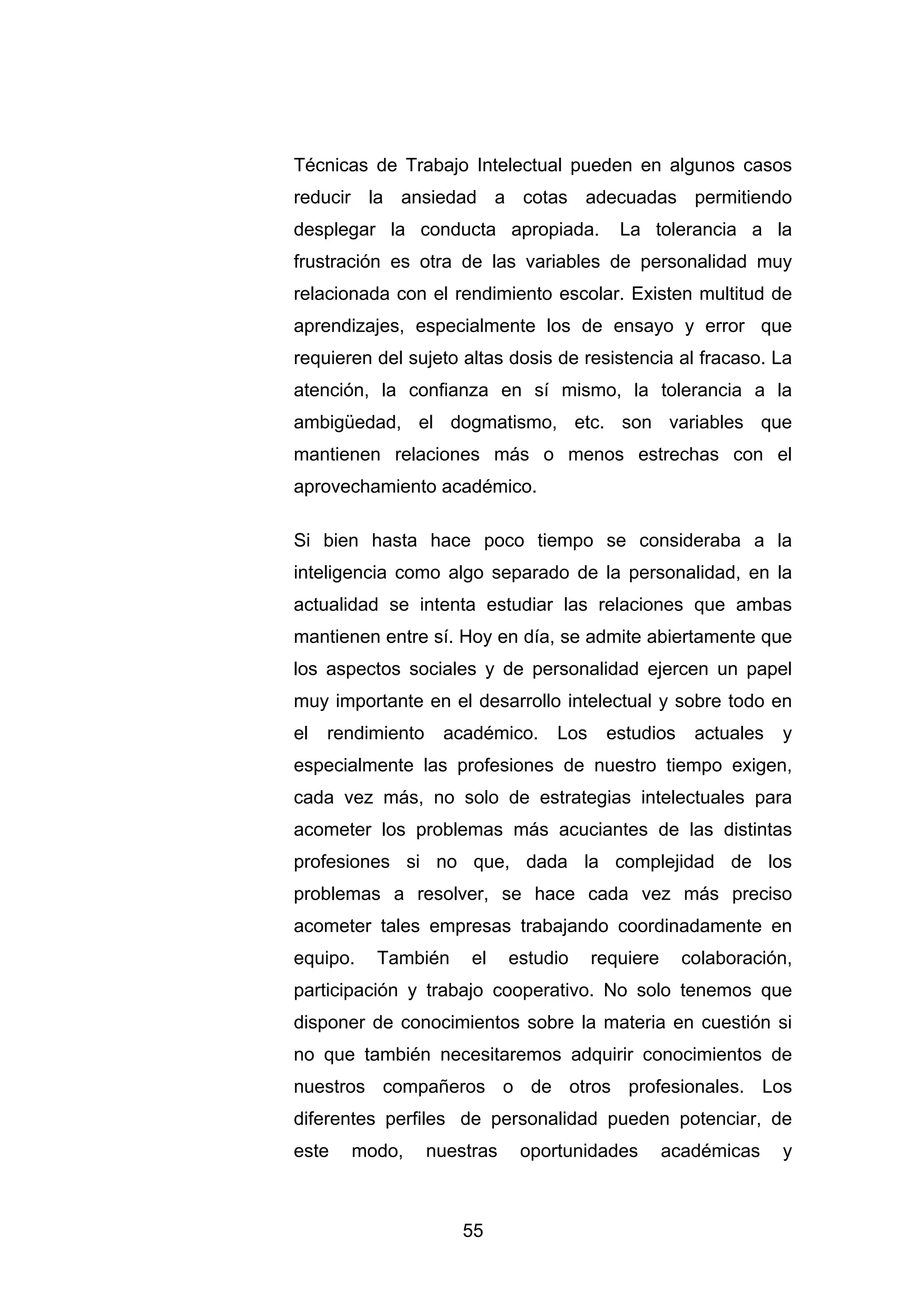 Técnicas de Trabajo Intelectual pueden en algunos casos
reducir la ansiedad a cotas adecuadas permitiendo
desplegar la conducta apropiada.            La tolerancia a la
frustración es otra de las variables de personalidad muy
relacionada con el rendimiento escolar. Existen multitud de
aprendizajes, especialmente los de ensayo y error que
requieren del sujeto altas dosis de resistencia al fracaso. La
atención, la confianza en sí mismo, la tolerancia a la
ambigüedad, el dogmatismo, etc. son variables que
mantienen relaciones más o menos estrechas con el
aprovechamiento académico.

Si bien hasta hace poco tiempo se consideraba a la
inteligencia como algo separado de la personalidad, en la
actualidad se intenta estudiar las relaciones que ambas
mantienen entre sí. Hoy en día, se admite abiertamente que
los aspectos sociales y de personalidad ejercen un papel
muy importante en el desarrollo intelectual y sobre todo en
el   rendimiento    académico.     Los    estudios     actuales   y
especialmente las profesiones de nuestro tiempo exigen,
cada vez más, no solo de estrategias intelectuales para
acometer los problemas más acuciantes de las distintas
profesiones si no que, dada la complejidad de los
problemas a resolver, se hace cada vez más preciso
acometer tales empresas trabajando coordinadamente en
equipo.   También       el    estudio    requiere     colaboración,
participación y trabajo cooperativo. No solo tenemos que
disponer de conocimientos sobre la materia en cuestión si
no que también necesitaremos adquirir conocimientos de
nuestros compañeros o de otros profesionales. Los
diferentes perfiles de personalidad pueden potenciar, de
este   modo,       nuestras    oportunidades        académicas    y



                       55
 
