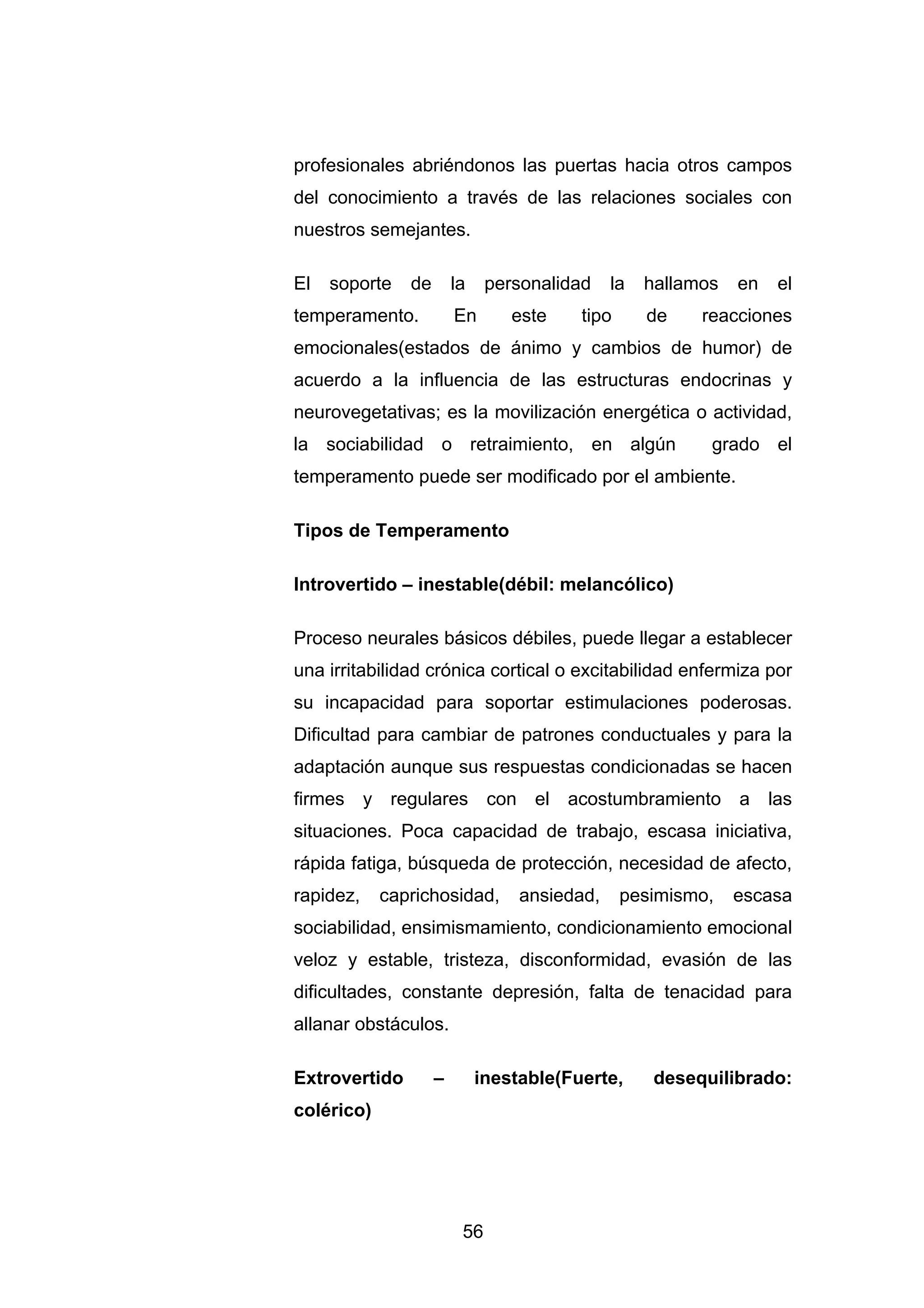 profesionales abriéndonos las puertas hacia otros campos
del conocimiento a través de las relaciones sociales con
nuestros semejantes.

El   soporte   de       la    personalidad    la   hallamos   en   el
temperamento.           En       este    tipo      de    reacciones
emocionales(estados de ánimo y cambios de humor) de
acuerdo a la influencia de las estructuras endocrinas y
neurovegetativas; es la movilización energética o actividad,
la sociabilidad o retraimiento, en algún                  grado el
temperamento puede ser modificado por el ambiente.

Tipos de Temperamento

Introvertido – inestable(débil: melancólico)

Proceso neurales básicos débiles, puede llegar a establecer
una irritabilidad crónica cortical o excitabilidad enfermiza por
su incapacidad para soportar estimulaciones poderosas.
Dificultad para cambiar de patrones conductuales y para la
adaptación aunque sus respuestas condicionadas se hacen
firmes y regulares con el acostumbramiento a las
situaciones. Poca capacidad de trabajo, escasa iniciativa,
rápida fatiga, búsqueda de protección, necesidad de afecto,
rapidez,    caprichosidad,        ansiedad,     pesimismo,    escasa
sociabilidad, ensimismamiento, condicionamiento emocional
veloz y estable, tristeza, disconformidad, evasión de las
dificultades, constante depresión, falta de tenacidad para
allanar obstáculos.

Extrovertido        –        inestable(Fuerte,      desequilibrado:
colérico)




                         56
 