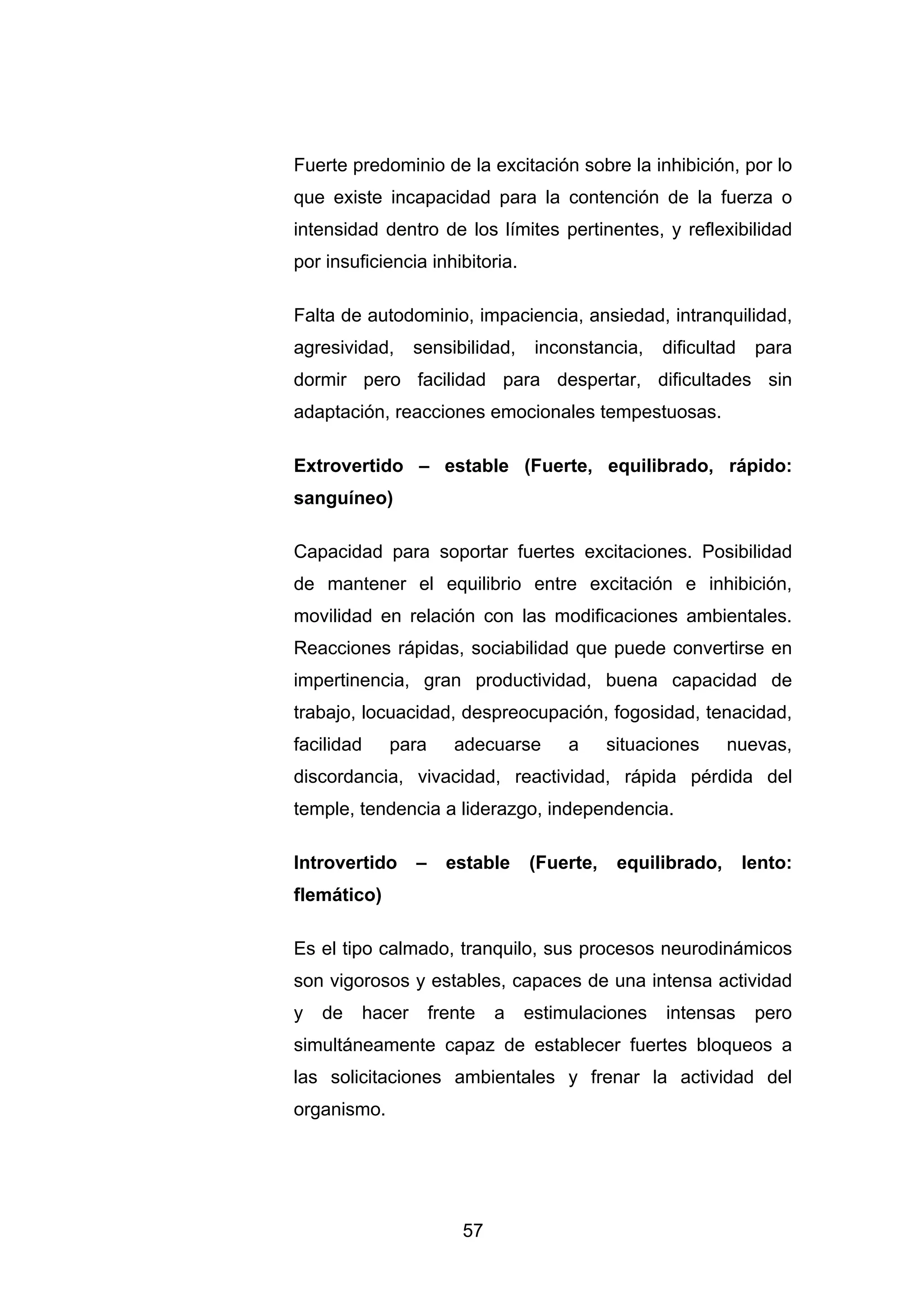 Fuerte predominio de la excitación sobre la inhibición, por lo
que existe incapacidad para la contención de la fuerza o
intensidad dentro de los límites pertinentes, y reflexibilidad
por insuficiencia inhibitoria.

Falta de autodominio, impaciencia, ansiedad, intranquilidad,
agresividad,     sensibilidad,     inconstancia,   dificultad    para
dormir pero facilidad para despertar, dificultades sin
adaptación, reacciones emocionales tempestuosas.

Extrovertido – estable (Fuerte, equilibrado, rápido:
sanguíneo)

Capacidad para soportar fuertes excitaciones. Posibilidad
de mantener el equilibrio entre excitación e inhibición,
movilidad en relación con las modificaciones ambientales.
Reacciones rápidas, sociabilidad que puede convertirse en
impertinencia, gran productividad, buena capacidad de
trabajo, locuacidad, despreocupación, fogosidad, tenacidad,
facilidad    para       adecuarse      a     situaciones     nuevas,
discordancia, vivacidad, reactividad, rápida pérdida del
temple, tendencia a liderazgo, independencia.

Introvertido     –     estable    (Fuerte,    equilibrado,      lento:
flemático)

Es el tipo calmado, tranquilo, sus procesos neurodinámicos
son vigorosos y estables, capaces de una intensa actividad
y   de   hacer       frente   a   estimulaciones    intensas     pero
simultáneamente capaz de establecer fuertes bloqueos a
las solicitaciones ambientales y frenar la actividad del
organismo.




                         57
 