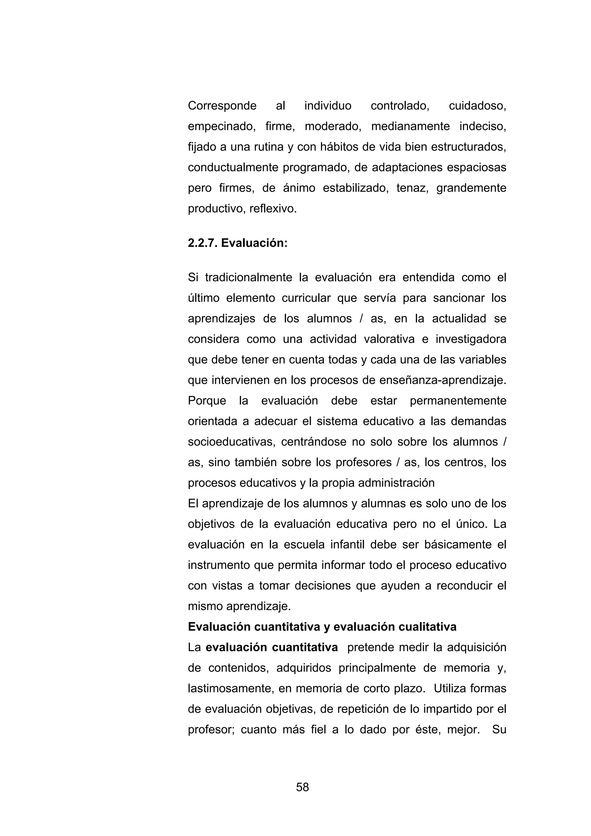 Corresponde      al      individuo   controlado,   cuidadoso,
empecinado, firme, moderado, medianamente indeciso,
fijado a una rutina y con hábitos de vida bien estructurados,
conductualmente programado, de adaptaciones espaciosas
pero firmes, de ánimo estabilizado, tenaz, grandemente
productivo, reflexivo.

2.2.7. Evaluación:

Si tradicionalmente la evaluación era entendida como el
último elemento curricular que servía para sancionar los
aprendizajes de los alumnos / as, en la actualidad se
considera como una actividad valorativa e investigadora
que debe tener en cuenta todas y cada una de las variables
que intervienen en los procesos de enseñanza-aprendizaje.
Porque    la   evaluación     debe   estar   permanentemente
orientada a adecuar el sistema educativo a las demandas
socioeducativas, centrándose no solo sobre los alumnos /
as, sino también sobre los profesores / as, los centros, los
procesos educativos y la propia administración
El aprendizaje de los alumnos y alumnas es solo uno de los
objetivos de la evaluación educativa pero no el único. La
evaluación en la escuela infantil debe ser básicamente el
instrumento que permita informar todo el proceso educativo
con vistas a tomar decisiones que ayuden a reconducir el
mismo aprendizaje.
Evaluación cuantitativa y evaluación cualitativa
La evaluación cuantitativa pretende medir la adquisición
de contenidos, adquiridos principalmente de memoria y,
lastimosamente, en memoria de corto plazo. Utiliza formas
de evaluación objetivas, de repetición de lo impartido por el
profesor; cuanto más fiel a lo dado por éste, mejor. Su



                      58
 