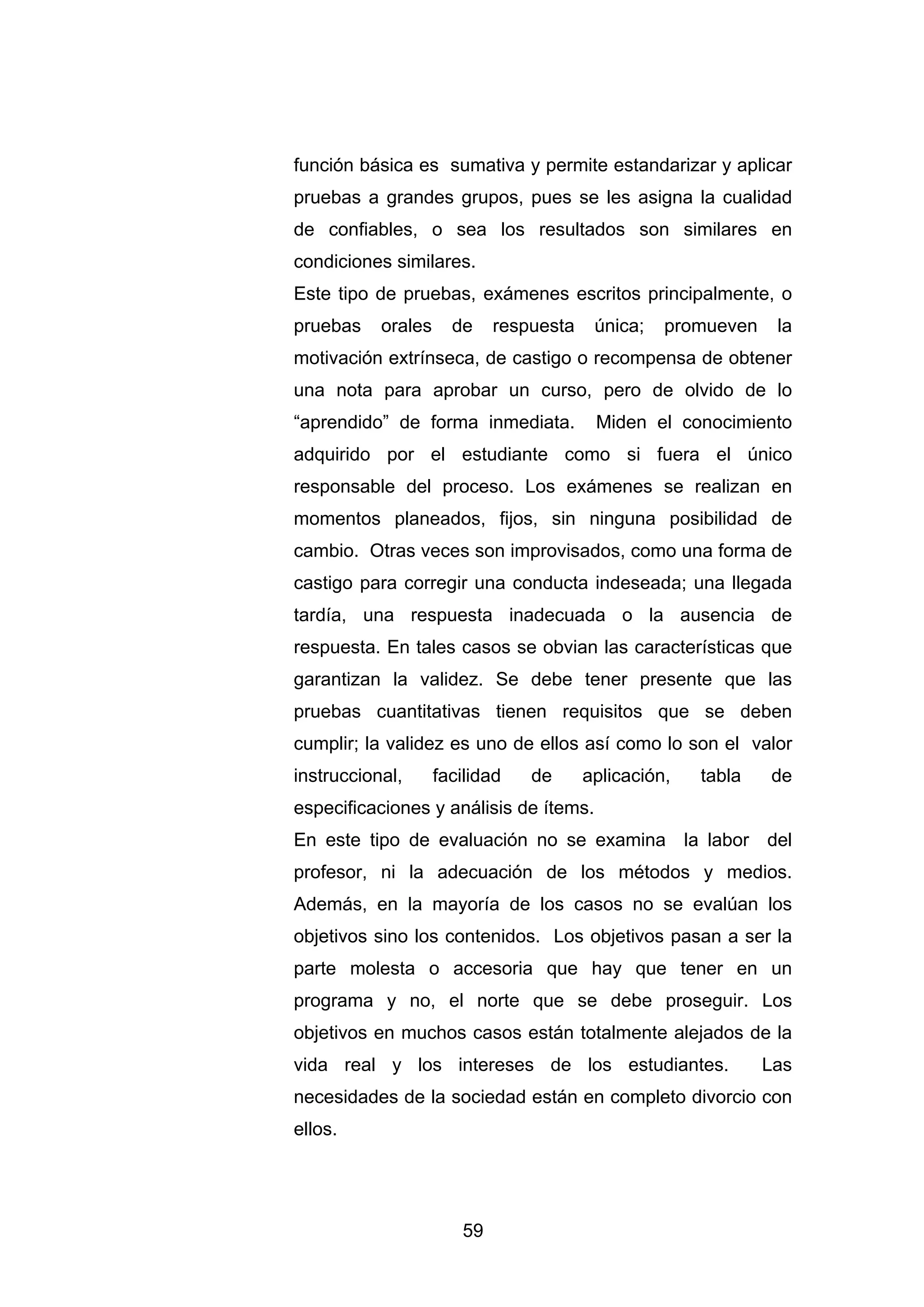 función básica es sumativa y permite estandarizar y aplicar
pruebas a grandes grupos, pues se les asigna la cualidad
de confiables, o sea los resultados son similares en
condiciones similares.
Este tipo de pruebas, exámenes escritos principalmente, o
pruebas    orales     de    respuesta    única;   promueven    la
motivación extrínseca, de castigo o recompensa de obtener
una nota para aprobar un curso, pero de olvido de lo
“aprendido” de forma inmediata.          Miden el conocimiento
adquirido por el estudiante como si fuera el único
responsable del proceso. Los exámenes se realizan en
momentos planeados, fijos, sin ninguna posibilidad de
cambio. Otras veces son improvisados, como una forma de
castigo para corregir una conducta indeseada; una llegada
tardía, una respuesta inadecuada o la ausencia de
respuesta. En tales casos se obvian las características que
garantizan la validez. Se debe tener presente que las
pruebas cuantitativas tienen requisitos que se deben
cumplir; la validez es uno de ellos así como lo son el valor
instruccional,      facilidad   de      aplicación,   tabla   de
especificaciones y análisis de ítems.
En este tipo de evaluación no se examina la labor del
profesor, ni la adecuación de los métodos y medios.
Además, en la mayoría de los casos no se evalúan los
objetivos sino los contenidos. Los objetivos pasan a ser la
parte molesta o accesoria que hay que tener en un
programa y no, el norte que se debe proseguir. Los
objetivos en muchos casos están totalmente alejados de la
vida real y los intereses de los estudiantes.                 Las
necesidades de la sociedad están en completo divorcio con
ellos.




                       59
 