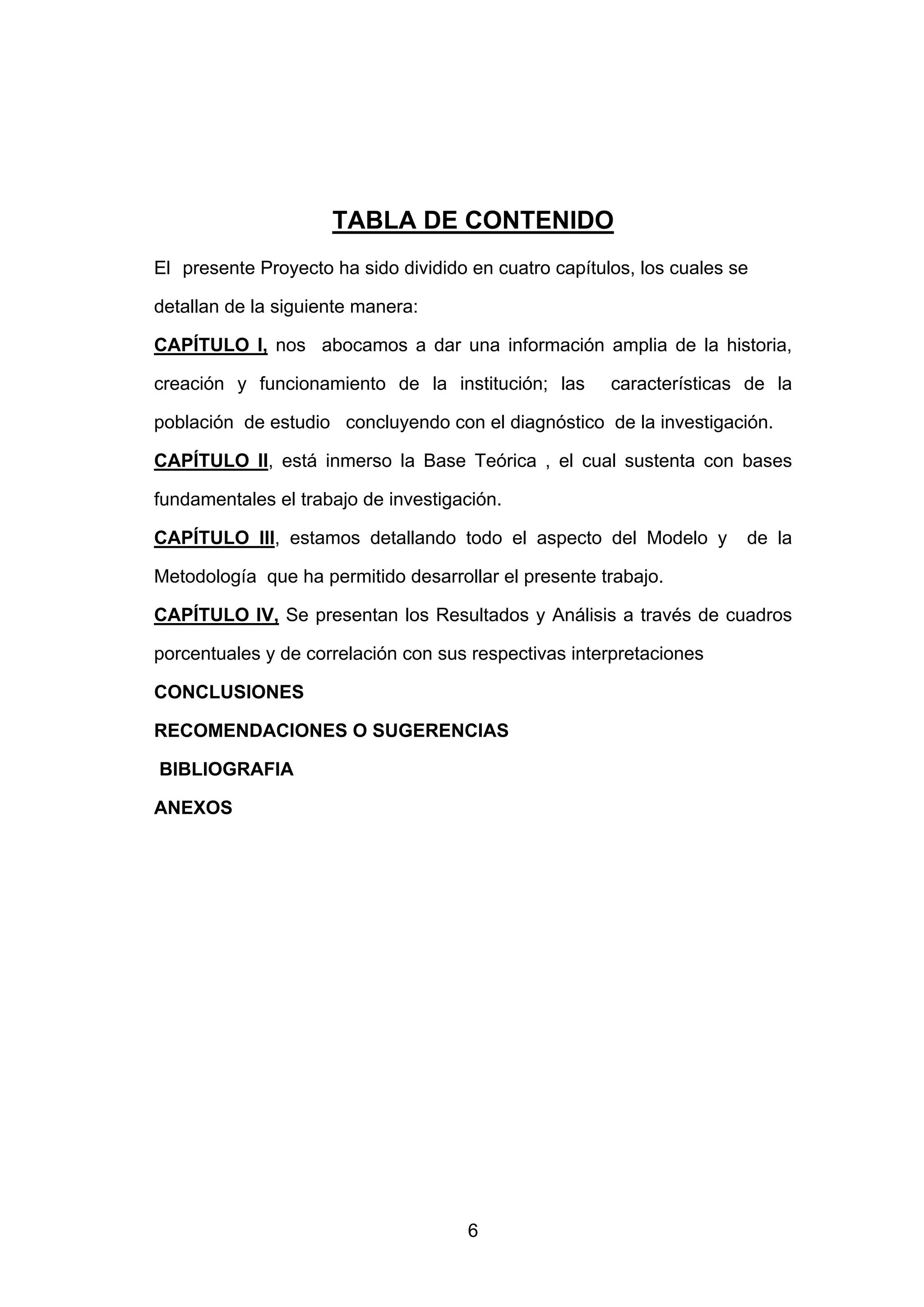 TABLA DE CONTENIDO
El presente Proyecto ha sido dividido en cuatro capítulos, los cuales se

detallan de la siguiente manera:

CAPÍTULO I, nos abocamos a dar una información amplia de la historia,

creación y funcionamiento de la institución; las       características de la

población de estudio concluyendo con el diagnóstico de la investigación.

CAPÍTULO II, está inmerso la Base Teórica , el cual sustenta con bases

fundamentales el trabajo de investigación.

CAPÍTULO III, estamos detallando todo el aspecto del Modelo y          de la

Metodología que ha permitido desarrollar el presente trabajo.

CAPÍTULO IV, Se presentan los Resultados y Análisis a través de cuadros

porcentuales y de correlación con sus respectivas interpretaciones

CONCLUSIONES

RECOMENDACIONES O SUGERENCIAS

BIBLIOGRAFIA

ANEXOS




                                      6
 