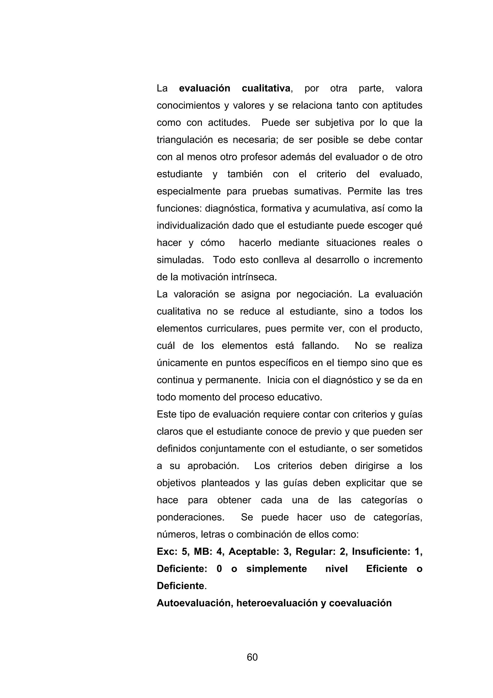 La   evaluación     cualitativa,    por    otra    parte,   valora
conocimientos y valores y se relaciona tanto con aptitudes
como con actitudes.       Puede ser subjetiva por lo que la
triangulación es necesaria; de ser posible se debe contar
con al menos otro profesor además del evaluador o de otro
estudiante    y   también   con    el   criterio   del   evaluado,
especialmente para pruebas sumativas. Permite las tres
funciones: diagnóstica, formativa y acumulativa, así como la
individualización dado que el estudiante puede escoger qué
hacer y cómo        hacerlo mediante situaciones reales o
simuladas. Todo esto conlleva al desarrollo o incremento
de la motivación intrínseca.
La valoración se asigna por negociación. La evaluación
cualitativa no se reduce al estudiante, sino a todos los
elementos curriculares, pues permite ver, con el producto,
cuál de los elementos está fallando.               No se realiza
únicamente en puntos específicos en el tiempo sino que es
continua y permanente. Inicia con el diagnóstico y se da en
todo momento del proceso educativo.
Este tipo de evaluación requiere contar con criterios y guías
claros que el estudiante conoce de previo y que pueden ser
definidos conjuntamente con el estudiante, o ser sometidos
a su aprobación.       Los criterios deben dirigirse a los
objetivos planteados y las guías deben explicitar que se
hace para obtener cada una de las categorías o
ponderaciones.      Se puede hacer uso de categorías,
números, letras o combinación de ellos como:
Exc: 5, MB: 4, Aceptable: 3, Regular: 2, Insuficiente: 1,
Deficiente: 0 o simplemente               nivel      Eficiente o
Deficiente.
Autoevaluación, heteroevaluación y coevaluación




                     60
 