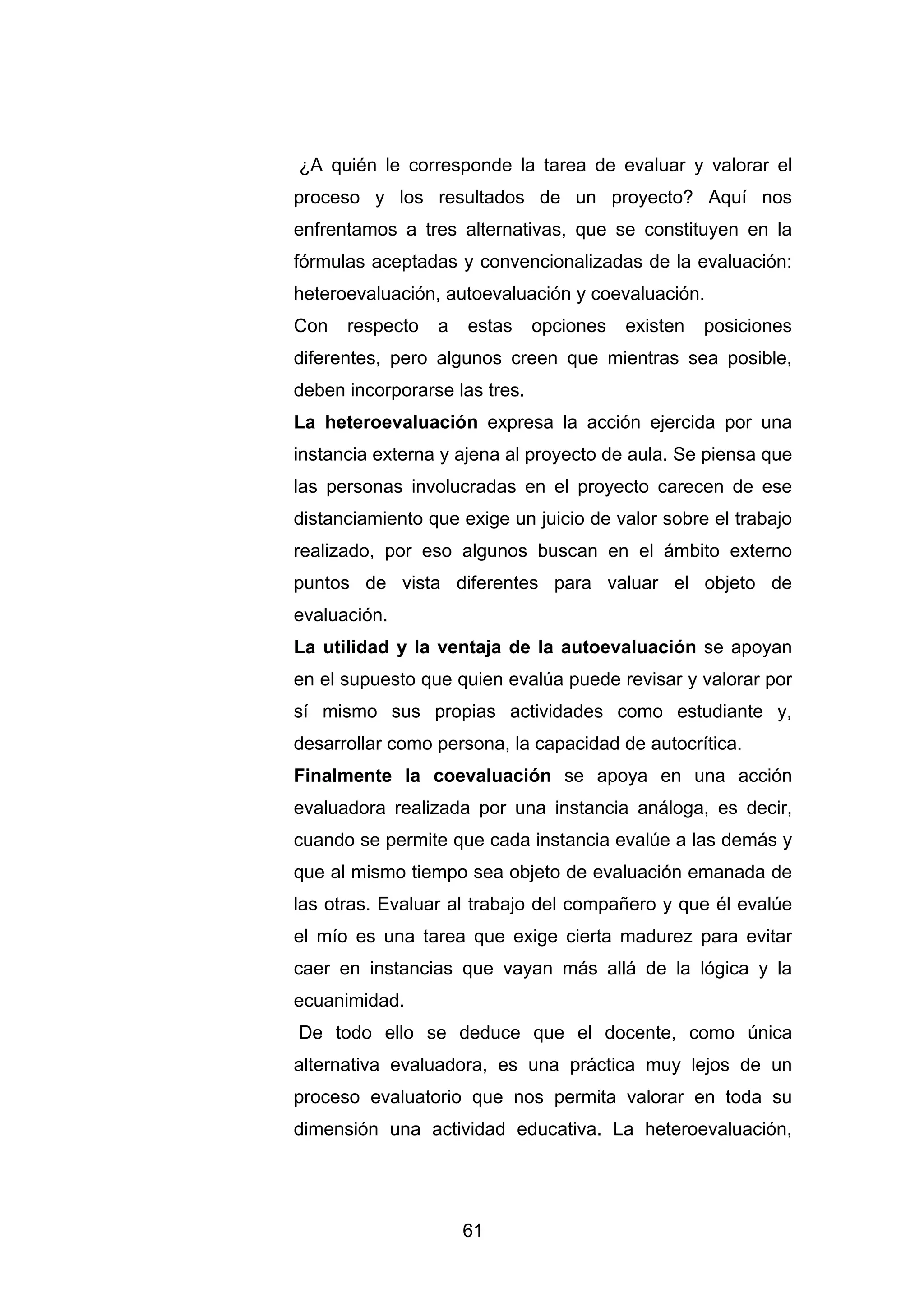 ¿A quién le corresponde la tarea de evaluar y valorar el
proceso y los resultados de un proyecto? Aquí nos
enfrentamos a tres alternativas, que se constituyen en la
fórmulas aceptadas y convencionalizadas de la evaluación:
heteroevaluación, autoevaluación y coevaluación.
Con   respecto   a   estas     opciones   existen   posiciones
diferentes, pero algunos creen que mientras sea posible,
deben incorporarse las tres.
La heteroevaluación expresa la acción ejercida por una
instancia externa y ajena al proyecto de aula. Se piensa que
las personas involucradas en el proyecto carecen de ese
distanciamiento que exige un juicio de valor sobre el trabajo
realizado, por eso algunos buscan en el ámbito externo
puntos de vista diferentes para valuar el objeto de
evaluación.
La utilidad y la ventaja de la autoevaluación se apoyan
en el supuesto que quien evalúa puede revisar y valorar por
sí mismo sus propias actividades como estudiante y,
desarrollar como persona, la capacidad de autocrítica.
Finalmente la coevaluación se apoya en una acción
evaluadora realizada por una instancia análoga, es decir,
cuando se permite que cada instancia evalúe a las demás y
que al mismo tiempo sea objeto de evaluación emanada de
las otras. Evaluar al trabajo del compañero y que él evalúe
el mío es una tarea que exige cierta madurez para evitar
caer en instancias que vayan más allá de la lógica y la
ecuanimidad.
De todo ello se deduce que el docente, como única
alternativa evaluadora, es una práctica muy lejos de un
proceso evaluatorio que nos permita valorar en toda su
dimensión una actividad educativa. La heteroevaluación,




                     61
 