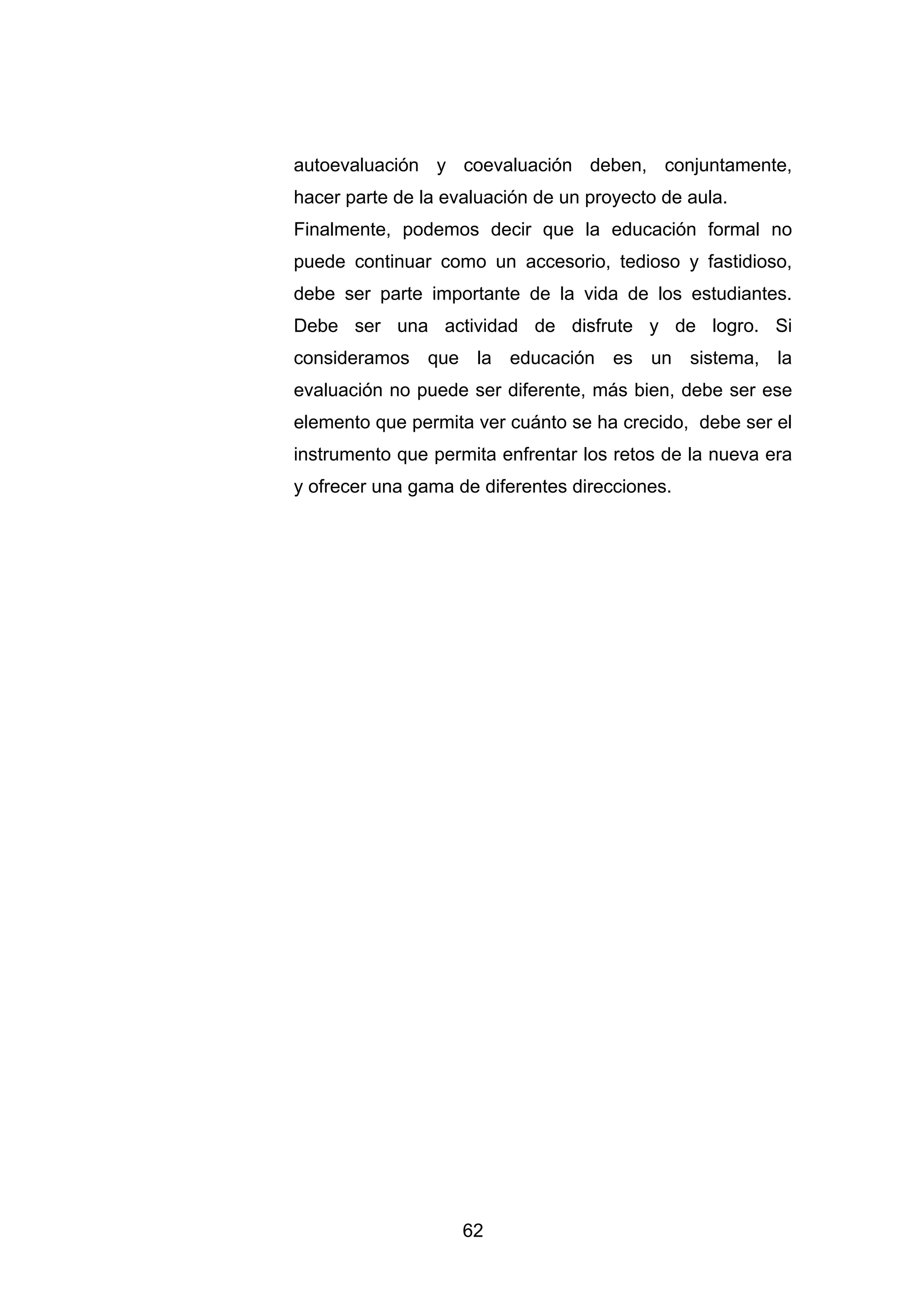 autoevaluación y coevaluación deben, conjuntamente,
hacer parte de la evaluación de un proyecto de aula.
Finalmente, podemos decir que la educación formal no
puede continuar como un accesorio, tedioso y fastidioso,
debe ser parte importante de la vida de los estudiantes.
Debe ser una actividad de disfrute y de logro. Si
consideramos que la educación es un sistema, la
evaluación no puede ser diferente, más bien, debe ser ese
elemento que permita ver cuánto se ha crecido, debe ser el
instrumento que permita enfrentar los retos de la nueva era
y ofrecer una gama de diferentes direcciones.




                    62
 